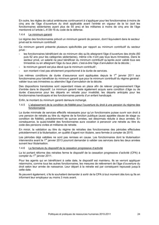 En outre, les règles de calcul antérieures continueront à s’appliquer pour les fonctionnaires à moins de
cinq ans de l’âge d’ouverture du droit applicable avant l’entrée en vigueur de la loi (soit les
fonctionnaires sédentaires ayant plus de 55 ans) et les militaires à moins de cinq ans de l’âge
mentionné à l’article L.4139-16 du code de la défense.
1.4.4   Le minimum garanti
Le régime des fonctionnaires prévoit un minimum garanti de pension, dont l’équivalent dans le secteur
privé est le minimum contributif.
Ce minimum garanti présente plusieurs spécificités par rapport au minimum contributif du secteur
privé :
- les fonctionnaires bénéficient de ce minimum dès qu’ils atteignent l’âge d’ouverture des droits (60
    puis 62 ans pour les catégories sédentaires), même s’ils n’ont pas tous leurs trimestres. Dans le
    secteur privé, un salarié ne peut bénéficier du minimum contributif qu’après avoir validé tous ses
    trimestres ou en atteignant l’âge du taux plein, c'est-à-dire l’âge d’annulation de la décote ;
- le minimum garanti est plus élevé que le minimum contributif ;
- son montant n’est pas strictement proportionnel à la durée de services.
Les mêmes conditions de durée d’assurance sont appliquées depuis le 1er janvier 2011 aux
fonctionnaires pour bénéficier du minimum garanti que pour le minimum contributif du régime général :
valider tous ses trimestres ou atteindre l’âge d’annulation de la décote.
Des dispositions transitoires sont cependant mises en place afin de relever progressivement l’âge
d’entrée dans le dispositif. Le minimum garanti reste également acquis sans condition d’âge ou de
durée d’assurance pour les départs en retraite pour invalidité, les départs anticipés pour les
fonctionnaires handicapés et les fonctionnaires parents d’un enfant handicapé.
Enfin, le montant du minimum garanti demeure inchangé.
1.4.5   L’abaissement de la condition de fidélité pour l’ouverture du droit à une pension du régime des
        fonctionnaires
La durée minimale de services effectifs nécessaire pour qu’un fonctionnaire puisse ouvrir son droit à
une pension de retraite au titre du régime de la fonction publique (aussi appelée clause de stage ou
condition de fidélité), précédemment de quinze années, est désormais réduite à deux années. En
conséquence, la quasi-totalité des fonctionnaires aura vocation à percevoir une retraite au titre du
code des pensions civiles et militaires de retraite.
En miroir, la validation au titre du régime de retraites des fonctionnaires des périodes effectuées
précédemment à la titularisation, en qualité d’agent non titulaire, sera fermée à compter de 2015.
Les périodes déjà validées ne sont pas remises en cause. Les fonctionnaires dont la titularisation
interviendra avant le 1er janvier 2013 pourront demander à valider ces services dans les deux années
suivant leur titularisation.
1.4.6   La fermeture du dispositif de la cessation progressive d’activité
La loi portant réforme des retraites ferme le dispositif de la cessation progressive d’activité (CPA) à
compter du 1er janvier 2011.
Pour les agents qui en bénéficient à cette date, le dispositif est maintenu. Ils se verront appliquer
néanmoins, comme tous les autres fonctionnaires, les mesures de relèvement de l’âge d’ouverture du
droit selon leur année de naissance. Leur départ à la retraite est par conséquent repoussé jusqu’à
cette date.
Ils peuvent également, s’ils le souhaitent demander à sortir de la CPA à tout moment dés lors qu’ils en
informent leur employeur au moins 3 mois avant.




                         Politiques et pratiques de ressources humaines 2010-2011                    24
 
