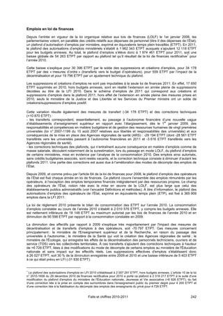 Emplois en loi de finances

Depuis l’entrée en vigueur de la loi organique relative aux lois de finances (LOLF) le 1er janvier 2006, les
parlementaires votent, en parallèle des crédits relatifs aux dépenses de personnel (titre II des dépenses de l’État),
un plafond d’autorisation d’emplois par ministère, exprimé en équivalents temps plein travaillés (ETPT). En 2011,
le plafond des autorisations d’emplois ministériels s’établit à 1 962 343 ETPT auxquels s’ajoutent 12 118 ETPT
pour les budgets annexes. Au total, le plafond d’emplois s’élève donc à 1 974 461 ETPT pour 2011, soit une
baisse globale de 54 263 ETPT par rapport au plafond tel qu’il résultait de la loi de finances rectificative1 pour
l’année 2010.

Cette baisse s’explique pour 30 396 ETPT par le solde des suppressions et créations d’emplois, pour 34 178
ETPT par des « mesures d’ordre » (transferts vers le budget d’opérateurs), pour 559 ETPT par l’impact de la
décentralisation et pour 19 796 ETPT par un ajustement technique du plafond.

Les suppressions et créations d’emplois ne sont pas imputables à la seule loi de finances 2011. En effet, 17 650
ETPT supprimés en 2010, hors budgets annexes, sont en réalité l’extension en année pleine de suppressions
décidées au titre de la LFI 2010. Dans le schéma d’emplois de 2011 qui correspond aux créations et
suppressions d’emplois dans le plafond 2011, hors effet de l’extension en année pleine des mesures prises en
2010, seuls le ministère de la Justice et des Libertés et les Services du Premier ministre ont un solde de
créations/suppressions d’emplois positif.

Cette variation résulte également des mesures de transfert (-34 178 ETPT) et des corrections techniques
(+10 870 ETPT) :
- les transferts correspondent, essentiellement, au passage à l’autonomie financière d’une nouvelle vague
                                                                                             er
d’établissements d’enseignement supérieur en rapport avec l’élargissement, dès le 1 janvier 2009, des
responsabilités et compétences en matière budgétaire et de gestion des ressources humaines de vingt premières
universités (loi n° 2007-1199 du 10 août 2007 relatives aux libertés et responsabilités des universités) et aux
conséquences de la mise en place des Agences régionales de santé (ARS) : -29 194 ETPT (dont -28 561 ETPT
transférés vers les universités passant à l’autonomie financières en 2011 et -3 616 ETPT transférés vers les
Agences régionales de santé).
- les corrections techniques des plafonds, qui n’entraînent aucune conséquence en matière d’emplois comme de
masse salariale, découlent notamment de la surestimation, lors du passage en mode LOLF, du plafond d’emplois
de certains ministères, mise en évidence par l’analyse de la consommation 2010. Des emplois ainsi autorisés,
sans crédits budgétaires associés, sont restés vacants, et la correction technique consiste à diminuer d’autant les
plafonds 2011. Une partie des corrections est aussi due à l’amélioration des modes de décompte des emplois de
l’État.

Depuis 2009, et comme prévu par l’article 64 de la loi de finances pour 2008, le plafond d’emplois des opérateurs
de l’État est fixé chaque année en loi de finances. Ce plafond couvre l’ensemble des emplois rémunérés par les
opérateurs, à l’exception des emplois temporaires financés intégralement par des ressources propres. Le champ
des opérateurs de l’État, notion née avec la mise en œuvre de la LOLF, est plus large que celui des
établissements publics administratifs (voir l’encadré Définitions et méthodes). À titre d’information, le plafond des
autorisations d’emplois des opérateurs de l’État, exprimé en équivalents temps plein (ETP), est fixé à 365 909
emplois dans la LFI 2011.

La loi de règlement 2010 présente le bilan de consommation des ETPT sur l’année 2010. La consommation
d’emplois constatée au cours de l’année 2010 s’établit à 2 010 576 ETPT, y compris les budgets annexes. Elle
est nettement inférieure de 18 148 ETPT au maximum autorisé par les lois de finances de l’année 2010 et en
diminution de 90 598 ETPT par rapport à la consommation constatée en 2009.

La diminution des effectifs par rapport à 2009 s'explique très majoritairement par l'impact des mesures de
décentralisation et de transferts d'emplois à des opérateurs, soit -70 797 ETPT. Ces mesures concernent
principalement : le ministère de l'Enseignement supérieur et de la Recherche, en raison du passage des
universités à l'autonomie ; le ministère de la Santé qui voit la création des Agences régionales de santé ; le
ministère de l'Écologie, qui enregistre les effets de la décentralisation des personnels techniciens, ouvriers et de
service (TOS) vers les collectivités territoriales. À ces transferts s'ajoutent des corrections techniques à hauteur
de +6 726 ETPT, liées à des modifications du mode de décompte de certains emplois au ministère de l'Éducation
nationale et sans impact sur les effectifs réels. Les suppressions effectives d'emplois s'établissent donc
à 26 527 ETPT, soit 30 % de la diminution enregistrée entre 2009 et 2010 et une baisse inférieure de 5 403 ETPT
à ce qui était prévu en LFI (-31 930 ETPT).


1
 Le plafond des autorisations d'emplois en LFI 2010 s'établissait à 2 007 291 ETPT, hors budgets annexes. L'article 10 de la loi
n° 2010-1658 du 29 décembre 2010 de finances rectificative pour 2010 a porté ce plafond à 2 016 217 ETPT à la suite d'une
modification du plafond d'emplois du ministère de l'Éducation nationale, Jeunesse et Vie associative (+8 926 ETPT), du fait
d'une correction liée à la prise en compte des surnombres dans l'enseignement public du premier degré pour 4 200 ETPT et
d'une correction liée à la fiabilisation du décompte des emplois des enseignants du privé pour 4 726 ETPT.


                                              Faits et chiffres 2010-2011                                                  242
 