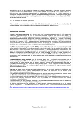 Les prévisions en LFI ont de nouveau été affectées par l’évolution des départs à la retraite : le nombre de départs
constatés est inférieur de 3 600 ETP à la prévision initiale (64 000 départs effectifs contre 67 600 anticipés). En
2009, cet écart avait été encore plus significatif, les départs ayant été inférieurs de 9 000 à la prévision. Le
ministère de l'Éducation nationale est le principal département ministériel concerné. Cette baisse pourrait être un
des effets du contexte économique incertain, qui semble avoir conduit un certain nombre d’agents de l’État à
décaler leur départ en retraite.

Tous les ministères ont respecté leur plafond.

L’écart entre la consommation des emplois et le plafond d’emplois autorisé par le Parlement est analysé de
manière détaillée, programme par programme, dans les rapports annuels de performance.



Définitions et méthodes

Plafond d’autorisation d’emplois : dans le cadre de la LOLF, il se substitue à partir de la LFI 2006 aux emplois
budgétaires. Il encadre l’emploi de tous les personnels rémunérés par l’État, quel que soit leur statut. Il est
exprimé en ETPT par ministère. Le passage du plafond d’autorisations d’emplois d’une année donnée à celui de
l’année suivante s’explique par l’impact des créations et suppressions d’emplois ou « schéma d’emplois » (y
compris extensions en année pleine des mesures décidées au titre de la LFI précédente), par des mesures de
périmètres ou « mesures d’ordre » (transfert d’emplois vers d’autres budgets : opérateurs de l’État ou collectivités
territoriales dans le cas de la décentralisation des missions de l’État) et par d’éventuels ajustements techniques
(correction sans incidence sur le niveau d’emplois rémunérés sur les crédits votés).

Emploi en équivalent temps plein travaillé (ETPT) : c’est l’unité de décompte dans laquelle sont exprimés à la
fois les plafonds d’autorisation d’emplois par ministère et les consommations de ces plafonds dans le cadre de la
LOLF. Un agent à temps plein présent toute l’année consomme 1 ETPT. Ce décompte tient compte à la fois de la
quotité de temps de travail des agents (modalité de temps partiel le cas échéant) et de la période d’activité sur
l’année. Il correspond à une évaluation de la force de travail disponible au cours de l’année. À noter que ce
concept renvoie également à la notion d’équivalents-années-travail (EAT, voir la Vue 1.1), utilisées dans les
comparaisons avec le secteur privé et les autres versants de la fonction publique, en cohérence avec les normes
internationales.

Emploi budgétaire : pour mémoire, unité de décompte retenu pour l’autorisation d’emplois dans la loi de
finances initiale jusqu’en 2005 (en mode Ordonnance de 1959). L’emploi budgétaire est un emploi permanent à
temps complet. Un emploi autorisé peut ne pas être pourvu. À l’inverse, un emploi budgétaire peut servir de
support à la rémunération de deux personnes employées à mi temps. L’emploi budgétaire est donc comparable à
l’équivalent temps plein (ETP) qui prend en compte la quotité de temps de travail de l’agent, mais pas sa durée
de temps travaillée sur l’année.

Opérateur de l’État : notion née avec la mise en place de la LOLF qui permet de qualifier une entité dotée de la
personnalité morale, quel que soit son statut juridique (ÉPA, ÉPIC, GIP, association, etc.), et dès lors qu’elle
répond aux trois critères cumulatifs suivants :
- une activité de service public, qui puisse explicitement se rattacher à la mise en œuvre d’une politique définie
par l’État et se ventiler selon la nomenclature budgétaire mission-programme-action ;
- un financement assuré majoritairement par l’État, directement sous forme de subventions ou indirectement via
des ressources affectées, notamment fiscales, avec la possibilité pour l’opérateur d’exercer des activités
marchandes à titre subsidiaire ;
- un contrôle direct par l’État, qui ne se limite pas à un contrôle économique ou financier, mais qui relève d’une
tutelle ayant capacité à orienter les décisions stratégiques.
La liste des opérateurs de l’État figure dans un rapport annexé chaque année au projet de loi de finances
(« Jaune budgétaire »). Le rapport complet, ainsi que la liste au format Excel correspondante sont disponibles
sur :
www.performance-publique.gouv.fr/le-budget-et-les-comptes-de-letat/approfondir/les-operateurs-de-letat.html




                                          Faits et chiffres 2010-2011                                           243
 