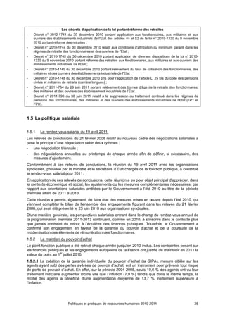 Les décrets d’application de la loi portant réforme des retraites
-   Décret n° 2010-1741 du 30 décembre 2010 portant application aux fonctionnaires, aux militaires et aux
    ouvriers des établissements industriels de l'Etat des articles 44 et 52 de la loi n° 2010-1330 du 9 novembre
    2010 portant réforme des retraites ;
-   Décret n° 2010-1744 du 30 décembre 2010 relatif aux conditions d'attribution du minimum garanti dans les
    régimes de retraite des fonctionnaires et des ouvriers de l'Etat ;
-   Décret n° 2010-1740 du 30 décembre 2010 portant application de diverses dispositions de la loi n° 2010-
    1330 du 9 novembre 2010 portant réforme des retraites aux fonctionnaires, aux militaires et aux ouvriers des
    établissements industriels de l'Etat ;
-   Décret n° 2010-1749 du 30 décembre 2010 portant relèvement du taux de cotisation des fonctionnaires, des
    militaires et des ouvriers des établissements industriels de l'Etat ;
-   Décret n° 2010-1748 du 30 décembre 2010 pris pour l'application de l'article L. 25 bis du code des pensions
    civiles et militaires de retraite (carrière longues) ;
-   Décret n° 2011-754 du 28 juin 2011 portant relèvement des bornes d’âge de la retraite des fonctionnaires,
    des militaires et des ouvriers des établissement industriels de l’Etat ;
-   Décret n° 2011-796 du 30 juin 2011 relatif à la suppression du traitement continué dans les régimes de
    pensions des fonctionnaires, des militaires et des ouvriers des établissements industriels de l’Etat (FPT et
    FPH).



1.5 La politique salariale

1.5.1   Le rendez-vous salarial du 19 avril 2011
Les relevés de conclusions du 21 février 2008 relatif au nouveau cadre des négociations salariales a
posé le principe d’une négociation selon deux rythmes :
- une négociation triennale ;
- des négociations annuelles au printemps de chaque année afin de définir, si nécessaire, des
    mesures d’ajustement.
Conformément à ces relevés de conclusions, la réunion du 19 avril 2011 avec les organisations
syndicales, présidée par le ministre et le secrétaire d’Etat chargés de la fonction publique, a constitué
le rendez-vous salarial pour 2011.
En application de ces relevés de conclusions, cette réunion a eu pour objet principal d’apprécier, dans
le contexte économique et social, les ajustements ou les mesures complémentaires nécessaires, par
rapport aux orientations salariales arrêtées par le Gouvernement à l’été 2010 au titre de la période
triennale allant de 2011 à 2013.
Cette réunion a permis, également, de faire état des mesures mises en œuvre depuis l’été 2010, qui
viennent compléter le bilan de l’ensemble des engagements figurant dans les relevés du 21 février
2008, qui avait été présenté le 25 juin 2010 aux organisations syndicales.
D’une manière générale, les perspectives salariales entrant dans le champ du rendez-vous annuel de
la programmation triennale 2011-2013 continuent, comme en 2010, à s’inscrire dans le contexte plus
que jamais contraint du retour à l’équilibre des finances publiques. Toutefois, le Gouvernement a
confirmé son engagement en faveur de la garantie du pouvoir d’achat et de la poursuite de la
modernisation des éléments de rémunération des fonctionnaires.
1.5.2   Le maintien du pouvoir d’achat
Le point fonction publique a été relevé chaque année jusqu’en 2010 inclus. Les contraintes pesant sur
les finances publiques et les engagements européens de la France ont justifié de maintenir en 2011 la
valeur du point au 1er juillet 2010.
1.5.2.1 La création de la garantie individuelle du pouvoir d’achat (la GIPA), mesure ciblée sur les
agents ayant subi des pertes avérées de pouvoir d’achat, est un instrument pour prévenir tout risque
de perte de pouvoir d’achat. En effet, sur la période 2004-2008, seuls 10,6 % des agents ont vu leur
traitement indiciaire augmenter moins vite que l’inflation (7,9 %) tandis que dans le même temps, la
moitié des agents a bénéficié d’une augmentation moyenne de 13,7 %, nettement supérieure à
l’inflation.




                          Politiques et pratiques de ressources humaines 2010-2011                           25
 
