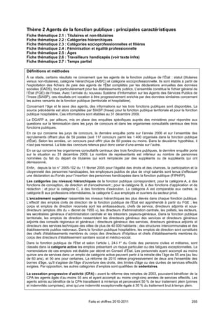 Thème 2 Agents de la fonction publique : principales caractéristiques
Fiche thématique 2.1 : Titulaires et non-titulaires
Fiche thématique 2.2 : Catégories hiérarchiques
Fiche thématique 2.3 : Catégories socioprofessionnelles et filières
Fiche thématique 2.4 : Féminisation et égalité professionnelle
Fiche thématique 2.5 : Âges
Fiche thématique 2.6 : Travailleurs handicapés (voir texte infra)
Fiche thématique 2.7 : Temps partiel

Définitions et méthodes
À ce stade, certains résultats ne concernent que les agents de la fonction publique de l’État : statut (titulaires
versus non-titulaires), catégorie hiérarchique (A/B/C) et catégorie socioprofessionnelle. Ils sont établis à partir de
l'exploitation des fichiers de paie des agents de l'État complétés par les déclarations annuelles des données
sociales (DADS), tout particulièrement pour les établissements publics. L'ensemble constitue le fichier général de
l’État (FGE) de l'Insee. Avec l’arrivée du nouveau Système d'Information sur les Agents des Services Publics de
l’Insee (SIASP), ces résultats ont vocation à être progressivement enrichis par des données similaires concernant
les autres versants de la fonction publique (territoriale et hospitalière).
Concernant l’âge et le sexe des agents, des informations sur les trois fonctions publiques sont disponibles. La
source précédente est alors complétée par SIASP (Insee) pour la fonction publique territoriale et pour la fonction
publique hospitalière. Ces informations sont établies au 31 décembre 2009.
La DGAFP a, par ailleurs, mis en place des enquêtes spécifiques auprès des ministères pour répondre aux
questions sur la féminisation dans les jurys de concours et dans les organismes consultatifs centraux des trois
fonctions publiques.
En ce qui concerne les jurys de concours, la dernière enquête porte sur l’année 2006 et sur l’ensemble des
recrutements offrant plus de 50 postes (soit 117 concours parmi les 1 400 organisés dans la fonction publique
d’État). Selon les années, un concours peut offrir plus de 50 postes ou moins. Dans la deuxième hypothèse, il
n’est pas recensé. La liste des concours retenus peut donc varier d’une année sur l’autre.
En ce qui concerne les organismes consultatifs centraux des trois fonctions publiques, la dernière enquête porte
sur la situation au 31 décembre 2009. Le nombre de représentants est inférieur au nombre de personnes
nommées du fait du départ de titulaires qui sont remplacés par des suppléants ou de suppléants qui ont
démissionné.
Enfin, depuis la loi n° 2005-102 du 11 février 2005 pour l’égalité des droits et des chances, la participation et la
citoyenneté des personnes handicapées, les employeurs publics de plus de vingt salariés sont tenus d’effectuer
une déclaration au Fonds pour l’insertion des personnes handicapées dans la fonction publique (FIPHFP).
Les catégories (ou niveaux) hiérarchiques de la fonction publique correspondent, pour la catégorie A, à des
fonctions de conception, de direction et d’encadrement ; pour la catégorie B, à des fonctions d’application et de
rédaction ; et pour la catégorie C, à des fonctions d’exécution. La catégorie A est comparable aux cadres, la
catégorie B aux professions intermédiaires, la catégorie C aux employés et ouvriers du secteur privé.
L’encadrement supérieur rassemble les niveaux hiérarchiques les plus élevés dans chaque fonction publique.
L’effectif des emplois civils de direction de la fonction publique de l'État est appréhendé à partir du FGE ; les
corps et emplois de direction recensés sont les ambassadeurs, chefs de service, directeurs adjoints et sous-
directeurs (emplois dits du « décret de 1955 »), les directeurs d'administration centrale, les préfets, les recteurs,
les secrétaires généraux d’administration centrale et les trésoriers payeurs-généraux. Dans la fonction publique
territoriale, les emplois de direction rassemblent les directeurs généraux des services et directeurs généraux
adjoints des conseils régionaux et généraux ; directeurs généraux des services, directeurs généraux adjoints et
directeurs des services techniques des villes de plus de 40 000 habitants ; des structures intercommunales et des
établissements publics nationaux. Dans la fonction publique hospitalière, les emplois de direction sont constitués
des chefs d'établissements membres du corps des directeurs d'hôpitaux et chefs d'établissements membres du
corps des directeurs d'établissement sanitaire social et médico-social.
Dans la fonction publique de l'État et selon l’article L 24-I-1° du Code des pensions civiles et militaires, sont
classés dans la catégorie active les emplois présentant un risque particulier ou des fatigues exceptionnelles. La
nomenclature de ces emplois est établie par décret en Conseil d'État. Les personnels ayant accompli au moins
quinze ans de services dans un emploi de catégorie active peuvent partir à la retraite dès l’âge de 55 ans (au lieu
de 60 ans), et 50 ans pour certaines. La réforme de 2010 relève progressivement de deux ans l'ensemble des
bornes d'âge, qu'il s'agisse de l'âge d'ouverture des droits, des limites d'âge ou des durées de services effectifs
exigées. Par opposition, les autres catégories d’emplois sont qualifiées de sédentaires.

La cessation progressive d’activité (CPA) : avant la réforme des retraites de 2003, pouvaient bénéficier de la
CPA les agents âgés d’au moins 55 ans et ayant accompli au moins vingt-cinq années de services effectifs. Les
agents admis au bénéfice de la CPA travaillaient à mi-temps et percevaient 50 % de leur traitement plein (primes
et indemnités comprises), ainsi qu’une indemnité exceptionnelle égale à 30 % du traitement brut à temps plein.



                                          Faits et chiffres 2010-2011                                             255
 