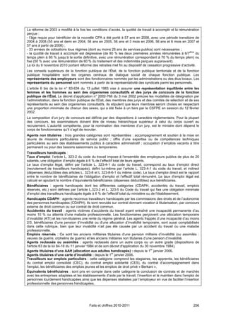 La réforme de 2003 a modifié à la fois les conditions d’accès, la quotité de travail à accomplir et la rémunération
perçue :
- l’âge requis pour bénéficier de la nouvelle CPA a été porté à 57 ans en 2008, avec une période transitoire de
2004 à 2008 (55 ans et demi en 2004, 56 ans en 2005, 56 ans et 3 mois en 2006, 56 ans et 6 mois en 2007 et
57 ans à partir de 2008) ;
- 33 années de cotisations tous régimes (dont au moins 25 ans de services publics) sont nécessaires ;
- la quotité de travail à accomplir est dégressive (de 80 % les deux premières années rémunérées à 6/7ème du
temps plein à 60 % jusqu’à la sortie définitive, avec une rémunération correspondant à 70 % du temps plein) ou
fixe (50 % avec une rémunération de 60 % du traitement et des indemnités perçues auparavant).
La loi du 9 novembre 2010 portant réforme des retraites met fin au dispositif de cessation progressive d’activité.
Les conseils supérieurs de la fonction publique de l’État, de la fonction publique territoriale et de la fonction
publique hospitalière sont les organes centraux de dialogue social de chaque fonction publique. Les
représentants des employeurs sont des fonctionnaires nommés par les administrations ou des élus locaux. Les
représentants du personnel sont nommés à partir de la représentativité des syndicats parmi les personnels.
L’article 6 bis de la loi n° 83-634 du 13 juillet 1983 vise à assurer une représentation équilibrée entre les
femmes et les hommes au sein des organismes consultatifs et des jurys de concours de la fonction
publique de l’État. Le décret d’application n° 2002-766 du 3 mai 2002 précise les modalités de désignation par
l’administration, dans la fonction publique de l’État, des membres des jurys et des comités de sélection et de ses
représentants au sein des organismes consultatifs. Ils stipulent que leurs membres seront choisis en respectant
une proportion minimale de chacun des sexes, qui a été fixée à un tiers par le CSFPE en session du 12 février
2002.
La composition d’un jury de concours est définie par des dispositions à caractère réglementaire. Pour la plupart
des concours, les examinateurs doivent être de niveau hiérarchique supérieur à celui du corps ouvert au
recrutement. L’autorité compétente, pour la nomination des membres d’un jury, est le ministre dont dépend le
corps de fonctionnaires qu’il s’agit de recruter.
Agents non titulaires : trois grandes catégories sont représentées : accompagnement et soutien à la mise en
œuvre de missions particulières de service public ; offre d’une expertise ou de compétences techniques
particulières au sein des établissements publics à caractère administratif ; occupation d’emplois vacants à titre
permanent ou pour des besoins saisonniers ou temporaires.
Travailleurs handicapés :
Taux d’emploi: l’article L. 323-2 du code du travail impose à l’ensemble des employeurs publics de plus de 20
salariés, une obligation d’emploi égale à 6 % de l’effectif total de leurs agents.
Le taux d’emploi légal, défini par l’article L. 323-4-1 du code du travail, correspond au taux d’emploi direct
(recrutement de travailleurs handicapés), défini lui-même par l’article L. 323-4-1 du code du travail, et indirect
(dépenses déductibles des articles L. 323-8 et L 323-8-6-1 du même code). Le taux d’emploi direct est le rapport
entre le nombre de bénéficiaires de l’obligation d’emploi et l’effectif total rémunéré. Le taux d’emploi légal est
calculé en ajoutant le nombre d’équivalents bénéficiaires (dépenses déductibles) aux bénéficiaires.
Bénéficiaires : agents handicapés dont les différentes catégories (CDAPH, accidentés du travail, emplois
réservés, etc.) sont définies par l’article L.323-2 et L. 323-5 du Code du travail qui fixe une obligation minimale
d’emploi des travailleurs handicapés égale à 6 % de l’effectif total du ministère ou de l’établissement.
Handicapés CDAPH : agents reconnus travailleurs handicapés par les commissions des droits et de l’autonomie
des personnes handicapées (CDAPH). Ils sont recrutés sur contrat donnant vocation à titularisation, par concours
externe de droit commun ou sur contrat de droit commun.
Accidentés du travail : agents victimes d’accidents du travail ayant entraîné une incapacité permanente d’au
moins 10 % ou atteints d’une maladie professionnelle. Les fonctionnaires perçoivent une allocation temporaire
d’invalidité (ATI) et les non-titulaires une rente du régime général. Les agents frappés d’une incapacité d’au moins
2/3, bénéficiaires d’une pension d’invalidité ou d’une allocation d’invalidité temporaire, sont aussi comptabilisés
dans cette rubrique, bien que leur invalidité n’ait pas été causée par un accident du travail ou une maladie
professionnelle.
Emplois réservés : Ce sont les anciens militaires titulaires d’une pension militaire d’invalidité (ou assimilés :
veuves de guerre, orphelins de guerre) et les anciens militaires non titulaires d’une pension d’invalidité.
Agents reclassés ou assimilés : agents reclassés dans un autre corps ou un autre grade (dispositions de
l'article 63 de la loi 84-16 du 11 janvier 1984 et de son décret d'application du 30 novembre 1984).
Agents titulaires d’une AAH (allocation aux adultes handicapés) : depuis le 1er janvier 2006.
Agents titulaires d’une carte d’invalidité : depuis le 1er janvier 2006.
Travailleurs sur emplois particuliers : cette catégorie comprend les stagiaires, les apprentis, les bénéficiaires
du contrat emploi consolidé (CEC), du contrat emploi solidarité (CES), du contrat d’accompagnement dans
l’emploi, les bénéficiaires des emplois jeunes et les emplois de droit privé « Berkani ».
Équivalents bénéficiaires : sont pris en compte dans cette catégorie la conclusion de contrats et de marchés
avec les entreprises adaptées et les établissements d’aide par le travail, l’insertion et le maintien dans l’emploi de
personnes lourdement handicapées ainsi que les dépenses réalisées par l’employeur en vue de faciliter l’insertion
professionnelle des personnes handicapées.




                                          Faits et chiffres 2010-2011                                             256
 