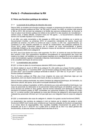 Partie 2 – Professionnaliser la RH

2.1 Vers une fonction publique de métiers

2.1.1    La poursuite de la politique de réduction des corps
Depuis 2005, le ministère de la fonction publique a engagé un programme de réduction du nombre de
corps dans la fonction publique de l’Etat : de 700 corps « vivants » en 2005, ce nombre a été ramené
à 380 en 2010. Afin de lever les obstacles à la fluidité des parcours professionnels, de favoriser la
mise en place d’une fonction publique de métiers et de mettre fin à des situations de morcellement –
certains corps, à faibles effectifs, comptant moins de 100 agents –-, le Gouvernement a décidé de
donner une nouvelle impulsion à ce mouvement.
A cet effet, une vaste concertation a été engagée en 2009 avec les ministères qui a permis au
Gouvernement d’arrêter, au printemps 2010, un programme volontariste de fusions, lequel doit
permettre de ramener, d’ici 2015, le nombre de corps « vivants » à 230. Ces rapprochements, qui
constituent l’un des objectifs présentés au Conseil de modernisation des politiques publiques du
30 juin 2010, seront notamment obtenus par la création de corps interministériels à gestion
ministérielle (CIGeM) ou de corps dotés de plusieurs niveaux de recrutement, comme dans le nouvel
espace statutaire (NES) de la catégorie B.
En 2010, plus d’une dizaine de corps a été supprimée. Fin 2011, le nombre de corps de l’Etat devrait
être ramené à 329. Ces suppressions résulteront principalement du regroupement des corps des
impôts et du trésor, de l’adhésion au nouvel espace statutaire de la catégorie B et de la création des
corps interministériels à gestion ministérielle d’attachés d’administration, d’assistants de service social
et de conseillers techniques de service social.
2.1.2    La revalorisation des carrières
2.1.2.1 La mise en place du nouvel espace statutaire (NES) de la catégorie B
Un décret mettant en œuvre le NES de la catégorie B a été publié pour chaque fonction publique :
décret n° 2009-1388 du 11 novembre 200917 pour la fonction publique de l’État, décret n° 2010-329 du
22 mars 201018 pour la fonction publique territoriale et décret n° 2011-661 du 14 juin 201119 pour la
fonction publique hospitalière.
Pour la fonction publique de l’État, plus d’une vingtaine de corps sont désormais régis par ces
dispositions, dont une dizaine résulte de la fusion de deux ou plusieurs corps.
Dans la fonction publique territoriale, les cadres d’emplois de catégorie B technique, de l’animation, du
patrimoine culturel, des sports, de la police municipale bénéficient du NES.
Dans la fonction publique hospitalière, le NES a été étendu aux corps administratifs et techniques. Les
corps de personnels de rééducation et de personnels médico-techniques ont bénéficié, quant à eux,
d’une structure de carrière en deux grades, dont les bornes indiciaires sont identiques à celles des
deuxième et troisième grades du NES, accessibles aux personnes titulaires d’un diplôme de niveau
bac +2. La même carrière a été appliquée au corps des infirmiers de catégorie B, dans lequel ont été
reclassés les personnels infirmiers qui n’ont pas opté pour une intégration dans le corps de catégorie
A.
2.1.2.2 La revalorisation des corps de catégorie A, création d’un grade à accès fonctionnel (GRAF)
La revalorisation des carrières de catégorie A doit se traduire par la création de grades à accès
fonctionnel (GRAF) dont l’accès sera conditionné par l’exercice préalable de fonctions correspondant
à un niveau élevé de responsabilités. Ces nouvelles modalités d’avancement de grade ont été
introduites par la loi n° 2010-751 du 5 juillet 2010 à l’article 58 du titre II du statut général des
fonctionnaires, et dans les articles correspondants des titres III et IV.



17
   JO du 15 novembre 2009.
18
   JO du 26 mars 2010.
19
   JO du 15 juin 2011.



                             Politiques et pratiques de ressources humaines 2010-2011                   27
 