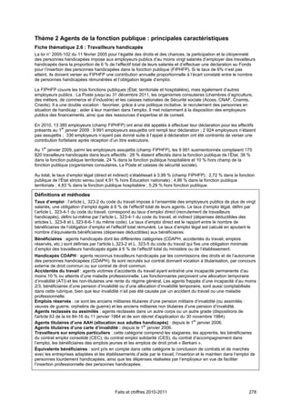 Thème 2 Agents de la fonction publique : principales caractéristiques
Fiche thématique 2.6 : Travailleurs handicapés
La loi n° 2005-102 du 11 février 2005 pour l’égalité des droits et des chances, la participation et la citoyenneté
des personnes handicapées impose aux employeurs publics d’au moins vingt salariés d’employer des travailleurs
handicapés dans la proportion de 6 % de l’effectif total de leurs salariés et d’effectuer une déclaration au Fonds
pour l’insertion des personnes handicapées dans la fonction publique (FIPHFP). Si le taux de 6% n’est pas
atteint, ils doivent verser au FIPHFP une contribution annuelle proportionnelle à l’écart constaté entre le nombre
de personnes handicapées rémunérées et l’obligation légale d’emploi.

Le FIPHFP couvre les trois fonctions publiques (État, territoriale et hospitalière), mais également d’autres
employeurs publics : La Poste jusqu’au 31 décembre 2011, les organismes consulaires (chambres d’agriculture,
des métiers, de commerce et d’industrie) et les caisses nationales de Sécurité sociale (Acoss, CNAF, Cnamts,
Cnavts). Il a une double vocation : favoriser, grâce à une politique incitative, le recrutement des personnes en
situation de handicap ; aider à leur maintien dans l’emploi. Il met notamment à la disposition des employeurs
publics des financements, ainsi que des ressources d’expertise et de conseil.

En 2010, 13 385 employeurs (champ FIPHFP) ont ainsi été appelés à effectuer leur déclaration pour les effectifs
               er
présents au 1 janvier 2009 : 9 991 employeurs assujettis ont rempli leur déclaration ; 2 924 employeurs n’étaient
pas assujettis ; 336 employeurs n’ayant pas donné suite à l’appel à déclaration ont été contraints de verser une
contribution forfaitaire après réception d’un titre exécutoire.

Au 1er janvier 2009, parmi les employeurs assujettis (champ FIPHFP), les 9 991 susmentionnés comptaient 175
820 travailleurs handicapés dans leurs effectifs : 28 % étaient affectés dans la fonction publique de l’État, 38 %
dans la fonction publique territoriale, 24 % dans la fonction publique hospitalière et 10 % hors champ de la
fonction publique (organismes consulaires, La Poste et caisses de sécurité sociale).

Au total, le taux d’emploi légal (direct et indirect) s’établissait à 3,99 % (champ FIPHFP) : 2,72 % dans la fonction
publique de l’État stricto sensu (soit 4,91 % hors Éducation nationale) ; 4,86 % dans la fonction publique
territoriale ; 4,83 % dans la fonction publique hospitalière ; 5,29 % hors fonction publique.

Définitions et méthodes
Taux d’emploi : l’article L. 323-2 du code du travail impose à l’ensemble des employeurs publics de plus de vingt
salariés, une obligation d’emploi égale à 6 % de l’effectif total de leurs agents. Le taux d’emploi légal, défini par
l’article L. 323-4-1 du code du travail, correspond au taux d’emploi direct (recrutement de travailleurs
handicapés), défini lui-même par l’article L. 323-4-1 du code du travail, et indirect (dépenses déductibles des
articles L. 323-8 et L 323-8-6-1 du même code). Le taux d’emploi direct est le rapport entre le nombre de
bénéficiaires de l’obligation d’emploi et l’effectif total rémunéré. Le taux d’emploi légal est calculé en ajoutant le
nombre d’équivalents bénéficiaires (dépenses déductibles) aux bénéficiaires.
Bénéficiaires : agents handicapés dont les différentes catégories (CDAPH, accidentés du travail, emplois
réservés, etc.) sont définies par l’article L.323-2 et L. 323-5 du code du travail qui fixe une obligation minimale
d’emploi des travailleurs handicapés égale à 6 % de l’effectif total du ministère ou de l’établissement.
Handicapés CDAPH : agents reconnus travailleurs handicapés par les commissions des droits et de l’autonomie
des personnes handicapées (CDAPH). Ils sont recrutés sur contrat donnant vocation à titularisation, par concours
externe de droit commun ou sur contrat de droit commun.
Accidentés du travail : agents victimes d’accidents du travail ayant entraîné une incapacité permanente d’au
moins 10 % ou atteints d’une maladie professionnelle. Les fonctionnaires perçoivent une allocation temporaire
d’invalidité (ATI) et les non-titulaires une rente du régime général. Les agents frappés d’une incapacité d’au moins
2/3, bénéficiaires d’une pension d’invalidité ou d’une allocation d’invalidité temporaire, sont aussi comptabilisés
dans cette rubrique, bien que leur invalidité n’ait pas été causée par un accident du travail ou une maladie
professionnelle.
Emplois réservés : ce sont les anciens militaires titulaires d’une pension militaire d’invalidité (ou assimilés :
veuves de guerre, orphelins de guerre) et les anciens militaires non titulaires d’une pension d’invalidité.
Agents reclassés ou assimilés : agents reclassés dans un autre corps ou un autre grade (dispositions de
l'article 63 de la loi 84-16 du 11 janvier 1984 et de son décret d'application du 30 novembre 1984).
Agents titulaires d’une AAH (allocation aux adultes handicapés) : depuis le 1er janvier 2006.
Agents titulaires d’une carte d’invalidité : depuis le 1er janvier 2006.
Travailleurs sur emplois particuliers : cette catégorie comprend les stagiaires, les apprentis, les bénéficiaires
du contrat emploi consolidé (CEC), du contrat emploi solidarité (CES), du contrat d’accompagnement dans
l’emploi, les bénéficiaires des emplois jeunes et les emplois de droit privé « Berkani ».
Équivalents bénéficiaires : sont pris en compte dans cette catégorie la conclusion de contrats et de marchés
avec les entreprises adaptées et les établissements d’aide par le travail, l’insertion et le maintien dans l’emploi de
personnes lourdement handicapées, ainsi que les dépenses réalisées par l’employeur en vue de faciliter
l’insertion professionnelle des personnes handicapées.




                                           Faits et chiffres 2010-2011                                                278
 