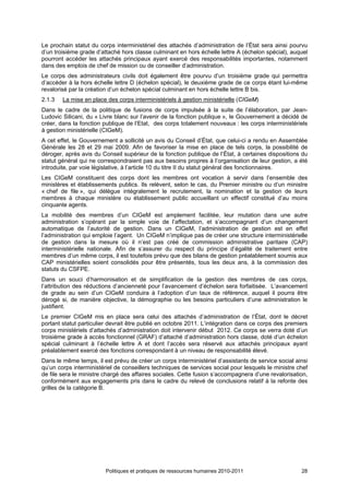 Le prochain statut du corps interministériel des attachés d’administration de l’État sera ainsi pourvu
d’un troisième grade d’attaché hors classe culminant en hors échelle lettre A (échelon spécial), auquel
pourront accéder les attachés principaux ayant exercé des responsabilités importantes, notamment
dans des emplois de chef de mission ou de conseiller d’administration.
Le corps des administrateurs civils doit également être pourvu d’un troisième grade qui permettra
d’accéder à la hors échelle lettre D (échelon spécial), le deuxième grade de ce corps étant lui-même
revalorisé par la création d’un échelon spécial culminant en hors échelle lettre B bis.
2.1.3   La mise en place des corps interministériels à gestion ministérielle (CIGeM)
Dans le cadre de la politique de fusions de corps impulsée à la suite de l’élaboration, par Jean-
Ludovic Silicani, du « Livre blanc sur l’avenir de la fonction publique », le Gouvernement a décidé de
créer, dans la fonction publique de l’Etat, des corps totalement nouveaux : les corps interministériels
à gestion ministérielle (CIGeM).
A cet effet, le Gouvernement a sollicité un avis du Conseil d’État, que celui-ci a rendu en Assemblée
Générale les 28 et 29 mai 2009. Afin de favoriser la mise en place de tels corps, la possibilité de
déroger, après avis du Conseil supérieur de la fonction publique de l’État, à certaines dispositions du
statut général qui ne correspondraient pas aux besoins propres à l’organisation de leur gestion, a été
introduite, par voie législative, à l’article 10 du titre II du statut général des fonctionnaires.
Les CIGeM constituent des corps dont les membres ont vocation à servir dans l’ensemble des
ministères et établissements publics. Ils relèvent, selon le cas, du Premier ministre ou d’un ministre
« chef de file », qui délègue intégralement le recrutement, la nomination et la gestion de leurs
membres à chaque ministère ou établissement public accueillant un effectif constitué d’au moins
cinquante agents.
La mobilité des membres d’un CIGeM est amplement facilitée, leur mutation dans une autre
administration s’opérant par la simple voie de l’affectation, et s’accompagnant d’un changement
automatique de l’autorité de gestion. Dans un CIGeM, l’administration de gestion est en effet
l’administration qui emploie l’agent. Un CIGeM n’implique pas de créer une structure interministérielle
de gestion dans la mesure où il n’est pas créé de commission administrative paritaire (CAP)
interministérielle nationale. Afin de s’assurer du respect du principe d’égalité de traitement entre
membres d’un même corps, il est toutefois prévu que des bilans de gestion préalablement soumis aux
CAP ministérielles soient consolidés pour être présentés, tous les deux ans, à la commission des
statuts du CSFPE.
Dans un souci d’harmonisation et de simplification de la gestion des membres de ces corps,
l’attribution des réductions d’ancienneté pour l’avancement d’échelon sera forfaitisée. L’avancement
de grade au sein d’un CIGeM conduira à l’adoption d’un taux de référence, auquel il pourra être
dérogé si, de manière objective, la démographie ou les besoins particuliers d’une administration le
justifient.
Le premier CIGeM mis en place sera celui des attachés d’administration de l’État, dont le décret
portant statut particulier devrait être publié en octobre 2011. L’intégration dans ce corps des premiers
corps ministériels d’attachés d’administration doit intervenir début 2012. Ce corps se verra doté d’un
troisième grade à accès fonctionnel (GRAF) d’attaché d’administration hors classe, doté d’un échelon
spécial culminant à l’échelle lettre A et dont l’accès sera réservé aux attachés principaux ayant
préalablement exercé des fonctions correspondant à un niveau de responsabilité élevé.
Dans le même temps, il est prévu de créer un corps interministériel d’assistants de service social ainsi
qu’un corps interministériel de conseillers techniques de services social pour lesquels le ministre chef
de file sera le ministre chargé des affaires sociales. Cette fusion s’accompagnera d’une revalorisation,
conformément aux engagements pris dans le cadre du relevé de conclusions relatif à la refonte des
grilles de la catégorie B.




                         Politiques et pratiques de ressources humaines 2010-2011                    28
 