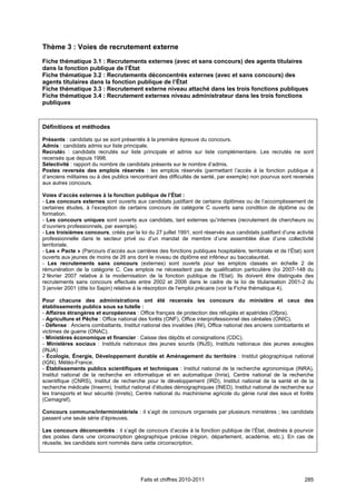 Thème 3 : Voies de recrutement externe
Fiche thématique 3.1 : Recrutements externes (avec et sans concours) des agents titulaires
dans la fonction publique de l’État
Fiche thématique 3.2 : Recrutements déconcentrés externes (avec et sans concours) des
agents titulaires dans la fonction publique de l’État
Fiche thématique 3.3 : Recrutement externe niveau attaché dans les trois fonctions publiques
Fiche thématique 3.4 : Recrutement externes niveau administrateur dans les trois fonctions
publiques



Définitions et méthodes

Présents : candidats qui se sont présentés à la première épreuve du concours.
Admis : candidats admis sur liste principale.
Recrutés : candidats recrutés sur liste principale et admis sur liste complémentaire. Les recrutés ne sont
recensés que depuis 1998.
Sélectivité : rapport du nombre de candidats présents sur le nombre d’admis.
Postes reversés des emplois réservés : les emplois réservés (permettant l’accès à la fonction publique à
d’anciens militaires ou à des publics rencontrant des difficultés de santé, par exemple) non pourvus sont reversés
aux autres concours.

Voies d’accès externes à la fonction publique de l’État :
- Les concours externes sont ouverts aux candidats justifiant de certains diplômes ou de l’accomplissement de
certaines études, à l’exception de certains concours de catégorie C ouverts sans condition de diplôme ou de
formation.
- Les concours uniques sont ouverts aux candidats, tant externes qu’internes (recrutement de chercheurs ou
d’ouvriers professionnels, par exemple).
- Les troisièmes concours, créés par la loi du 27 juillet 1991, sont réservés aux candidats justifiant d’une activité
professionnelle dans le secteur privé ou d’un mandat de membre d’une assemblée élue d’une collectivité
territoriale.
- Les « Pacte » (Parcours d’accès aux carrières des fonctions publiques hospitalière, territoriale et de l’État) sont
ouverts aux jeunes de moins de 26 ans dont le niveau de diplôme est inférieur au baccalauréat.
- Les recrutements sans concours (externes) sont ouverts pour les emplois classés en échelle 2 de
rémunération de la catégorie C. Ces emplois ne nécessitent pas de qualification particulière (loi 2007-148 du
2 février 2007 relative à la modernisation de la fonction publique de l'Etat). Ils doivent être distingués des
recrutements sans concours effectués entre 2002 et 2006 dans le cadre de la loi de titularisation 2001-2 du
3 janvier 2001 (dite loi Sapin) relative à la résorption de l'emploi précaire (voir la Fiche thématique 4).

Pour chacune des administrations ont été recensés les concours du ministère et ceux des
établissements publics sous sa tutelle :
- Affaires étrangères et européennes : Office français de protection des réfugiés et apatrides (Ofpra).
- Agriculture et Pêche : Office national des forêts (ONF), Office interprofessionnel des céréales (ONIC).
- Défense : Anciens combattants, Institut national des invalides (INI), Office national des anciens combattants et
victimes de guerre (ONAC).
- Ministères économique et financier : Caisse des dépôts et consignations (CDC).
- Ministères sociaux : Instituts nationaux des jeunes sourds (INJS), Instituts nationaux des jeunes aveugles
(INJA)
- Écologie, Énergie, Développement durable et Aménagement du territoire : Institut géographique national
(IGN), Météo-France.
- Établissements publics scientifiques et techniques : Institut national de la recherche agronomique (INRA),
Institut national de la recherche en informatique et en automatique (Inria), Centre national de la recherche
scientifique (CNRS), Institut de recherche pour le développement (IRD), Institut national de la santé et de la
recherche médicale (Inserm), Institut national d’études démographiques (INED), Institut national de recherche sur
les transports et leur sécurité (Inrets), Centre national du machinisme agricole du génie rural des eaux et forêts
(Cemagref).

Concours communs/interministériels : il s’agit de concours organisés par plusieurs ministères ; les candidats
passent une seule série d’épreuves.

Les concours déconcentrés : il s’agit de concours d’accès à la fonction publique de l’État, destinés à pourvoir
des postes dans une circonscription géographique précise (région, département, académie, etc.). En cas de
réussite, les candidats sont nommés dans cette circonscription.




                                          Faits et chiffres 2010-2011                                            285
 