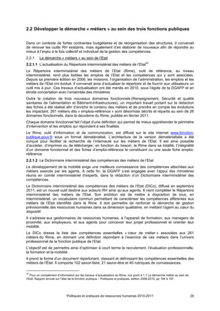 2.2 Développer la démarche « métiers » au sein des trois fonctions publiques


Dans un contexte de fortes contraintes budgétaires et de réorganisation des structures, il convenait
de rénover les outils RH existants, mais également d’en élaborer de nouveaux afin de répondre au
mieux à l’enjeu à la fois collectif et individuel de la gestion des compétences.
2.2.1     La démarche « métiers » au sein de l’Etat
2.2.1.1 L’actualisation du Répertoire interministériel des métiers de l’Etat20
Le Répertoire interministériel des métiers de l’Etat (Rime), outil de référence, au niveau
interministériel, rend plus lisibles les emplois de l’Etat et les compétences qui y sont associées.
Depuis sa première édition en 2006, les missions, l’organisation de l’administration, les emplois et les
métiers de l’Etat ont évolué. Il convenait ainsi d’actualiser le répertoire et de fournir aux utilisateurs un
outil mis à jour. Ces travaux d’actualisation ont été menés en 2010, sous l’égide de la DGAFP et en
étroite concertation avec l’ensemble des ministères
Outre la création de trois nouveaux domaines fonctionnels (Renseignement, Sécurité et qualité
sanitaires de l’alimentation et Bâtiment-Infrastructures), un important travail portant sur la rédaction
des fiches a été réalisé afin d’enrichir le contenu des métiers et de prendre en compte les évolutions
les impactant. 261 métiers dits « emplois-référence » sont désormais décrits et répartis au sein de 26
domaines fonctionnels, dans la deuxième du Rime, publiée en février 2011.
Chaque domaine fonctionnel fait l’objet d’une définition qui permet de mieux appréhender le périmètre
d’intervention et les emplois qui répondent à ses finalités.
Le Rime, outil d’information et de communication, est diffusé sur le site internet www.fonction-
publique.gouv.fr sous un format dématérialisé. L’architecture de la version dématérialisée a été
conçue pour faciliter la recherche de l’internaute sur les métiers de l’Etat. Il est ainsi possible
d’accéder, d’imprimer ou de télécharger, en fonction du besoin, le Rime dans sa totalité, l’intégralité
d’un domaine fonctionnel et des fiches d’emploi-référence le constituant ou une seule fiche emploi-
référence.
2.2.1.2 Le Dictionnaire interministériel des compétences des métiers de l’Etat
Le développement de la mobilité exige une meilleure connaissance des compétences attachées aux
métiers exercés par les agents. A cette fin, la DGAFP s’est engagée avec l’appui des ministères
réunis en comité interministériel d’experts, dans la rédaction d’un Dictionnaire interministériel des
compétences.
Le Dictionnaire interministériel des compétences des métiers de l’Etat (DICo), diffusé en septembre
2011, est un nouvel outil destiné aux acteurs RH ainsi qu’aux agents. Il vient compléter le Répertoire
interministériel des métiers de l’Etat. Son ambition est de mettre à disposition de tous, en
interministériel, un vocabulaire commun permettant de caractériser les compétences afférentes aux
métiers de l’Etat identifiés dans le Rime. Il doit permettre de renforcer la démarche de gestion
prévisionnelle des ressources humaines dans sa dimension qualitative, en mettant l’agent au cœur du
dispositif.
Il s’adresse aux gestionnaires de ressources humaines, à l’appareil de formation, aux managers de
proximité, aux employeurs, et aux agents pour concevoir leur projet professionnel et orienter leur
mobilité.
Le DICo dresse la liste des compétences essentielles « cœur de métier » associées aux 261
métiers du Rime, en donnant une définition répondant à l’exercice de ces métiers dans l’univers
professionnel de la fonction publique de l’Etat.
L’objectif est de permettre ainsi d’optimiser à court terme le recrutement, l’évaluation professionnelle,
la formation et la mobilité.
Il prend la forme d’un document répertoriant, classant et définissant les compétences essentielles des
métiers de l’État. Il comporte 102 savoir-faire, 21 savoir-être et 40 rubriques de connaissances.

20
   Pour un complément d’information sur les travaux d’actualisation du Rime, voir point 4.1.1 La démarche métier au sein de
l’Etat, Rapport annuel sur l’état de la fonction publique – Politiques et pratiques, édition 2009-2010, pp 194 à 197.




                              Politiques et pratiques de ressources humaines 2010-2011                                        29
 