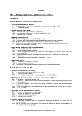 Sommaire


Titre I : Politiques et pratiques de ressources humaines

Introduction

Partie 1 – Piloter et accompagner le changement

1.1 L’accompagnement RH des réformes
    1.1.1 La poursuite des chantiers de convergence et d’harmonisation des règles de GRH
    1.1.2 Le pilotage de la GPRH

1.2 Mieux recruter et mieux former
    1.2.1 L’optimisation de l’organisation des recrutements
    1.2.2 La formation post recrutement – les suites du Rapport Le Bris
    1.2.3 L’optimisation de la formation

1.3 Rénover le dialogue social
    1.3.1 Renforcer la légitimité des acteurs du dialogue social
    1.3.2 Promouvoir de nouvelles pratiques de dialogue à travers l’extension de la négociation
    1.3.3 Renforcer le rôle et améliorer le fonctionnement des organismes consultatifs
    1.3.4 Renforcer les garanties de carrière des agents investis de mandats syndicaux et moderniser les
          moyens des organisations syndicales

1.4 La loi retraite : présentation des principales mesures
    1.4.1 Le relèvement de l’âge de la retraite
    1.4.2 La convergence des taux de cotisation
    1.4.3 Le départ anticipé sans condition d’âge des parents de trois enfants ayant effectué 15 ans de services
    1.4.4 Le minimum garanti
    1.4.5 L’abaissement de la condition de fidélité pour l’ouverture du droit à une pension du régime des
           fonctionnaires
    1.4.6 La fermeture du dispositif de la cessation progressive d’activité

1.5 La politique salariale
    1.5.1 Le rendez-vous salarial du 19 avril 2011
    1.5.2 Le maintien du pouvoir d’achat
    1.5.3 Les réformes du supplément familial de traitement et de l’indemnité de résidence

Partie 2 – Professionnaliser la RH

2.1 Vers une fonction publique de métiers
    2.1.1 La poursuite de la politique de réduction des corps
    2.1.2 La revalorisation des carrières
    2.1.3 La mise en place des corps interministériels à gestion ministérielle (CIGeM)

2.2 Développer la démarche « métiers » au sein des trois fonctions publiques
    2.2.1 La démarche « métiers » au sein de l’État
    2.2.2 La démarche « métiers » dans la fonction publique territoriale : une nouvelle dimension dans la lecture
          de l’emploi public
    2.2.3 La démarche « métiers » dans la fonction publique hospitalière : l’exemple des référentiels métiers
          des corps de direction
    2.2.4 La mise en correspondance des nomenclatures des répertoires métiers des trois fonctions publiques
    2.2.5 L’École de la GRH

2.3 Organiser, faciliter et accompagner la mobilité
    2.3.1 Favoriser la mobilité professionnelle des agents
    2.3.2 Le dispositif de réorientation professionnelle
    2.3.3 La mobilité inter-fonctions publiques
    2.3.4 Le marché de l’emploi public

2.4 L’emploi des agents non-titulaires
    2.4.1 Une nouvelle concertation avec les organisations syndicales aboutissant à la conclusion d’un
          protocole d’accord
    2.4.2 Vers un nouveau cadre de recrutement et de gestion des agents non titulaires, harmonisé entre les
          trois versants de la fonction publique



                        Rapport annuel sur l’état de la fonction publique 2010-2011                            3
 