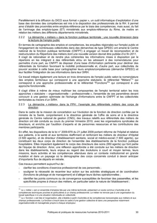 Parallèlement à la diffusion du DICO sous format « papier », un outil informatique d’exploitation d’une
base des données des compétences est mis à la disposition des professionnels de la RH. Il permet
ainsi d’établir des proximités entre emplois-référence par le biais des compétences, mais aussi, du fait
de l’arrimage des emplois-types (ET) ministériels aux emplois-référence du Rime, de mettre en
relation les métiers des différents départements ministériels.
2.2.2     La démarche « métiers » dans la fonction publique territoriale ; une nouvelle dimension dans
          la lecture de l’emploi public
En termes de cartographie des emplois et compétences, les enquêtes régionales sur l'emploi public et
l'engagement de nombreuses collectivités dans des démarches de type GPEEC ont amené le Centre
national de la fonction publique territoriale (CNFPT) à engager un travail de recomposition et de
restructuration du Répertoire des métiers dont une nouvelle version devrait être publiée d’ici fin 2011.
Il s'agit de rationaliser et de rendre plus cohérentes les informations mises à disposition par le
répertoire en les intégrant à des référentiels et/ou en les adossant à des nomenclatures pour
permettre d’une part, au CNFPT de disposer d'une base d'information pertinente pour décliner des
référentiels de formation favorisant la mobilité professionnelle et, d’autre part, aux collectivités de
pouvoir accéder à cette base pour cartographier leurs emplois/compétences (démarche GPEEC) et
leur faciliter l'intégration de ces informations dans leur SIRH.
Ce travail intègre également une lecture en trois dimensions de l'emploi public selon la nomenclature
des emplois territoriaux qui correspond à une approche statutaire, le référentiel "Métiers21" qui
correspond à une approche professionnelle et le référentiel "Fonctions22" qui correspond à une
approche fonctionnelle.
Il s'agit d'être à même de mieux maîtriser les composantes de l'emploi territorial selon les trois
approches « statutaire – organisationnelle – professionnelle », l'ensemble de ces paramètres devant
concourir à une gestion optimisée de l'échange d'informations entre le CNFPT et les collectivités
territoriales au travers d’un SIRH.
2.2.3     La démarche « métiers» dans la FPH : l’exemple des référentiels métiers des corps de
          direction
Dans le cadre de la mission de concertation sur l’évolution de la fonction de direction confiée par le
ministre de la Santé, conjointement à la directrice générale de l’offre de soins et à la directrice
générale du Centre national de gestion (CNG), des travaux relatifs aux référentiels des métiers de
direction ont été conduits au cours du premier trimestre 2010, avec les organisations syndicales de
directeurs, et enrichis par l’audition d’experts et de personnes ressources et les contributions des
membres participants.
En effet, les dispositions de la loi n° 2009-879 du 21 juillet 2009 portant réforme de l’hôpital et relative
aux patients, à la santé et aux territoires réaffirment et renforcent les métiers de directeur d’hôpital
(3 500 agents), et de directeur d’établissement sanitaire, social et médico-social (1 600 agents), qui
constituent les deux corps de direction de l’ensemble des établissements de la fonction publique
hospitalière. Elles impactent également le corps des directeurs des soins (950 agents) qui font partie
de l’équipe de direction. Ainsi, une réflexion approfondie a été conduite sur les métiers de direction
dans les établissements, leurs enjeux au regard des évolutions à court et moyen termes, leurs
missions, leurs activités et les compétences attendues dans un contexte institutionnel en grande
mutation et dans un paysage où la démographie des corps concernés conduit à devoir anticiper
d’importants flux de départs en retraite.
Ces travaux permettent aujourd’hui de :
- clarifier les conditions d’exercice professionnel de ces personnels ;
- souligner la nécessité de recentrer leur action sur les activités stratégiques et de coordination
   (fonctions de pilotage et de management) et d’alléger leurs tâches opérationnelles ;
- identifier les points communs ou de convergence susceptibles de favoriser des passerelles, et les
   spécificités propres à chacun des métiers, en particulier selon la nature de l’établissement ;

21
   Le « métier » est un ensemble d’emplois liés par une même technicité, présentant un socle commun d’activités et de
compétences techniques proches et particulières à un champ professionnel. Le métier ne renvoie pas à une organisation du
travail spécifique ni à une situation individuelle en collectivité.
22
   La « fonction » est liée à l’organisation, elle s’établie à partir d’activités et de compétences transversales aux métiers et aux
champs professionnels. La fonction s’inscrit dans le cadre d’une gestion collective et dans une perspective notamment
organisationnelle et managériale propre à chaque employeur.



                                Politiques et pratiques de ressources humaines 2010-2011                                           30
 