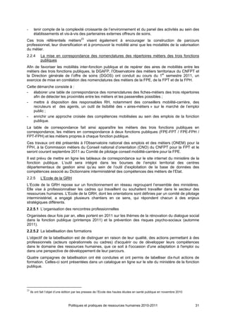 -      tenir compte de la complexité croissante de l’environnement et du panel des activités au sein des
       établissements et vis-à-vis des partenaires externes offreurs de soins.
Ces trois référentiels métiers23 visent également à encourager la construction de parcours
professionnel, leur diversification et à promouvoir la mobilité ainsi que les modalités de la valorisation
du métier.
2.2.4       La mise en correspondance des nomenclatures des répertoires métiers des trois fonctions
            publiques
Afin de favoriser les mobilités inter-fonction publique et de repérer des aires de mobilités entre les
métiers des trois fonctions publiques, la DGAFP, l’Observatoire des métiers territoriaux du CNFPT et
la Direction générale de l’offre de soins (DGOS) ont conduit au cours du 1er semestre 2011, un
exercice de mise en corrélation des nomenclatures des métiers de la FPE, de la FPT et de la FPH.
Cette démarche consiste à :
- élaborer une table de correspondance des nomenclatures des fiches-métiers des trois répertoires
    afin de détecter les proximités entre les métiers et les passerelles possibles ;
- mettre à disposition des responsables RH, notamment des conseillers mobilité-carrière, des
    recruteurs et des agents, un outil de lisibilité des « aires-métiers » sur le marché de l’emploi
    public ;
- enrichir une approche croisée des compétences mobilisées au sein des emplois de la fonction
    publique.
La table de correspondance fait ainsi apparaître les métiers des trois fonctions publiques en
correspondance, les métiers en correspondance à deux fonctions publiques (FPE-FPT / FPE-FPH /
FPT-FPH) et les métiers propres à chaque fonction publique.
Ces travaux ont été présentés à l’Observatoire national des emplois et des métiers (ONEM) pour la
FPH, à la Commission métiers du Conseil national d’orientation (CNO) du CNFPT pour la FPT et le
seront courant septembre 2011 au Comité de pilotage conseil mobilité-carrière pour la FPE.
Il est prévu de mettre en ligne les tableaux de correspondance sur le site internet du ministère de la
fonction publique. L’outil sera intégré dans les bourses de l’emploi territorial des centres
départementaux de gestion ainsi qu’au sein de l’outil d’exploitation de la base de données des
compétences associé au Dictionnaire interministériel des compétences des métiers de l’Etat.
2.2.5       L’Ecole de la GRH
L’Ecole de la GRH repose sur un fonctionnement en réseau regroupant l’ensemble des ministères.
Elle vise à professionnaliser les cadres qui travaillent ou souhaitent travailler dans le secteur des
ressources humaines. L’Ecole de la GRH, dont les orientations sont définies par un comité de pilotage
interministériel, a engagé plusieurs chantiers en ce sens, qui répondent chacun à des enjeux
stratégiques différents.
2.2.5.1 L’organisation des rencontres professionnelles
Organisées deux fois par an, elles portent en 2011 sur les thèmes de la rénovation du dialogue social
dans la fonction publique (printemps 2011) et la prévention des risques psycho-sociaux (automne
2011).
2.2.5.2 La labellisation des formations
L’objectif de la labellisation est de distinguer en raison de leur qualité, des actions permettant à des
professionnels (acteurs opérationnels ou cadres) d'acquérir ou de développer leurs compétences
dans le domaine des ressources humaines, que ce soit à l'occasion d'une adaptation à l'emploi ou
dans une perspective de développement de leur parcours.
Quatre campagnes de labellisation ont été conduites et ont permis de labelliser dix-huit actions de
formation. Celles-ci sont présentées dans un catalogue en ligne sur le site du ministère de la fonction
publique.




23
     Ils ont fait l’objet d’une édition par les presses de l’Ecole des hautes études en santé publique en novembre 2010



                                 Politiques et pratiques de ressources humaines 2010-2011                                 31
 