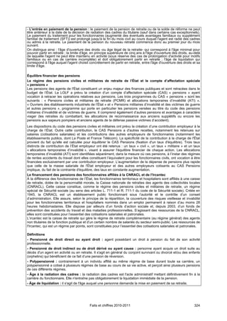 - L'entrée en paiement de la pension : le paiement de la pension de retraite ou de la solde de réforme ne peut
être antérieur à la date de la décision de radiation des cadres du titulaire (sauf dans certains cas exceptionnels).
Le paiement du traitement pour les fonctionnaires (augmenté des éventuels avantages familiaux ou supplément
familial de traitement (SFT)) est prolongé jusqu'à la fin du mois civil au cours duquel l'agent est radié des cadres
ou admis à la retraite. Le paiement de la pension du nouveau retraité commence donc au premier jour du mois
suivant.
On distingue ainsi : l'âge d'ouverture des droits -ou âge légal de la retraite- qui correspond à l'âge minimal pour
pouvoir partir en retraite ; la limite d'âge, en principe supérieure de cinq ans à l'âge d'ouverture des droits, au-delà
de laquelle l'agent ne peut être maintenu en activité (sous réserve des cas de prolongation d'activité pour motifs
familiaux ou en cas de carrière incomplète) et doit obligatoirement partir en retraite ; l'âge de liquidation qui
correspond à l'âge auquel l'agent choisit concrètement de partir en retraite, entre l'âge d'ouverture des droits et sa
limite d'âge.

Équilibre financier des pensions
Le régime des pensions civiles et militaires de retraite de l’État et le compte d’affectation spéciale
« pensions »
Les pensions des agents de l'État constituent un enjeu majeur des finances publiques et sont retracées dans le
budget de l’État. La LOLF a prévu la création d’un compte d’affectation spéciale (CAS) « pensions » ayant
vocation à retracer les opérations relatives aux pensions. Les trois programmes du CAS « pensions » sont les
suivants : « Pensions civiles et militaires de retraite (PCMR) et allocations temporaires d’invalidité (ATI) »,
« Ouvriers des établissements industriels de l’État » et « Pensions militaires d’invalidité et des victimes de guerre
et autres pensions », programme qui porte en particulier les pensions versées au titre du code des pensions
militaires d’invalidité et de victimes de guerre. Il comprend également d’autres pensions et avantages à caractère
viager (les retraites du combattant, les allocations de reconnaissance aux anciens supplétifs ou encore les
pensions aux sapeurs pompiers et anciens agents de la défense passive victimes d’accident).
Les dispositions du code des pensions civiles et militaires ont prévu la création d’une contribution employeur à la
charge de l’État. Outre cette contribution, le CAS Pensions a d'autres recettes, notamment les retenues sur
salaires (cotisations salariales) et les contributions des autres employeurs de fonctionnaires (notamment les
établissements publics, dont La Poste et France Télécom). La spécificité de la contribution à la charge de l'État
provient du fait qu'elle est calculée pour équilibrer le CAS Pensions (fixation d'un taux d'équilibre). Trois taux
distincts de contribution de l’État employeur ont été retenus : un taux « civil », un taux « militaire » et un taux
« allocations temporaires d’invalidité », visant à assurer l'équilibre financier de chaque action. Les allocations
temporaires d’invalidité (ATI) sont identifiées séparément, dans la mesure où ces pensions, à l’instar des régimes
de rentes accidents du travail dont elles constituent l’équivalent pour les fonctionnaires civils, ont vocation à être
financées exclusivement par une contribution employeur. L'augmentation de la dépense de pensions plus rapide
que celle de la masse salariale de l'État employeur et des autres employeurs cotisants au CAS Pensions
implique, du fait de la contrainte d'équilibre, des taux en constante augmentation.
Le financement des pensions des fonctionnaires affiliés à la CNRACL et de l’Ircantec
À la différence des fonctionnaires de l’État, les fonctionnaires territoriaux et hospitaliers sont affiliés à une caisse
de retraite, dotée de la personnalité morale, la Caisse nationale de retraites des agents des collectivités locales
(CNRACL). Cette caisse constitue, comme le régime des pensions civiles et militaires de retraite, un régime
spécial de Sécurité sociale (au sens des articles L. 711-1 et R. 711-1 du code de la Sécurité sociale). Créée en
1945, la CNRACL est un établissement public fonctionnant sous l’autorité et le contrôle d’un conseil
d’administration. Elle assure, selon le principe de la répartition, la couverture des risques vieillesse et invalidité
pour les fonctionnaires territoriaux et hospitaliers nommés dans un emploi permanent à raison d’au moins 28
heures hebdomadaires. Elle dispose par ailleurs d’un fonds d’action sociale et, depuis 2003, d’un fonds de
prévention des accidents du travail et des maladies professionnelles. S’agissant des ressources de la CNRACL,
elles sont constituées pour l’essentiel des cotisations salariales et patronales.
L’ircantec est la caisse de retraite qui gère le régime de retraite complémentaire (au régime général) des agents
non titulaires de la fonction publique et d’un certain nombre de salariés du secteur semi-public. Les ressources de
l'Ircantec, qui est un régime par points, sont constituées pour l’essentiel des cotisations salariales et patronales.

Définitions
- Pensionné de droit direct ou ayant droit : agent possédant un droit à pension du fait de son activité
professionnelle.
- Pensionné de droit indirect ou de droit dérivé ou ayant cause : personne ayant acquis un droit suite au
décès d'un agent en activité ou en retraite. Il s'agit en général du conjoint survivant ou divorcé et/ou des enfants
(orphelins) qui bénéficient de ce fait d’une pension de réversion.
- Polypensionné : contrairement à un individu affilié au même régime de base durant toute sa carrière, un
polypensionné a cotisé à plusieurs régimes de base au cours de sa vie active, et perçoit ainsi plusieurs pensions
de ces différents régimes.
- Âge à la radiation des cadres : la radiation des cadres est l'acte administratif mettant définitivement fin à la
carrière du fonctionnaire. Elle n'entraîne pas obligatoirement la liquidation immédiate de la pension.
- Âge de liquidation : il s'agit de l'âge auquel une personne demande la mise en paiement de sa retraite.




                                           Faits et chiffres 2010-2011                                              324
 