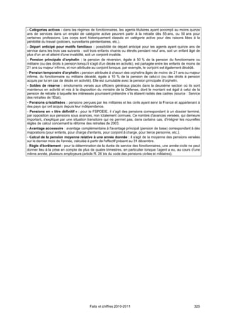 - Catégories actives : dans les régimes de fonctionnaires, les agents titulaires ayant accompli au moins quinze
ans de services dans un emploi de catégorie active peuvent partir à la retraite dès 55 ans, ou 50 ans pour
certaines professions. Les corps sont historiquement classés en catégorie active pour des raisons liées à la
pénibilité du travail (policiers, surveillants pénitentiaires, etc.).
- Départ anticipé pour motifs familiaux : possibilité de départ anticipé pour les agents ayant quinze ans de
service dans les trois cas suivants : soit trois enfants vivants ou élevés pendant neuf ans, soit un enfant âgé de
plus d'un an et atteint d'une invalidité, soit un conjoint invalide.
- Pension principale d’orphelin : la pension de réversion, égale à 50 % de la pension du fonctionnaire ou
militaire (ou des droits à pension lorsqu'il s'agit d'un décès en activité), est partagée entre les enfants de moins de
21 ans ou majeur infirme, et non attribuée au conjoint lorsque, par exemple, le conjoint est également décédé.
- Pension temporaire d’orphelin : pension attribuée à chacun des orphelins âgés de moins de 21 ans ou majeur
infirme, du fonctionnaire ou militaire décédé, égale à 10 % de la pension de celui-ci (ou des droits à pension
acquis par lui en cas de décès en activité). Elle est cumulable avec la pension principale d’orphelin.
- Soldes de réserve : émoluments versés aux officiers généraux placés dans la deuxième section où ils sont
maintenus en activité et mis à la disposition du ministre de la Défense, dont le montant est égal à celui de la
pension de retraite à laquelle les intéressés pourraient prétendre s’ils étaient radiés des cadres (source : Service
des retraites de l’État).
- Pensions cristallisées : pensions perçues par les militaires et les civils ayant servi la France et appartenant à
des pays qui ont acquis depuis leur indépendance.
- Pensions en « titre définitif » : pour le FSPOEIE, il s’agit des pensions correspondant à un dossier terminé,
par opposition aux pensions sous avances, non totalement connues. Ce nombre d'avances versées, qui demeure
important, s'explique par une situation transitoire qui ne permet pas, dans certains cas, d'intégrer les nouvelles
règles de calcul concernant la réforme des retraites de 2003.
- Avantage accessoire : avantage complémentaire à l'avantage principal (pension de base) correspondant à des
majorations (pour enfants, pour charge d'enfants, pour conjoint à charge, pour tierce personne, etc.).
- Calcul de la pension moyenne relative à une année donnée : il s'agit de la moyenne des pensions versées
sur le dernier mois de l'année, calculée à partir de l'effectif présent au 31 décembre.
- Règle d'écrêtement : pour la détermination de la durée de service des fonctionnaires, une année civile ne peut
donner lieu à la prise en compte de plus de quatre trimestres, en particulier lorsque l’agent a eu, au cours d’une
même année, plusieurs employeurs (article R. 26 bis du code des pensions civiles et militaires).




                                           Faits et chiffres 2010-2011                                             325
 