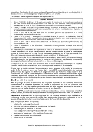 dispositions d’application directe concernent aussi l’assouplissement du régime de cumuls d’activité et
des conditions de cumul des agents à temps incomplet ou non complet.
De nombreux textes réglementaires sont venus préciser la loi.
                                               Zoom sur les textes
-   Décret n° 2010-311 du 22 mars 2010 relatif aux modalités de recrutements et d'accueil des ressortissants
    des Etats membres de l'Union européenne ou d'un autre Etat partie à l'accord sur l'Espace économique
    européen dans un corps, un cadre d'emplois ou un emploi de la fonction publique française ;
-   Décret n° 2010-467 du 7 mai 2010 modifiant le décret n° 85-986 du 16 septembre 1985 relatif au régime
    particulier de certaines positions des fonctionnaires de l'Etat et à certaines modalités de mise à disposition et
    de cessation définitive de fonctions ;
-   Décret n° 2010-888 du 28 juillet 2010 relatif aux conditions générales de l'appréciation de la valeur
    professionnelle des fonctionnaires de l'Etat ;
-   Décret n° 2010-1079 du 13 septembre 2010 modifiant le décret n° 2007-611 du 26 avril 2007 relatif à
    l'exercice d'activités privées par des fonctionnaires ou agents non titulaires ayant cessé temporairement ou
    définitivement leurs fonctions et à la commission de déontologie ;
-   Décret n° 2010-1402 du 12 novembre 2010 relatif à la situation de réorientation professionnelle des
    fonctionnaires de l’Etat ;
-   Décret n° 2011-513 du 10 mai 2011 relatif à l’indemnité d’accompagnement à la mobilité de la fonction
    publique de l’Etat.
S’il est trop tôt pour faire le bilan de l’application de cette loi en matière de mobilité, il convient de noter
que les mesures qui ont le plus d’effectivité sont les trois nouveaux droits reconnus au bénéfice des
agents : le droit au départ en mobilité ; le droit à intégration après cinq ans de détachement et le droit
à la reconnaissance des avantages de carrière acquis en période de détachement.
L’application concrète de ces diverses dispositions a par ailleurs fait apparaître un certain nombre de
difficultés soulevées par les gestionnaires. Ils concernent principalement les règles de comparabilité
des corps et cadres d’emplois et celles relatives au classement des agents.
C’est pourquoi, sur ces points, pour favoriser la mise en œuvre de ces nouvelles règles, un projet de
circulaire commune aux trois versants de la fonction publique est en cours de finalisation.
D’autre part, un certain nombre d’assouplissements seront apportés en la matière à l’occasion du
projet de loi de mise en œuvre de l’accord du 31 mars 2011 portant sécurisation des parcours
professionnels des agents non titulaires. Il s’agit notamment de clarifier les règles relatives à la
comparabilité des corps et cadres d’emplois, d’harmoniser et rendre pleinement applicables les règles
relatives à la promotion interne et à la reconnaissance mutuelle des avantages de carrière obtenus en
position de détachement ainsi que de rénover les dispositions applicables à la mise à disposition.
2.3.1.2 Les outils de la mobilité
Afin de partager le sens de l’ensemble des dispositifs normatifs et non normatifs mentionnés
précédemment, il convenait également de mettre à disposition de tous, en particulier des
responsables RH, des CMC, des cadres et des agents, des outils pratiques permettant de connaître et
de comprendre la finalité globale et le fonctionnement de ces dispositifs.
Ainsi la DGAFP, avec le concours des ministères représentés au sein du réseau des conseillers
mobilité-carrière, a diffusé une charte de la mobilité accompagnée d’une boîte à outils «kit- mobilité ».
La charte de la mobilité dans la fonction publique de l’Etat formalise les valeurs et les principes de la
politique de mobilité en présentant la mobilité dans sa dimension dynamique, impliquant à la fois le
service et l’agent et en mettant en lumière la cohérence de l’ensemble des dispositifs.
Sept principes sont définis et explicités :
- valoriser les parcours professionnels ;
- répondre aux intérêts partagés de l’employeur et de l’agent ;
- faire de l’agent un acteur de sa mobilité ;
- viser l’adéquation entre le profil du candidat et le poste ;
- accompagner les parcours et les projets professionnels ;
- concilier transparence et confidentialité ;
- communiquer et concerter.




                           Politiques et pratiques de ressources humaines 2010-2011                               33
 