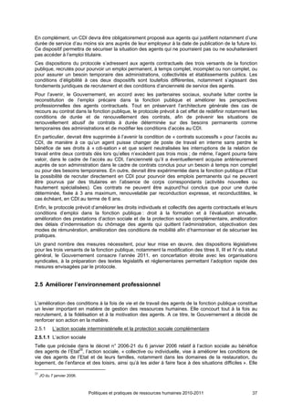 En complément, un CDI devra être obligatoirement proposé aux agents qui justifient notamment d’une
durée de service d’au moins six ans auprès de leur employeur à la date de publication de la future loi.
Ce dispositif permettra de sécuriser la situation des agents qui ne pourraient pas ou ne souhaiteraient
pas accéder à l’emploi titulaire.
Ces dispositions du protocole s’adressent aux agents contractuels des trois versants de la fonction
publique, recrutés pour pourvoir un emploi permanent, à temps complet, incomplet ou non complet, ou
pour assurer un besoin temporaire des administrations, collectivités et établissements publics. Les
conditions d’éligibilité à ces deux dispositifs sont toutefois différentes, notamment s’agissant des
fondements juridiques de recrutement et des conditions d’ancienneté de service des agents.
Pour l’avenir, le Gouvernement, en accord avec les partenaires sociaux, souhaite lutter contre la
reconstitution de l’emploi précaire dans la fonction publique et améliorer les perspectives
professionnelles des agents contractuels. Tout en préservant l’architecture générale des cas de
recours au contrat dans la fonction publique, le protocole prévoit à cet effet de redéfinir notamment les
conditions de durée et de renouvellement des contrats, afin de prévenir les situations de
renouvellement abusif de contrats à durée déterminée sur des besoins permanents comme
temporaires des administrations et de modifier les conditions d’accès au CDI.
En particulier, devrait être supprimée à l’avenir la condition de « contrats successifs » pour l’accès au
CDI, de manière à ce qu’un agent puisse changer de poste de travail en interne sans perdre le
bénéfice de ses droits à « cdi-sation » et que soient neutralisées les interruptions de la relation de
travail entre deux contrats dès lors qu’elles n’excèdent pas trois mois ; de même, l’agent pourra faire
valoir, dans le cadre de l’accès au CDI, l’ancienneté qu’il a éventuellement acquise antérieurement
auprès de son administration dans le cadre de contrats conclus pour un besoin à temps non complet
ou pour des besoins temporaires. En outre, devrait être expérimentée dans la fonction publique d’Etat
la possibilité de recruter directement en CDI pour pourvoir des emplois permanents qui ne peuvent
être pourvus par des titulaires en l’absence de corps correspondants (activités nouvelles ou
hautement spécialisées). Ces contrats ne peuvent être aujourd’hui conclus que pour une durée
déterminée, fixée à 3 ans maximum, renouvelable par reconduction expresse, et reconductibles, le
cas échéant, en CDI au terme de 6 ans.
Enfin, le protocole prévoit d’améliorer les droits individuels et collectifs des agents contractuels et leurs
conditions d’emploi dans la fonction publique : droit à la formation et à l’évaluation annuelle,
amélioration des prestations d’action sociale et de la protection sociale complémentaire, amélioration
des délais d’indemnisation du chômage des agents qui quittent l’administration, objectivation des
modes de rémunération, amélioration des conditions de mobilité afin d’harmoniser et de sécuriser les
pratiques.
Un grand nombre des mesures nécessitent, pour leur mise en œuvre, des dispositions législatives
pour les trois versants de la fonction publique, notamment la modification des titres II, III et IV du statut
général, le Gouvernement consacre l’année 2011, en concertation étroite avec les organisations
syndicales, à la préparation des textes législatifs et réglementaires permettant l’adoption rapide des
mesures envisagées par le protocole.


2.5 Améliorer l’environnement professionnel


L’amélioration des conditions à la fois de vie et de travail des agents de la fonction publique constitue
un levier important en matière de gestion des ressources humaines. Elle concourt tout à la fois au
recrutement, à la fidélisation et à la motivation des agents. A ce titre, le Gouvernement a décidé de
renforcer son action en la matière.
2.5.1       L’action sociale interministérielle et la protection sociale complémentaire
2.5.1.1 L’action sociale
Telle que précisée dans le décret n° 2006-21 du 6 janvier 2006 relatif à l’action sociale au bénéfice
des agents de l’Etat25, l’action sociale, « collective ou individuelle, vise à améliorer les conditions de
vie des agents de l’Etat et de leurs familles, notamment dans les domaines de la restauration, du
logement, de l’enfance et des loisirs, ainsi qu’à les aider à faire face à des situations difficiles ». Elle

25
     JO du 7 janvier 2006.



                             Politiques et pratiques de ressources humaines 2010-2011                     37
 