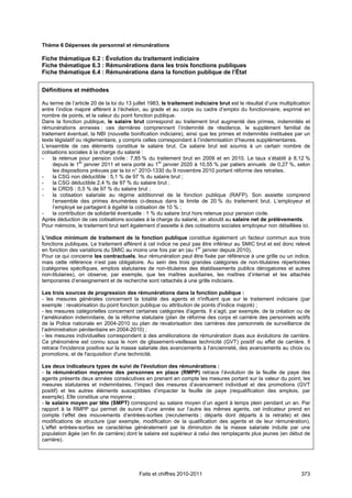 Thème 6 Dépenses de personnel et rémunérations

Fiche thématique 6.2 : Évolution du traitement indiciaire
Fiche thématique 6.3 : Rémunérations dans les trois fonctions publiques
Fiche thématique 6.4 : Rémunérations dans la fonction publique de l’État


Définitions et méthodes

Au terme de l’article 20 de la loi du 13 juillet 1983, le traitement indiciaire brut est le résultat d’une multiplication
entre l’indice majoré afférent à l’échelon, au grade et au corps ou cadre d’emploi du fonctionnaire, exprimé en
nombre de points, et la valeur du point fonction publique.
Dans la fonction publique, le salaire brut correspond au traitement brut augmenté des primes, indemnités et
rémunérations annexes : ces dernières comprennent l’indemnité de résidence, le supplément familial de
traitement éventuel, la NBI (nouvelle bonification indiciaire), ainsi que les primes et indemnités instituées par un
texte législatif ou règlementaire, y compris celles correspondant à l’indemnisation d’heures supplémentaires.
L’ensemble de ces éléments constitue le salaire brut. Ce salaire brut est soumis à un certain nombre de
cotisations sociales à la charge du salarié :
-     la retenue pour pension civile : 7,85 % du traitement brut en 2009 et en 2010. Le taux s’établit à 8,12 %
      depuis le 1er janvier 2011 et sera porté au 1er janvier 2020 à 10,55 % par paliers annuels de 0,27 %, selon
      les dispositions prévues par la loi n° 2010-1330 du 9 novembre 2010 portant réforme des retraites.
-     la CSG non déductible : 5,1 % de 97 % du salaire brut ;
-     la CSG déductible 2,4 % de 97 % du salaire brut ;
-     le CRDS : 0,5 % de 97 % du salaire brut ;
-     la cotisation salariale au régime additionnel de la fonction publique (RAFP). Son assiette comprend
      l’ensemble des primes énumérées ci-dessus dans la limite de 20 % du traitement brut. L’employeur et
      l’employé se partagent à égalité la cotisation de 10 % ;
-     la contribution de solidarité éventuelle : 1 % du salaire brut hors retenue pour pension civile.
Après déduction de ces cotisations sociales à la charge du salarié, on aboutit au salaire net de prélèvements.
Pour mémoire, le traitement brut sert également d’assiette à des cotisations sociales employeur non détaillées ici.

L’indice minimum de traitement de la fonction publique constitue également un facteur commun aux trois
fonctions publiques. Le traitement afférent à cet indice ne peut pas être inférieur au SMIC brut et est donc relevé
en fonction des variations du SMIC au moins une fois par an (au 1er janvier depuis 2010).
Pour ce qui concerne les contractuels, leur rémunération peut être fixée par référence à une grille ou un indice,
mais cette référence n’est pas obligatoire. Au sein des trois grandes catégories de non-titulaires répertoriées
(catégories spécifiques, emplois statutaires de non-titulaires des établissements publics dérogatoires et autres
non-titulaires), on observe, par exemple, que les maîtres auxiliaires, les maîtres d’internat et les attachés
temporaires d’enseignement et de recherche sont rattachés à une grille indiciaire.

Les trois sources de progression des rémunérations dans la fonction publique :
- les mesures générales concernent la totalité des agents et n'influent que sur le traitement indiciaire (par
exemple : revalorisation du point fonction publique ou attribution de points d'indice majoré) ;
- les mesures catégorielles concernent certaines catégories d'agents. Il s’agit, par exemple, de la création ou de
l’amélioration indemnitaire, de la réforme statutaire (plan de réforme des corps et carrière des personnels actifs
de la Police nationale en 2004-2010 ou plan de revalorisation des carrières des personnels de surveillance de
l’administration pénitentiaire en 2004-2010) ;
- les mesures individuelles correspondent à des améliorations de rémunération dues aux évolutions de carrière.
Ce phénomène est connu sous le nom de glissement-vieillesse technicité (GVT) positif ou effet de carrière. Il
retrace l'incidence positive sur la masse salariale des avancements à l'ancienneté, des avancements au choix ou
promotions, et de l'acquisition d'une technicité.

Les deux indicateurs types de suivi de l'évolution des rémunérations :
- la rémunération moyenne des personnes en place (RMPP) retrace l’évolution de la feuille de paye des
agents présents deux années consécutives en prenant en compte les mesures portant sur la valeur du point, les
mesures statutaires et indemnitaires, l’impact des mesures d’avancement individuel et des promotions (GVT
positif) et les autres éléments susceptibles d’impacter la feuille de paye (requalification des emplois, par
exemple). Elle constitue une moyenne ;
- le salaire moyen par tête (SMPT) correspond au salaire moyen d’un agent à temps plein pendant un an. Par
rapport à la RMPP qui permet de suivre d’une année sur l’autre les mêmes agents, cet indicateur prend en
compte l’effet des mouvements d’entrées-sorties (recrutements ; départs dont départs à la retraite) et des
modifications de structure (par exemple, modification de la qualification des agents et de leur rémunération).
L’effet entrées-sorties se caractérise généralement par la diminution de la masse salariale induite par une
population âgée (en fin de carrière) dont le salaire est supérieur à celui des remplaçants plus jeunes (en début de
carrière).




                                           Faits et chiffres 2010-2011                                              373
 