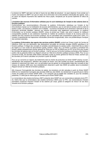 La lecture du SMPT doit donc se faire à l’aune de ces effets de structure : on peut observer d’une année sur
l’autre une baisse du SMPT non pas en raison de la diminution de la rémunération individuelle des agents, mais
en raison de départs importants des salariés les mieux payés, remplacés par de jeunes diplômés en début de
carrière.

L’évolution des sources d’information utilisées pour le suivi statistique de l’emploi et des salaires dans la
fonction publique
Conformément aux recommandations d’Eurostat, le système d’information statistique sur l’emploi et les
rémunérations repose sur la mobilisation de sources administratives, que ce soit dans le secteur privé ou dans le
secteur public. Les besoins à satisfaire sont multiples : couverture simultanée de la dimension nationale et de la
dimension territoriale détaillée ; réponse aux besoins structurels mais également conjoncturels. Le système
d’information sur la fonction publique (SIASP), conçu et produit par l’Insee, vise ainsi à assurer la meilleure
comparabilité possible et une cohérence maximale en matière de conditions d’emploi et de revenus entre les
salariés des trois versants de la fonction publique, tout en permettant des comparaisons public-privé. Enfin, il a
vocation à appréhender les trajectoires individuelles (dimension longitudinale), dans une problématique d’analyse
des carrières salariales.

Le système d’information des agents des services publics (SIASP), produit par l’Insee à partir de l’année de
référence 2009, est une déclinaison des déclarations annuelles de données sociales (DADS) spécifique à la
fonction publique. Il intègre des concepts et variables caractéristiques du secteur public, notamment liés au statut
de l’agent ou à son mode de rémunération (grade, échelon, indice, etc.). Ce fichier a vocation à remplacer les
fichiers utilisés précédemment (fichier général de l’État pour la FPE et DADS pour la FPT et la FPH) pour toutes
les données de salaires dans la fonction publique : c’est le cas pour la fonction publique territoriale et les hôpitaux
publics dès la présente édition du Rapport annuel sur l’état de la fonction publique (niveaux 2009). Pour ce qui
concerne la FPE, les données 2009 restent calculées à partir du fichier général de l’État de l’Insee, sachant que
les données 2010 seront calculées l’an prochain à partir de SIASP.

Pour ce qui concerne ce rapport, les traitements dans la chaîne de production du fichier SIASP (champ couvert,
identification des employeurs, définition des postes de travail, suivi des quotités de travail, caractéristiques des
salariés et notamment leur statut, etc.) ne permettent pas de garantir la comparabilité totale des concepts et des
niveaux de salaires 2009 avec ceux préalablement observés à partir des DADS (et publiés dans le précédent
Rapport annuel sur l’état de la fonction publique).

Afin d’assurer l’homogénéité des données de salaire, les évolutions ont été calculées à partir du fichier SIASP
2009 et d’un retraitement homogène des données 2008 issu des DADS. Ce retraitement ne garantit pas le même
niveau de qualité que le fichier SIASP 2009 : il ne comporte pas la totalité des variables et, pour les variables
présentes, il n’offre pas le même type de contrôle que le fichier SIASP 2009.
La nomenclature des emplois territoriaux (NET) présente dans SIASP est une nomenclature statutaire de la FPT.
Au même titre que la nomenclature des emplois territoriaux (NEH) pour la FPH, ces nomenclatures d’emploi
permettent d’observer finement l’emploi et les salaires par corps, grade et catégorie de chacun de ces deux
versants de la fonction publique.




                                           Faits et chiffres 2010-2011                                             374
 
