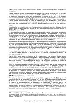 est composée de deux volets complémentaires : l’action sociale interministérielle et l’action sociale
ministérielle.
Dans le cadre des discussions salariales intervenues à la fin du premier semestre 2010, de nouvelles
propositions en matière d’action sociale interministérielle ont été formulées par le Gouvernement dans
le document d’orientation remis aux organisations syndicales le 30 juin 2010. Celles-ci
concernaient notamment, d’une part, la gouvernance du comité interministériel consultatif d’action
sociale des administrations de l’Etat (CIAS) afin de renforcer son rôle dans la fixation des priorités de
l’action sociale interministérielle et dans la détermination des prestations d’action sociale
interministérielle offertes aux agents et, d’autre part, son périmètre, avec l’extension de son bénéfice
aux agents des établissements publics nationaux à caractère administratif qui en sont aujourd‘hui
exclus.
Afin de clarifier les modalités de la mise en œuvre de ces orientations le secrétaire d’Etat chargé de la
fonction publique a annoncé la mise en place de deux missions à l’occasion de la séance plénière du
CIAS du 7 décembre 2010.
La première mission portant sur le périmètre de l’action sociale, confiée à l’inspection générale des
affaires sociales et au contrôle général économique et financier, a été diligentée le 1er mars 2011.
Cette mission a notamment pour objectif de formuler des propositions de ciblage des bénéficiaires de
l’action sociale, et, à ce titre, de définir les modalités d’extension du bénéfice de l’action sociale
interministérielle aux agents de l’Etat affectés dans les établissements publics nationaux. Les
conclusions de cette mission seront présentées au CIAS au cours de l’année 2011.
Parallèlement, une seconde mission portant sur la gouvernance de l’action sociale interministérielle
confiée à l’inspection générale des affaires sociales, au contrôle général économique et financier ainsi
qu’à une personnalité extérieure, a été initiée à la fin du mois de mars 2011. Cette mission a
notamment pour objet de présenter des propositions concrètes permettant de faire évoluer les
missions et le fonctionnement du CIAS ainsi que de ses déclinaisons locales. Les conclusions de cette
mission seront également présentées au CIAS au cours de l’année 2011.
Par ailleurs, dans le cadre des travaux conduits au sein du CIAS, une réflexion est conduite depuis
l’automne 2010 sur la prestation « Chèque-vacances » en vue d’une ouverture de ce dispositif à de
nouveaux bénéficiaires.
L’année 2010 s’est également traduite par la redynamisation des politiques d’action sociale
interministérielle au niveau local notamment grâce à la mobilisation des conseillers « action sociale et
environnement professionnel » des plates-formes régionales d’appui interministériel à la gestion des
ressources humaines. La mobilisation de ces acteurs s’est notamment concrétisée en matière de
réservation de places en crèches, en forte augmentation depuis 2010.
Enfin, en matière de restauration inter-administrative, l’expérimentation d’un schéma directeur de la
restauration administrative conduite dans la région Nord-Pas-de-Calais en 2010 a été conclusive et
son déploiement a été initié sur l’ensemble du territoire métropolitain en tout début d’année 2011.
Lors des discussions salariales du premier semestre 2011, le Gouvernement a exprimé son souhait
de poursuivre la démarche engagée en matière d’amélioration de l’offre d’action sociale
interministérielle au bénéfice des agents de l’Etat, en annonçant notamment la réintroduction d’une
aide au maintien à domicile des retraités de la fonction publique dès 2012.
2.5.1.2 La protection sociale complémentaire
A la suite de la remise en cause, à la fois en droit interne, par le Conseil d’Etat et, en droit
communautaire, par la Commission européenne en 2005, des modalités d’intervention traditionnelles
de l’Etat en faveur des mutuelles, les mécanismes d'intervention des employeurs publics en faveur de
la protection sociale complémentaire de leurs agents ont été refondés26. Désormais, l’accès à la
participation est réservé aux seuls organismes de référence désignés par l’employeur public, à la suite
d’une procédure de mise en concurrence menée par l’employeur public. Les procédures de mise en
concurrence ont été finalisées pour la plupart des ministères. A titre d’illustration, le ministère de la
Défense et des Anciens combattants a sélectionné la mutuelle UNEO le 21 décembre 2010.


26
   Décret n° 2007-1373 du 19 septembre 2007 relatif à la participation de l’Etat et de ses établissements publics au financement
de la protection sociale complémentaire de leurs personnels, JO du 21 septembre 2007 ; décret n° 2010-754 du 5 juillet 2010
relatif à la participation de l'Etat et de ses établissements publics au financement de la protection sociale complémentaire des
militaires, JO du 7 juillet 2010.



                              Politiques et pratiques de ressources humaines 2010-2011                                       38
 