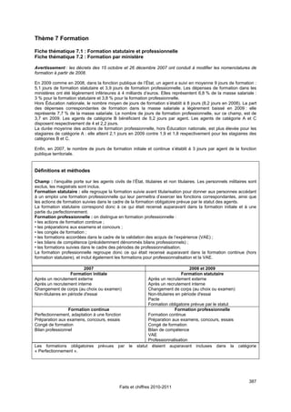 Thème 7 Formation

Fiche thématique 7.1 : Formation statutaire et professionnelle
Fiche thématique 7.2 : Formation par ministère

Avertissement : les décrets des 15 octobre et 26 décembre 2007 ont conduit à modifier les nomenclatures de
formation à partir de 2008.

En 2009 comme en 2008, dans la fonction publique de l’État, un agent a suivi en moyenne 9 jours de formation :
5,1 jours de formation statutaire et 3,9 jours de formation professionnelle. Les dépenses de formation dans les
ministères ont été légèrement inférieures à 4 milliards d’euros. Elles représentent 6,8 % de la masse salariale :
3 % pour la formation statutaire et 3,8 % pour la formation professionnelle.
Hors Éducation nationale, le nombre moyen de jours de formation s’établit à 8 jours (8,2 jours en 2008). La part
des dépenses correspondantes de formation dans la masse salariale a légèrement baissé en 2009 : elle
représente 7,7 % de la masse salariale. Le nombre de jours de formation professionnelle, sur ce champ, est de
3,7 en 2009. Les agents de catégorie B bénéficient de 5,2 jours par agent. Les agents de catégorie A et C
disposent respectivement de 4 et 2,2 jours.
La durée moyenne des actions de formation professionnelle, hors Éducation nationale, est plus élevée pour les
stagiaires de catégorie A : elle atteint 2,1 jours en 2009 contre 1,9 et 1,8 respectivement pour les stagiaires des
catégories B et C.

Enfin, en 2007, le nombre de jours de formation initiale et continue s’établit à 3 jours par agent de la fonction
publique territoriale.


Définitions et méthodes

Champ : l’enquête porte sur les agents civils de l’État, titulaires et non titulaires. Les personnels militaires sont
exclus, les magistrats sont inclus.
Formation statutaire : elle regroupe la formation suivie avant titularisation pour donner aux personnes accédant
à un emploi une formation professionnelle qui leur permettra d’exercer les fonctions correspondantes, ainsi que
les actions de formation suivies dans le cadre de la formation obligatoire prévue par le statut des agents.
La formation statutaire correspond donc à ce qui était recensé auparavant dans la formation initiale et à une
partie du perfectionnement.
Formation professionnelle : on distingue en formation professionnelle :
• les actions de formation continue ;
• les préparations aux examens et concours ;
• les congés de formation ;
• les formations accordées dans le cadre de la validation des acquis de l’expérience (VAE) ;
• les bilans de compétence (précédemment dénommés bilans professionnels) ;
• les formations suivies dans le cadre des périodes de professionnalisation.
La formation professionnelle regroupe donc ce qui était recensé auparavant dans la formation continue (hors
formation statutaire), et inclut également les formations pour professionnalisation et la VAE.

                          2007                                                     2008 et 2009
                   Formation initiale                                          Formation statutaire
Après un recrutement externe                                 Après un recrutement externe
Après un recrutement interne                                 Après un recrutement interne
Changement de corps (au choix ou examen)                     Changement de corps (au choix ou examen)
Non-titulaires en période d'essai                            Non-titulaires en période d'essai
                                                             Pacte
                                                             Formation obligatoire prévue par le statut
                 Formation continue                                        Formation professionnelle
Perfectionnement, adaptation à une fonction                  Formation continue
Préparation aux examens, concours, essais                    Préparation aux examens, concours, essais
Congé de formation                                           Congé de formation
Bilan professionnel                                          Bilan de compétence
                                                             VAE
                                                             Professionnalisation
Les formations obligatoires      prévues    par   le   statut étaient auparavant incluses dans la catégorie
« Perfectionnement ».




                                                                                                                 387
                                            Faits et chiffres 2010-2011
 