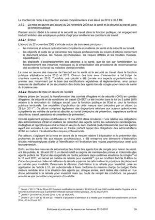 Le montant de l’aide à la protection sociale complémentaire s’est élevé en 2010 à 30,1 M€.
2.5.2     La mise en œuvre de l’accord du 20 novembre 2009 sur la santé et la sécurité au travail dans
          la fonction publique
Premier accord dédié à la santé et la sécurité au travail dans la fonction publique, cet engagement
traduit l’ambition des employeurs publics d’agir pour améliorer les conditions de travail.
2.5.2.1 Enjeux
L’accord du 20 novembre 2009 s’articule autour de trois axes principaux :
- les instances et acteurs opérationnels compétents en matières de santé et de sécurité au travail ;
- les objectifs et outils de la prévention des risques professionnels au travers d’actions concernant
    le document unique, les risques psychosociaux, les risques différés et les troubles musculo-
    squelettiques ;
- les dispositifs d’accompagnement des atteintes à la santé, que ce soit par l’amélioration du
    fonctionnement des instances médicales ou la simplification des procédures de reconnaissance
    des accidents du travail ou maladies professionnelles.
La mise en œuvre des mesures de l’accord sur la santé et la sécurité au travail dans la fonction
publique s’échelonne entre 2010 et 2012. Chacun des trois axes d’intervention a fait l’objet de
chantiers ouverts en 2010. Toutefois, une priorité a été donnée aux aspects organisationnels du
premier axe, notamment par le biais des modifications législatives et réglementaires, ainsi qu’aux
mesures de clarification et de sécurisation des droits des agents lors de congés pour raison de santé
du troisième axe.
2.5.2.2 Mesures de mise en œuvre de l’accord
Mesure phare de l’accord, la transformation des comités d’hygiène et de sécurité (CHS) en comités
d’hygiène, de sécurité et de conditions de travail (CHSCT) a été inscrite dans la loi du 5 juillet 2010
relative à la rénovation du dialogue social, pour la fonction publique de l’Etat et pour la fonction
publique territoriale. Les modalités d’application de cette mesure sont précisées par un décret du
28 juin 201127. Ce décret comprend également des dispositions relatives aux acteurs opérationnels
compétents en matière de santé et sécurité au travail (médecins de prévention, inspecteurs santé et
sécurité au travail, assistants et conseillers de prévention).
Ont été également signées et diffusées le 18 mai 2010, deux circulaires : l’une relative aux obligations
des administrations d’Etat en matière de protection des agents contre les substances cancérogènes,
mutagènes et reprotoxiques et à la mise en œuvre du suivi médical post-professionnel pour les agents
ayant été exposés à ces substances et, l’autre portant rappel des obligations des administrations
d’Etat en matière d’évaluation des risques professionnels.
Par ailleurs, s’agissant de la mise en œuvre de la mesure relative à l’évaluation et la prévention des
problèmes de santé liés aux risques psychosociaux, a été entreprise une démarche d’élaboration
d’outils méthodologiques d’aide à l’identification et l’évaluation des risques psychosociaux ainsi qu’à
leur prévention.
Enfin, au titre des mesures de sécurisation des droits des agents lors de congés pour raison de santé,
ont été publiés, le 26 août 2010 un décret relatif au régime de maintien des primes et indemnités des
agents publics de l’Etat et des magistrats de l’ordre judiciaire dans certaines situations de congés28 et
le 18 avril 2011, un décret en matière de retraite pour invalidité29, qui en modifiant l'article R.49bis du
Code des pensions civiles et militaires de retraite a permis de rationnaliser la procédure de placement
en retraite pour invalidité. Désormais la décision d’admission à la retraite pour invalidité, prise en
application de l’article L.31, est subordonnée à l’avis conforme du ministre chargé du budget. Cette
mesure remédie ainsi à la situation des agents qui, chaque année, sont radiés des cadres en vue
d’une admission à la retraite pour invalidité mais qui, faute de remplir les conditions, ne peuvent
ensuite se voir concéder une pension d’invalidité.



27
   Décret n° 2011-774 du 28 juin 2011 portant modification du décret n° 82-453 du 28 mai 1982 modifié relatif à l’hygiène et à la
sécurité du travail ainsi qu’à la prévention médicale dans la fonction publique, JO du 30 juin 2011.
28
   Décret n° 2010-997 du 26 août 2010, JO du 29 août 2010.
29
   Décret n° 2011-421 du 18 avril 2011 relatif à la procédure d’admission à la retraite pour invalidité des fonctionnaires civils de
l’Etat, JO du 20 avril 2011.



                               Politiques et pratiques de ressources humaines 2010-2011                                          39
 