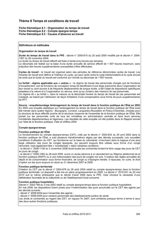 Thème 8 Temps et conditions de travail

Fiche thématique 8.1 : Organisation du temps de travail
Fiche thématique 8.2 : Compte épargne temps
Fiche thématique 8.3 : Causes d’absence au travail



Définitions et méthodes

Organisation du temps de travail
Durée du temps de travail dans la FPE : décret n° 2000-815 du 25 août 2000 modifié par le décret n° 2004-
1307 du 26 novembre 2004.
La durée du temps de travail effectif est fixée à trente-cinq heures par semaine.
Le décompte est réalisé sur la base d’une durée annuelle de service effectif de 1 607 heures maximum, sans
préjudice des heures supplémentaires susceptibles d’être effectuées.

Cycles de travail : le travail est organisé selon des périodes de référence dénommées cycles de travail. Les
horaires de travail sont définis à l’intérieur du cycle, qui peut varier entre le cycle hebdomadaire et le cycle annuel
de sorte que la durée du travail soit conforme sur l’année au décompte de 1 607 heures.

Le forfait : régime applicable aux « cadres » : le régime de travail des personnels chargés soit de fonctions
d’encadrement, soit de fonctions de conception lorsqu’ils bénéficient d’une large autonomie dans l’organisation de
leur travail ou sont soumis à de fréquents déplacements de longue durée, a fait l’objet de dispositions spécifiques
adaptées à la nature et à l’organisation du service, ainsi qu’au contenu des missions de ces personnels.
Ce régime dit « au forfait », dans la mesure où le décompte horaire du temps de travail de ces personnels est
inadapté, se traduit par l’attribution de façon forfaitaire d’une compensation sous forme de jours supplémentaires
de RTT.

Source : enquête/sondage Aménagement du temps de travail dans la fonction publique de l’État en 2003
En 2003 une enquête statistique sur l’aménagement du temps de travail dans la fonction publique de l’État avait
été menée dans quatre régions : Bourgogne, Lorraine, Languedoc-Roussillon et Poitou-Charentes, choisies pour
la structure de leurs effectifs proche de la structure moyenne de l’ensemble de la fonction publique de l’État. Elle
portait sur les personnels civils de tous les ministères en administration centrale et dans leurs services
ministériels départementaux et régionaux. Les résultats de cette enquête ont été publiés dans le Rapport annuel
sur l’état de la fonction publique, Faits et chiffres 2004.

Compte épargne-temps
Fonction publique de l’État
Le fonctionnement du compte épargne-temps (CET), créé par le décret n° 2002-634 du 29 avril 2002 dans la
fonction publique de l’État, a subi plusieurs transformations régies par des décrets successifs. Les nouvelles
conditions d’utilisation du CET, qui fonctionne sur la base du volontariat, s’inscrivent dans la logique d’une plus
large utilisation des jours de congés épargnés, qui peuvent toujours être utilisés sous forme d’un congé
rémunéré, mais également être « monétarisés » selon certaines conditions :
- le décret n° 2008-1136 du 3 novembre 2008 levait toutes les contraintes limitant le libre usage des jours de CET
en jours de congé ;
- le décret n° 2009-1065 du 28 août 2009 ouvre un accès pérenne à un abondement au Régime additionnel de la
fonction publique (RAFP) ou à une indemnisation des jours de congés non pris. Il institue des règles annuelles de
dépôt et de consommation sous forme financière, de congé ou d’épargne retraite. Il repousse, en outre, le droit
d’option sur les jours toujours en stock au 31 décembre 2007 et 2008.
Fonction publique territoriale
Création du CET par le décret n° 2004-878 du 26 août 2004 relatif au compte épargne-temps dans la fonction
publique territoriale. Le dispositif a été mis en place progressivement en 2005. Le décret n° 2010-531 du 20 mai
2010 suit la même philosophie que le décret d’août 2009 dans la FPE, mais introduit la nécessité d’une
délibération favorable de la collectivité ou de l’établissement local concerné.
Fonction publique hospitalière
Décret n° 2002-788 du 3 mai 2002 relatif au compte épargne-temps dans la fonction publique hospitalière.
En mai 2008, les dispositions furent prises pour l’indemnisation des jours accumulés sur le CET des agents par
les décrets suivants :
- décret n° 2008-0454 pour l’ensemble des agents ;
- décret n° 2008-0455 pour certains personnels des établissements publics de santé.
Les droits et contraintes au regard des CET, en vigueur fin 2007, sont similaires presque terme à terme à ceux
des deux autres fonctions publiques.




                                           Faits et chiffres 2010-2011                                             395
 