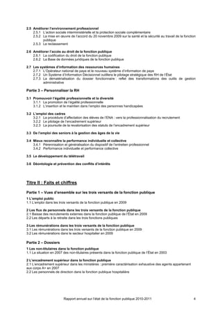 2.5 Améliorer l’environnement professionnel
    2.5.1 L’action sociale interministérielle et la protection sociale complémentaire
    2.5.2 La mise en œuvre de l’accord du 20 novembre 2009 sur la santé et la sécurité au travail de la fonction
          publique
    2.5.3 Le reclassement

2.6 Améliorer l’accès au droit de la fonction publique
    2.6.1 La codification du droit de la fonction publique
    2.6.2 La Base de données juridiques de la fonction publique

2.7 Les systèmes d’information des ressources humaines
    2.7.1 L’Opérateur national de paye et le nouveau système d’information de paye
    2.7.2 Un Système d’Information Décisionnel outillera le pilotage stratégique des RH de l’État
    2.7.3 La dématérialisation du dossier fonctionnaire : reflet des transformations des outils de gestion
          administrative

Partie 3 – Personnaliser la RH

3.1 Promouvoir l’égalité professionnelle et la diversité
    3.1.1 La promotion de l’égalité professionnelle
    3.1.2 L’insertion et le maintien dans l’emploi des personnes handicapées

3.2 L’emploi des cadres
    3.2.1 La procédure d’affectation des élèves de l’ENA : vers la professionnalisation du recrutement
    3.2.2 Le pilotage de l’encadrement supérieur
    3.2.3 La poursuite de la revalorisation des statuts de l’encadrement supérieur

3.3 De l’emploi des seniors à la gestion des âges de la vie

3.4 Mieux reconnaître la performance individuelle et collective
    3.4.1 Pérennisation et généralisation du dispositif de l’entretien professionnel
    3.4.2 Performance individuelle et performance collective

3.5 Le développement du télétravail

3.6 Déontologie et prévention des conflits d’intérêts




Titre II : Faits et chiffres

Partie 1 – Vues d’ensemble sur les trois versants de la fonction publique
1 L’emploi public
1.1 L’emploi dans les trois versants de la fonction publique en 2009

2 Les flux de personnels dans les trois versants de la fonction publique
2.1 Baisse des recrutements externes dans la fonction publique de l’État en 2009
2.2 Les départs à la retraite dans les trois fonctions publiques

3 Les rémunérations dans les trois versants de la fonction publique
3.1 Les rémunérations dans les trois versants de la fonction publique en 2009
3.2 Les rémunérations dans le secteur hospitalier en 2009

Partie 2 – Dossiers
1 Les non-titulaires dans la fonction publique
1.1 La situation en 2007 des non-titulaires présents dans la fonction publique de l’État en 2003

2 L’encadrement supérieur dans la fonction publique
2.1 L’encadrement supérieur dans les ministères : première caractérisation exhaustive des agents appartenant
aux corps A+ en 2007
2.2 Les personnels de direction dans la fonction publique hospitalière




                         Rapport annuel sur l’état de la fonction publique 2010-2011                           4
 