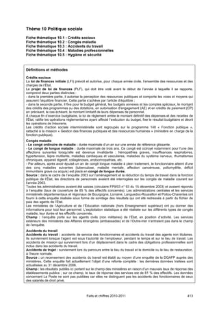 Thème 10 Politique sociale
Fiche thématique 10.1 : Crédits sociaux
Fiche thématique 10.2 : Congés maladie
Fiche thématique 10.3 : Accidents du travail
Fiche thématique 10.4 : Maladies professionnelles
Fiche thématique 10.5 : Hygiène et sécurité



Définitions et méthodes

Crédits sociaux
La loi de finances initiale (LFI) prévoit et autorise, pour chaque année civile, l’ensemble des ressources et des
charges de l’État.
Le projet de loi de finances (PLF), qui doit être voté avant le début de l’année à laquelle il se rapporte,
comprend deux parties distinctes :
- dans la première partie, il autorise la perception des ressources publiques et comporte les voies et moyens qui
assurent l’équilibre financier. Cette partie s’achève par l’article d’équilibre ;
- dans la seconde partie, il fixe pour le budget général, les budgets annexes et les comptes spéciaux, le montant
des crédits des programmes ou des dotations, en autorisation d’engagement (AE) et en crédits de paiement (CP)
en précisant, le cas échéant, le montant limitatif de leurs dépenses de personnel.
À chaque fin d’exercice budgétaire, la loi de règlement arrête le montant définitif des dépenses et des recettes de
l’État, ratifie les opérations règlementaires ayant affecté l’exécution du budget, fixe le résultat budgétaire et décrit
les opérations de trésorerie.
Les crédits d’action sociale interministérielle sont regroupés sur le programme 148 « Fonction publique »,
rattaché à la mission « Gestion des finances publiques et des ressources humaines » (ministère en charge de la
fonction publique).
Congés maladie
- Le congé ordinaire de maladie : durée maximale d’un an sur une année de référence glissante.
- Le congé de longue maladie : durée maximale de trois ans. Ce congé est octroyé notamment pour l’une des
affections suivantes lorsqu’elle est devenue invalidante : hémopathies graves, insuffisances respiratoires,
hypertension, lèpre mutilante, maladies cardiaques et vasculaires, maladies du système nerveux, rhumatismes
chroniques, appareil digestif, collagénoses, endocrinopathies, etc.
- Par ailleurs, après avoir épuisé un an de congé longue maladie à plein traitement, le fonctionnaire atteint d'une
des cinq maladies suivantes (tuberculose, maladie mentale, affection cancéreuse, poliomyélite, déficit
immunitaire grave ou acquis) est placé en congé de longue durée.
Source : dans le cadre de l’enquête 2003 sur l’aménagement et la réduction du temps de travail dans la fonction
publique de l’État, les directions de personnels avaient été interrogées sur les congés de maladie courant sur
l’année 2003.
Toutes les administrations avaient été saisies (circulaire FP9/03 n° 93 du 15 décembre 2003) et avaient répondu
à l’enquête (taux de couverture de 85 % des effectifs concernés). Les administrations centrales et les services
ministériels départementaux et régionaux de Bourgogne, Lorraine, Languedoc-Roussillon et Poitou-Charentes ont
fourni à cette enquête réalisée sous forme de sondage des résultats qui ont été redressés à partir du fichier de
paie des agents de l’État.
Les ministères de l’Agriculture et de l’Éducation nationale (hors Enseignement supérieur) ont pu donner des
informations pour tout leur personnel. L’exploitation statistique a été réalisée sur les différents types de congés
maladie, leur durée et les effectifs concernés.
Champ : l’enquête porte sur les agents civils (non militaires) de l’État, en position d’activité. Les services
extérieurs des ministères des Affaires étrangères (ambassades) et de l’Outre-mer n’entraient pas dans le champ
de l’enquête.
Accidents du travail
Accidents du travail : accidents de service des fonctionnaires et accidents du travail des agents non titulaires.
Ils surviennent lorsque l’agent est sous l’autorité de l’employeur, pendant le temps et sur le lieu de travail. Les
accidents de mission qui surviennent lors d’un déplacement dans le cadre des obligations professionnelles sont
inclus dans les accidents du travail.
Accidents de trajet : surviennent lors du parcours entre le lieu du travail et le domicile ou le lieu de restauration,
à l’heure normale.
Source : un recensement des accidents du travail est établi au moyen d’une enquête de la DGAFP auprès des
ministères. Cette enquête fait actuellement l’objet d’une refonte complète : les dernières données traitées sont
actualisées au 31 décembre 2006.
Champ : les résultats publiés ici portent sur le champ des ministères en raison d’un mauvais taux de réponse des
établissements publics ; sur ce champ, le taux de réponse des services est de 81 % des effectifs. Les données
concernant La Poste ne sont pas publiées car elles ne distinguent pas les accidents des fonctionnaires de ceux
des salariés de droit privé.



                                           Faits et chiffres 2010-2011                                              413
 