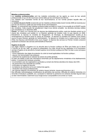 Maladies professionnelles
Les maladies professionnelles sont les maladies contractées par les agents au cours de leur activité
professionnelle, et qui ont été reconnues comme telles par les commissions de réforme.
Les maladies sont recensées l’année de leur reconnaissance, et non l’année pendant laquelle elles ont
commencé.
Le nombre de jours d’arrêt occasionnés par les maladies professionnelles durant l’année 2006 est recensé pour
tous les cas reconnus, quelle que soit l’année de leur reconnaissance.
Source : un recensement des maladies professionnelles est établi au moyen d’une enquête de la DGAFP auprès
des ministères. Cette enquête fait actuellement l’objet d’une refonte complète : les dernières données traitées
sont actualisées au 31 décembre 2006.
Champ : en raison d’un mauvais taux de réponse des établissements publics, seuls les résultats portant sur le
champ des ministères sont publiés ici. La Direction générale de l’aviation civile n’a pas répondu en 2006.
Précisément, la réponse du ministère de l’Équipement, de l’Écologie, du Développement durable et de
l’Aménagement du territoire exclut le champ de l’Écologie ; la réponse du ministère de l’Intérieur (hors Police)
couvre la seule Direction générale de l’administration ; la réponse du ministère de la Justice exclut le Conseil
d’État, les tribunaux administratifs et les cours d’appel ; la réponse des services du Premier ministre comprend
seulement la Direction des services administratifs et financiers.

Hygiène et sécurité
Les règles relatives à l'hygiène et à la sécurité dans la fonction publique de l'État sont fixées par le décret
n° 82-453 du 28 mai 1982, qui prévoit la présentation d’un bilan annuel de son application à la Commission
centrale d’hygiène et de sécurité du Conseil supérieur de la fonction publique de l’État. Ce bilan a pour principaux
objectifs de :
- suivre l’application des règles de protection du code du travail applicables à la fonction publique ;
- assurer une harmonisation des pratiques ;
- confronter les expériences et valoriser les actions de portée générale.
Ce bilan est réalisé à partir des informations transmises par les départements ministériels et les établissements
publics. Il comprend les rubriques suivantes :
- la concertation avec les organisations syndicales (y compris les thèmes abordés) et le réseau des CHS ;
- les personnels et les dispositifs de contrôle ;
- la formation en hygiène et sécurité ;
- la médecine de prévention et le suivi médical des agents ;
- l’évaluation des risques professionnels ;
- les mesures relatives à la prévention de certains risques (amiante, risques psychosociaux, etc.).
Des difficultés méthodologiques (modifications de périmètres des services, difficultés de collecte inhérentes à la
remontée d’indicateurs qualitatifs, etc.) conduisent à relativiser la pertinence de certaines données figurant dans
ce bilan interministériel, notamment sous l’angle de leur comparabilité d’une année sur l’autre.




                                          Faits et chiffres 2010-2011                                           414
 
