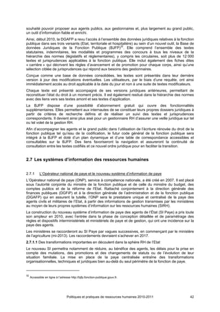 souhaité pouvoir proposer aux agents publics, aux gestionnaires et, plus largement au grand public,
un outil d’information fiable et enrichi.
Ainsi, début 2010, la DGAFP a revu l’accès à l’ensemble des données juridiques relatives à la fonction
publique dans ses trois versants (Etat, territoriale et hospitalière) au sein d’un nouvel outil, la Base de
données Juridiques de la Fonction Publique (BJFP)32. Elle comprend l’ensemble des textes
statutaires, indemnitaires, les modalités et programmes des concours à tous les niveaux de la
hiérarchie des normes (législatifs et réglementaires), y compris les circulaires, soit plus de 12 000
textes et jurisprudences applicables à la fonction publique. Elle inclut également des fiches dites
« carrière » qui décrivent les règles d’avancement et de promotion pour chaque corps, ainsi qu’une
sélection ciblée de jurisprudences qui répond aux besoins des gestionnaires.
Conçue comme une base de données consolidées, les textes sont présentés dans leur dernière
version à jour des modifications éventuelles. Les utilisateurs, par le biais d’une requête, ont ainsi
immédiatement accès au droit applicable à la date du jour et non à une suite de textes modificateurs.
Chaque texte est présenté accompagné de ses versions juridiques antérieures, permettant de
reconstituer l’état du droit à un moment précis. Il est également resitué dans la hiérarchie des normes
avec des liens vers ses textes amont et ses textes d’application.
La BJFP dispose d’une possibilité d’abonnement gratuit qui ouvre des fonctionnalités
supplémentaires. Elles permettent aux internautes de se constituer leurs propres dossiers juridiques à
partir de critères de recherche définis et de réaliser un suivi des textes et jurisprudences
correspondants. Il devient ainsi plus aisé pour un gestionnaire RH d’assurer une veille juridique sur tel
ou tel volet de la gestion RH.
Afin d’accompagner les agents et le grand public dans l’utilisation de l’écriture rénovée du droit de la
fonction publique tel qu’issu de la codification, le futur code général de la fonction publique sera
intégré à la BJFP et doté d’un plan dynamique et d’une table de correspondance accessibles et
consultables sur la BJFP. Des liens favoriseront la navigation et assureront la continuité de
consultation entre les textes codifiés et ce nouvel ordre juridique pour en faciliter la transition.


2.7 Les systèmes d’information des ressources humaines


2.7.1       L’Opérateur national de paye et le nouveau système d’information de paye
L’Opérateur national de paye (ONP), service à compétence nationale, a été créé en 2007. Il est placé
sous l’autorité conjointe du ministre de la fonction publique et de celle du ministre du budget, des
comptes publics et de la réforme de l'Etat. Rattaché conjointement à la direction générale des
finances publiques (DGFiP) et à la direction générale de l’administration et de la fonction publique
(DGAFP) qui en assurent la tutelle, l’ONP sera le prestataire unique et centralisé de la paye des
agents civils et militaires de l’Etat, à partir des informations de gestion transmises par les ministères
au moyen de leurs propres systèmes d’information sur les ressources humaines (SIRH).
La construction du nouveau système d’information de paye des agents de l’État (SI Paye) a pris toute
son ampleur en 2010, avec l’entrée dans la phase de conception détaillée et de paramétrage des
règles et dispositifs interministériels et ministériels de paye et de gestion, qui ont une incidence sur la
paye des agents.
Les ministères se raccorderont au SI Paye par vagues successives, en commençant par le ministère
de l’agriculture (mi-2013). Les raccordements devraient s’achever en 2017.
2.7.1.1 Des transformations importantes en découlent dans la sphère RH de l’Etat
Le nouveau SI permettra notamment de réduire, au bénéfice des agents, les délais pour la prise en
compte des mutations, des promotions et des changements de statuts ou de l’évolution de leur
situation familiale. La mise en place de la paye centralisée entraîne des transformations
organisationnelles, techniques et juridiques bien au-delà du seul périmètre de la fonction de paye.


32
     Accessible en ligne à l’adresse http://bjfp.fonction-publique.gouv.fr.




                                  Politiques et pratiques de ressources humaines 2010-2011              42
 