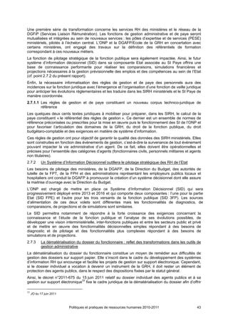Une première série de transformation concerne les services RH des ministères et le réseau de la
DGFiP (Services Liaison Rémunération). Les fonctions de gestion administrative et de paye seront
mutualisées et intégrées au sein de nouveaux services : les pôles d’expertise et de services (PESE)
ministériels, pilotés à l’échelon central. L’ONP et la DGAFP/Ecole de la GRH en concertation avec
certains ministères, ont engagé des travaux sur la définition des référentiels de formation
correspondant à ces nouveaux métiers.
La fonction de pilotage stratégique de la fonction publique sera également impactée. Ainsi, le futur
système d’information décisionnel (SID) dans sa composante Etat associée au SI Paye offrira une
base de connaissance performante pour réaliser les comparaisons, simulations financières et
projections nécessaires à la gestion prévisionnelle des emplois et des compétences au sein de l’Etat
(cf. point 2.7.2 du présent rapport).
Enfin, la nécessaire informatisation des règles de gestion et de paye des personnels aura des
incidences sur la fonction juridique avec l’émergence et l’organisation d’une fonction de veille juridique
pour anticiper les évolutions réglementaires et les traduire dans les SIRH ministériels et le SI Paye de
manière coordonnée.
2.7.1.1 Les règles de gestion et de paye constituent un nouveau corpus technico-juridique de
        référence
Les quelques deux cents textes juridiques à mobiliser pour préparer, dans les SIRH, le calcul de la
paye constituent « le référentiel des règles de gestion ». Ce dernier est un ensemble de normes de
référence préconisées ou prescrites pour la mise en œuvre puis le fonctionnement des SI de l’ONP et
pour favoriser l’articulation des domaines de la GRH, du droit de la fonction publique, du droit
budgétaro-comptable et des exigences en matière de système d’information.
Ces règles de gestion ont pour objectif de garantir la qualité des données des SIRH ministériels. Elles
sont construites en fonction des évènements de gestion, c’est-à-dire la survenance de tout évènement
pouvant impacter la vie administrative d’un agent. De ce fait, elles doivent être opérationnelles et
précises pour l’ensemble des catégories d’agents (fonctionnaires civils, personnels militaires et agents
non titulaires).
2.7.2       Un Système d’Information Décisionnel outillera le pilotage stratégique des RH de l’Etat
Les besoins de pilotage des ministères, de la DGAFP, de la Direction du Budget, des autorités de
tutelle de la FPT, de la FPH et des administrations représentant les employeurs publics locaux et
hospitaliers ont conduit la DGAFP à promouvoir la création d’un système décisionnel dont elle assure
la maitrise d’ouvrage avec la Direction du Budget.
L’ONP est chargé de mettre en place ce Système d’Information Décisionnel (SID) qui sera
progressivement déployé entre 2013 et 2016 et qui comporte deux composantes : l’une pour la partie
Etat (SID FPE) et l’autre pour les trois versants de la fonction publique (SID 3FP). Les sources
d’alimentation de ces deux volets sont différentes mais les fonctionnalités de diagnostics, de
comparaisons, de projections et de simulations sont similaires.
Le SID permettra notamment de répondre à la forte croissance des exigences concernant la
connaissance et l’étude de la fonction publique et l’analyse de ses évolutions possibles, de
développer une vision interministérielle, inter-fonctions publiques et entre les secteurs public et privé
et de mettre en œuvre des fonctionnalités décisionnelles simples répondant à des besoins de
diagnostic et de pilotage et des fonctionnalités plus complexes répondant à des besoins de
simulations et de projections.
2.7.3       La dématérialisation du dossier du fonctionnaire : reflet des transformations dans les outils de
            gestion administrative
La dématérialisation du dossier du fonctionnaire constitue un moyen de remédier aux difficultés de
gestion des dossiers sur support papier. Elle s’inscrit dans le cadre du développement des systèmes
d’information RH qui encourage et facilite les projets de gestion sur support électronique. Cependant,
si le dossier individuel a vocation à devenir un instrument de la GRH, il doit rester un élément de
protection des agents publics, dans le respect des dispositions fixées par le statut général.
Ainsi, le décret n°2011-675 du 15 juin 2011 relatif au dossier individuel des agents publics et à sa
gestion sur support électronique33 fixe le cadre juridique de la dématérialisation du dossier afin d’offrir

33
     JO du 17 juin 2011



                            Politiques et pratiques de ressources humaines 2010-2011                     43
 