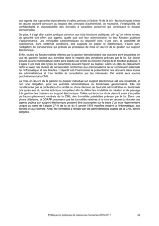 aux agents des «garanties équivalentes à celles prévues à l'article 18 de la loi» ; les techniques mises
en œuvre devront concourir au respect des principes d'authenticité, de neutralité, d'intangibilité, de
confidentialité et d'accessibilité des données à caractère personnel qui constituent le dossier
dématérialisé.
De plus, il s’agit d’un cadre juridique commun aux trois fonctions publiques, afin qu’un même niveau
de garantie soit offert aux agents, quelle que soit leur administration ou leur fonction publique
d'appartenance. Les principales caractéristiques du dispositif sont, d’une part, la possibilité de
coexistence, dans certaines conditions, des supports en papier et électronique, d’autre part,
l’obligation de transparence qui préside au processus de mise en œuvre de la gestion sur support
électronique.
Enfin, toutes les fonctionnalités offertes par la gestion dématérialisée des dossiers sont encadrées en
vue de garantir l’accès aux données dans le respect des conditions prévues par la loi. Ce décret
prévoit qu’une nomenclature cadre sera établie par arrêté du ministre chargé de la fonction publique. Il
s’agira d’une liste des types de documents pouvant figurer au dossier, selon un plan de classement
défini et avec des durées de conservation conformes aux préconisations de la Commission nationale
de l’informatique et des libertés. L’objectif est d’harmoniser la présentation des dossiers dans toutes
les administrations et d’en faciliter la consultation par les intéressés. Cet arrêté sera soumis
prochainement à la CNIL.
La mise en œuvre de la gestion du dossier individuel sur support électronique est une possibilité, et
non une obligation, pour les autorités administratives ou territoriales gestionnaires. Elle est
conditionnée par la publication d'un arrêté ou d'une décision de l'autorité administrative ou territoriale
pris après avis du comité technique compétent afin de définir les modalités de création et de passage
à la gestion des dossiers sur support électronique. Celles qui feront ce choix devront aussi s’acquitter
de l’accomplissement vis-à-vis de la CNIL des formalités préalables prévues par la loi. Dans une
phase ultérieure, la DGAFP proposera que les formalités relatives à la mise en œuvre du dossier des
agents publics sur support électronique puissent être accomplies sur la base d’un acte réglementaire
unique au sens de l’article 27-III de la loi du 6 janvier 1978 modifiée relative à l’informatique, aux
fichiers et aux libertés. Ainsi, les formalités à remplir par les administrations auprès de la CNIL seront
allégées.




                         Politiques et pratiques de ressources humaines 2010-2011                      44
 