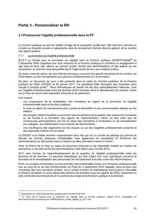 Partie 3 - Personnaliser la RH

3.1 Promouvoir l’égalité professionnelle dans la FP


La fonction publique se doit de refléter l’image de la population qu’elle sert. Elle doit donc prendre en
compte sa diversité sociale et géographie dans le recrutement comme dans la gestion de la carrière
des agents publics.
3.1.1    La promotion de l’égalité professionnelle
3.1.1.1 La Charte pour la promotion de l’égalité dans la fonction publique (DGAFP/Halde)34 du
2 décembre 2008 s’applique aux trois versants de la fonction publique et constitue un engagement à
agir dans le sens des valeurs qui doivent guider l’action des administrations et des agents qui les
composent, au premier rang desquelles figure l’égal accès de tous aux emplois publics.
Ce texte s’articule autour de cinq thèmes principaux couvrant les grands domaines de la carrière, de
l’information sur les recrutements aux parcours professionnels et à la formation.
De plus, un document de suivi a été présenté dans le cadre du Conseil supérieur de la fonction
publique de l’Etat (CSFPE) le 24 janvier 2011. Ce deuxième bilan témoigne des avancées dans
l’accès à l’emploi public35. Deux thématiques de travail ont été plus particulièrement retenues, l’une
sur l’égalité professionnelle entre les femmes et les hommes dans le déroulement de carrière, l’autre
sur la mise en œuvre des dispositifs d’écoute et de prévention.
Il en ressort :
- une progression de la mobilisation des ministères au regard de la promotion de l’égalité
     professionnelle dans la fonction publique ;
- la mise en place de recrutements plus ouverts et diversifiés et une communication élargie sur les
     métiers;
- des progrès restent toutefois à accomplir dans le domaine de la gestion des ressources humaines
     ou de l’accès à la formation des agents de l’administration, même s’il faut noter que de
     nombreuses administrations ont mis en place des formations à l’évaluation ou de sensibilisation
     aux préjugés, aux stéréotypes et aux risques de discrimination ;
- une insuffisance des diagnostics sur les risques ou sur les inégalités professionnels existants et
     des dispositifs d’alerte mis en place.
La DGAFP et la Halde animent conjointement deux fois par an un comité de pilotage qui permet de
diffuser les bonnes pratiques ministérielles mais également de sensibiliser et d’informer les
administrations sur des points précis d’actions qu’elles pourraient mener à l’avenir.
Ainsi, le thème de la mise en place de structures d’écoute ou de dispositifs d’alerte en matière de
prévention ou de lutte contre les discriminations a été retenu pour l’année 2010.
2011 sera l’année de l’approfondissement de la question de l’égalité professionnelle entre les
hommes et les femmes. La seconde thématique qui fera l’objet d’un suivi spécifique concerna la
formation et la sensibilisation des personnels de l’encadrement à la lutte contre les discriminations.
Enfin, la circulaire d’orientation sur les priorités interministérielles fixées à la formation professionnelle
tout au long de la vie des fonctionnaires de l’Etat du 3 septembre 2010 rappelle, dans la ligne des
circulaires des trois dernières années, qu’un certain nombre de thématiques sont toujours d’actualité
et doivent constituer un socle désormais pérenne de formation pour les agents de l’Etat, notamment la
lutte contre les discriminations et l’ouverture plus large de la fonction publique à la diversité.




34
   Consultable sur http://www.fonction-publique.gouv.fr/article1346.html.
35
    Cf. Suivi de la Charte pour la promotion de l’égalité dans la fonction publique, rapport 2010, consultable sur
http://www.fonction-publique.gouv.fr/IMG/pdf/suivi_charte_egalite_fp_2011.pdf.



                           Politiques et pratiques de ressources humaines 2010-2011                            45
 