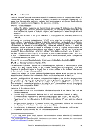 3.1.1.2 Le Label diversité
Le Label diversité36 (ou label en matière de prévention des discriminations, d’égalité des chances et
de promotion de la diversité dans le cadre de la gestion des ressources humaines), propriété de l’Etat,
a pour objet de reconnaître les bonnes pratiques dans les domaines du recrutement, du déroulement
de carrière et plus largement de la gestion des ressources humaines.
Il répond à un double objectif :
- protéger les salariés ou agents des discriminations reconnues par la loi (origine, âge, handicap,
     opinions politiques, syndicales, orientation sexuelle etc.), en particulier à l’embauche et dans les
     actes de promotion interne, à l’exception du genre, déjà couvert par un label spécifique, le "label
     égalité » ;
- promouvoir la diversité, en tant qu’elle est facteur de développement, de créativité et d’intelligence
     collective.
Attribué par un organisme de labellisation, l’AFNOR, après avis d’une commission composée de
quatre collèges (organisations syndicales de salariés, organisations représentant les employeurs,
représentants de l’Etat dont la fonction publique, représentants désignés par l’Association nationale
des directeurs des ressources humaines (ANDRH), ce label est accessible, depuis 2009, à tous les
employeurs publics et privés répondant à un certain nombre de critères objectifs relatifs au
recrutement et à la gestion de la carrière de leurs salariés et agents, précisés dans un cahier des
charges. Un document spécifique à la fonction publique37 a été élaboré ainsi qu’un guide de lecture.
En 2010, les ministères économique et financier sont la première administration de l’Etat à avoir reçu
le label. D’autres ministères ont souhaité s’engager dans la démarche (Intérieur, Santé/Travail) en vue
d’obtenir une labellisation en 2012.
Environ 250 entreprises (filiales incluses) et structures ont été labellisées depuis début 2009.
3.1.1.3 Les classes préparatoires intégrées (CPI)
Les CPI ont pour vocation d’apporter un soutien pédagogique renforcé à la préparation d’un ou de
plusieurs concours externes de la fonction publique (appui d’un tuteur notamment), une aide
financière via les allocations pour la diversité dans la fonction publique et des facilités d’hébergement
et de restauration (lorsque cela est possible).
2009/2010 a marqué un tournant dans le dispositif avec la création d’une quinzaine de classes
supplémentaires permettant de porter le total d’élèves en formation à plus de 400 en 2010.
2010/2011 apparaît comme une année de consolidation du dispositif, d’une part avec la mise en place
de nouvelles CPI au sein de la gendarmerie pour la préparation au concours d’officiers de
gendarmerie (13 postes offerts) et à l’Institut national du patrimoine (INP) pour le concours de
conservateurs du patrimoine (11 postes) et, d’autre part, avec un renforcement du volet pédagogique
et du tutorat pour la majorité des écoles.
La rentrée 2010 a été marquée par :
- une augmentation de 11% du nombre de dossiers réceptionnés et de près de 24% pour les
    dossiers recevables ;
- un taux d’évaporation moindre à la rentrée des CPI (96% de présents contre 88% en 2009) ;
- la confirmation et la stabilisation de la féminisation du dispositif (68% en 2010, 71% en 2009) ;
- l’apparition d’une nouvelle catégorie de bénéficiaires, les élèves CPI sous contrats précaires
    (8%) ;
- une augmentation du volume d’heures de formation, des modules plus ciblés sur les besoins des
    bénéficiaires, l’individualisation des parcours et le savoir-être ;
- un renforcement du déploiement du tutorat par le recours à des professionnels expérimentés ;
- la possibilité de redoubler dans des cas particulièrement justifiés ;


36
   Cf. « Le Label diversité dans la fonction publique », collection Ressources humaines, septembre 2010, consultable sur
www.fonction-publique.gouv.fr, rubrique « Publications ».
37
   Le Label diversité dans la fonction publique, collection Ressources humaines, DAGFP, septembre 2010, consultable sur
www.fonction-publique.gouv.fr, rubrique « Publications ».



                            Politiques et pratiques de ressources humaines 2010-2011                                 46
 