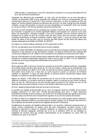 -    l’effet réussite « à retardement » des CPI, c'est-à-dire la réussite à un concours des élèves CPI de
     la ou des promotions précédentes.
S’agissant des éléments plus quantitatifs, on note, pour les formations qui se sont déroulées à
compter de septembre 2009 et pour lesquelles les résultats des concours correspondants ont été
communiqués avant le 31 janvier 2011 (tous concours confondus), un taux de réussite de 54% par
rapport au nombre d’élèves présents aux épreuves des concours. Au total, compte tenu des réussites
multiples, ce sont 180 réussites à concours qui sont enregistrées sur la période38 (dont une réussite
au concours d’HEC). 70% de ces réussites concernent des femmes.
Outre les concours préparés par les candidats pour accéder à l’école au sein de laquelle ils ont suivi
leur formation, il apparaît qu’un nombre significatif d’élèves sont lauréats d’un concours d’une autre
école. De nombreuses « réussites croisées » sont ainsi constatées pour les concours relevant du
ministère de la justice et ceux de la police (dans les deux sens), pour les concours relevant des
ministères économique et financier (douanes, impôts, trésor public…), pour les concours des deux
écoles de police et de trois IRA, pour le concours des IRA auquel ont été admis des élèves des
classes préparatoires de l’ENM, de l’ENSP, de l’INTEFP.
Par ailleurs, le nombre d’élèves scolarisés en CPI augmentera de 25%.
3.1.1.4 Les allocations pour la diversité dans la fonction publique
Depuis la rentrée 2007/2008, les allocations pour la diversité dans la fonction publique ont pour objet
d’apporter, à des étudiants ou des demandeurs d’emploi, une aide de 2000 euros pour préparer des
concours de catégorie A ou B. Celles-ci sont accordées sous conditions de ressources et de mérite.
Plus de 4 000 allocations ont été versées depuis septembre 2007 avec une proportion de demandeurs
d’emploi en constante augmentation depuis leur mise en œuvre (24% en 2007, 31% en 2009/2010).
Les femmes sont toujours largement bénéficiaires de la mesure (72%).
3.1.1.5 Le Pacte
Mis en place fin 2005, le parcours d’accès aux carrières de la fonction publique territoriale, hospitalière
et de l’Etat (Pacte) permet à des jeunes de 16 à 25 ans révolus, n’ayant pas le baccalauréat mais
pouvant être titulaires d’un BEP ou d’un CAP, de rejoindre la fonction publique grâce à un contrat de
droit public d’une durée d’un à deux ans au cours duquel ils suivent un parcours de formation
qualifiant ou diplômant. A l’issue de cette période, ils peuvent devenir fonctionnaire titulaire après
réussite à un examen à caractère professionnel.
Depuis sa création, 3 000 offres de recrutement par la voie du Pacte ont été proposées par les
différents ministères. La formation permet de préparer l’agent à l’exercice de ses futures fonctions.
Ainsi, ce sont de 1 800 jeunes qui ont été recrutés grâce au Pacte et 75% d’entre eux qui ont été
titularisés dans la fonction publique à l’issue d’une période d’alternance d’une année.
3.1.1.6 L’égalité professionnelle entre les hommes et les femmes
La question de l’égalité professionnelle est au cœur de l’agenda social du ministère de la fonction
publique présenté le 31 mars 2011. Priorité gouvernementale pour 2011, il s’agit notamment
d’améliorer la manière de faire concilier la vie privée et la vie professionnelle des agents et de donner
toute leur place aux femmes dans l’encadrement supérieur et au sein des emplois de direction.
En effet, en dépit d’un engagement et d’une prise de conscience sur cette question depuis longtemps,
des progrès importants restent à accomplir dans la fonction publique car la situation des femmes a
peu progressé ces dernières années et les inégalités demeurent nombreuses.
Parallèlement, la question de l’égalité professionnelle a, en revanche, nettement progressé dans un
certain nombre d’entreprises du secteur privé (les plus importantes), lui-même soumis à des
obligations notamment à travers la nécessité d’élaborer un rapport de situation comparée entre
hommes et femmes (obligation renforcée par la loi du 9 novembre 2010 sur les retraites) ou
l’obligation de nommer dans les conseils d’administration et de surveillance au moins 40% de
membres d’un sexe ou de l’autre39.



38
   Il s’agit du nombre de concours réussis et non du nombre de lauréats.
39
   Loi n° 2011-103 du 27 janvier 2011 relative à la représentation équilibrée des femmes et des hommes au sein des conseils
d'administration et de surveillance et à l’égalité professionnelle, JO du 28 janvier 2011.



                             Politiques et pratiques de ressources humaines 2010-2011                                   47
 