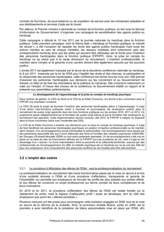 contrats de fourniture, de sous-traitance ou de prestation de service avec les entreprises adaptées et
aux établissements et services d’aide par le travail.
Par ailleurs, le Premier ministre a demandé au ministre de la fonction publique, en lien avec le Service
d’information du Gouvernement, d’organiser une campagne de sensibilisation des agents publics au
handicap.
Cette campagne a débuté le 12 mai 2011 par la journée nationale du handicap dans la fonction
publique. Cette première campagne, dont le thème était « Handicap et Fonction publique, la volonté
de réussir », a été l’occasion de rappeler les droits des agents publics handicapés mais aussi les
actions menées au sein de chaque ministère, les réseaux mobilisés dont notamment celui des
correspondants handicap ainsi que les aides qui peuvent être attribuées par le fonds pour l’insertion
des personnes handicapées dans la fonction publique (FIPHFP). Ainsi, la prise en compte du
handicap ne se réduit pas à la seule dimension du recrutement. L’insertion professionnelle, le
maintien dans l’emploi et la garantie d’une carrière doivent être également assurés par les pouvoirs
publics.
L’année 2011 est également marquée par la tenue de la deuxième conférence nationale du handicap,
le 8 juin 2011. Instaurée par la loi de 2005 pour l’égalité des droits et des chances, la participation et
la citoyenneté des personnes handicapées, cette conférence est réunie tous les trois ans. Elle permet
d’associer les personnes handicapées aux décisions qui les concernent et au Gouvernement de
dresser un bilan et de fixer les orientations de la politique du handicap. Elle comprend notamment un
volet sur l’emploi. A l’issue des travaux de la conférence, le Gouvernement établit un rapport et le
présente aux assemblées parlementaires.
            Le développement de l’apprentissage et la prise en compte du handicap psychique
Deux centres de gestion, le CDG du Nord et le CIG de la Petite Couronne, ont donné à leur convention avec le
FIPFHP une orientation novatrice.
Le CDG 59 porte le projet de favoriser l’insertion des personnes handicapées grâce à l’apprentissage. Il s’agit
d’une action inter-fonctions publiques visant à favoriser et accompagner les employeurs publics dans le
recrutement de quatre vingt apprentis dans les trois fonctions publiques sur les années 2010, 2011 et 2012. Ce
programme passe obligatoirement par la formation de quatre vingt tuteurs et par la formation des employeurs au
recrutement des apprentis. Cette expérimentation devrait conduire, dès 2012, le FIPFHP à intégrer ce dispositif
dans la future convention cadre avec l’ensemble des CDG.
Le CIG de la Petite Couronne a entamé une démarche pour la prise en compte du handicap psychique. Il s’agit
de faire bénéficier les personnes handicapées psychiques en position d’insertion professionnelle ou de maintien
dans l’emploi, d’un accompagnement social individualisé et personnalisé. Cet accompagnement sera assuré par
des partenaires associatifs tels que l’Union Nationale des Amis et Familles des malades psychiques (UNAFAM),
les Groupes d’Entraide Mutuelle (GEM) ou tout autre partenaire spécialisé. Un tel accompagnement a été mis en
place sur la base de clés de financement définies par le FIPHFP pour les auxiliaires de vie, mais il s’agit en fait
davantage d’un « tutorat » et d’une intermédiation entre la personne et la collectivité territoriale, assurés par des
professionnels de l’accompagnement. En effet, la maladie psychique est un handicap qui ne se voit pas. Elle fait
peur aux employeurs, et le comportement des personnes souffrant de ces troubles peut être déconcertant.



3.2 L’emploi des cadres


3.2.1    La procédure d’affectation des élèves de l’ENA : vers la professionnalisation du recrutement
La professionnalisation du recrutement des hauts fonctionnaires passe par la mise en œuvre à la fois
d’une scolarité rénovée à l’ENA et d’une procédure d’affectation, transparente et garante de
l’impartialité, qui permette aux employeurs de recruter les profils les plus adaptés aux postes offerts,
et aux élèves de construire un projet professionnel qui tienne compte de leurs compétences et de
leurs motivations.
En 2010 et en 2011, la procédure d’affectation des élèves de l’ENA est restée fondée sur le
classement de sortie, mais la logique d’adéquation profil / poste se développe, tant du côté des
employeurs que parmi les « élèves-candidats ».
Plusieurs mesures ont été prises pour accompagner cette évolution engagée en 2008, lors de la mise
en œuvre de la réforme de la scolarité. Ainsi, la promotion Aristide Briand, sortie en 2008, est la
première à avoir bénéficié de la prestation de bilans personnalisés mise en place par l’ENA, afin



                            Politiques et pratiques de ressources humaines 2010-2011                              49
 