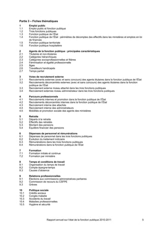 Partie 3 – Fiches thématiques
1      Emploi public
1.1    Emploi public et fonction publique
1.2    Trois fonctions publiques
1.3    Fonction publique de l’État
1.4    Fonction publique de l’État : périmètres de décomptes des effectifs dans les ministères et emplois en loi
       de finances
1.5    Fonction publique territoriale
1.6    Fonction publique hospitalière

2      Agents de la fonction publique : principales caractéristiques
2.1    Titulaires et non-titulaires
2.2    Catégories hiérarchiques
2.3    Catégories socioprofessionnelles et filières
2.4    Féminisation et égalité professionnelle
2.5    Âges
2.6    Travailleurs handicapés
2.7    Temps partiel

3      Voies de recrutement externe
3.1    Recrutements externes (avec et sans concours) des agents titulaires dans la fonction publique de l’État
3.2    Recrutements déconcentrés externes (avec et sans concours) des agents titulaires dans la fonction
       publique de l’État
3.3    Recrutement externe niveau attaché dans les trois fonctions publiques
3.4    Recrutement externes niveau administrateur dans les trois fonctions publiques

4      Parcours professionnels
4.1    Recrutements internes et promotion dans la fonction publique de l’État
4.2    Recrutements déconcentrés internes dans la fonction publique de l’État
4.3    Recrutement interne des attachés
4.4    Recrutement interne des administrateurs
4.5    Mobilités et promotion sociale des agents des ministères

5      Retraite
5.1    Départs à la retraite
5.2    Effectifs des retraités
5.3    Montant des pensions
5.4    Équilibre financier des pensions

6      Dépenses de personnel et rémunérations
6.1    Dépenses de personnel dans les trois fonctions publiques
6.2    Évolution du traitement indiciaire
6.3    Rémunérations dans les trois fonctions publiques
6.4    Rémunérations dans la fonction publique de l’État

7      Formation
7.1    Formation initiale et continue
7.2    Formation par ministère

8      Temps et conditions de travail
8.1    Organisation du temps de travail
8.2    Compte épargne-temps
8.3    Causes d’absence

9      Relations professionnelles
9.1    Élections aux commissions administratives paritaires
9.2    Commission de recours du CSFPE
9.3    Grèves

10     Politique sociale
10.1   Crédits sociaux
10.2   Congés maladie
10.3   Accidents du travail
10.4   Maladies professionnelles
10.5   Hygiène et sécurité




                       Rapport annuel sur l’état de la fonction publique 2010-2011                                 5
 