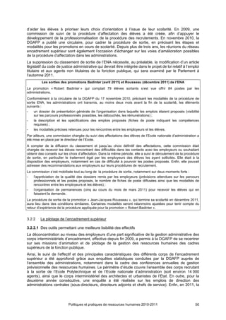 d’aider les élèves à prioriser leurs choix d’orientation à l’issue de leur scolarité. En 2009, une
commission de suivi de la procédure d’affectation des élèves a été créée, afin d’appuyer le
développement de la professionnalisation de la procédure des recrutements. En novembre 2010, la
DGAFP a publié une circulaire, pour cadrer la procédure de sortie, en précisant les étapes et
modalités pour les promotions en cours de scolarité. Depuis plus de trois ans, les réunions du réseau
encadrement supérieur sont également l’occasion d’échanger sur les voies d’amélioration possibles
de la procédure d’affectation dans les administrations.
La suppression du classement de sortie de l’ENA nécessite, au préalable, la modification d’un article
législatif du code de justice administrative qui devrait être intégrée dans le projet de loi relatif à l’emploi
titulaire et aux agents non titulaires de la fonction publique, qui sera examiné par le Parlement à
l’automne 2011.
         Les sorties des promotions Badinter (avril 2011) et Rousseau (décembre 2011) de l’ENA
La promotion « Robert Badinter » qui comptait 79 élèves sortants s’est vue offrir 84 postes par les
administrations.
Conformément à la circulaire de la DGAFP du 17 novembre 2010, précisant les modalités de la procédure de
sortie ENA, les administrations ont transmis, au moins deux mois avant la fin de la scolarité, les éléments
suivants :
-    un dossier de présentation générale de l’organisation dans laquelle les emplois étaient proposés (visibilité
     sur les parcours professionnels possibles, les débouchés, les rémunérations) ;
-    la description et les spécifications des emplois proposés (fiches de poste indiquant les compétences
     requises) ;
-    les modalités précises retenues pour les rencontres entre les employeurs et les élèves.
Par ailleurs, une commission chargée du suivi des affectations des élèves de l’Ecole nationale d’administration a
été mise en place par le directeur de l’Ecole.
A compter de la diffusion du classement et jusqu’au choix définitif des affectations, cette commission était
chargée de recevoir les élèves rencontrant des difficultés dans les contacts avec les employeurs ou souhaitant
obtenir des conseils sur les choix d’affectation. Dans la même période, elle a suivi le déroulement de la procédure
de sortie, en particulier le traitement égal par les employeurs des élèves les ayant sollicités. Elle était à la
disposition des employeurs, notamment en cas de difficulté à pourvoir les postes proposés. Enfin, elle pouvait
adresser des recommandations aux employeurs sur leurs procédures de recrutement.
La commission s’est mobilisée tout au long de la procédure de sortie, notamment sur deux moments forts :
-   l’appréciation de la qualité des dossiers remis par les employeurs (précisions attendues sur les parcours
    professionnels et les postes proposés, le nombre de fiches de poste diffusées ainsi que les modalités de
    rencontres entre les employeurs et les élèves) ;
-   l’organisation de permanences (cinq au cours du mois de mars 2011) pour recevoir les élèves qui en
    faisaient la demande.
La procédure de sortie de la promotion « Jean-Jacques Rousseau », qui termine sa scolarité en décembre 2011,
aura lieu dans des conditions similaires. Certaines modalités seront néanmoins ajustées pour tenir compte du
retour d’expérience de la procédure appliquée pour la promotion « Robert Badinter ».


3.2.2    Le pilotage de l’encadrement supérieur

3.2.2.1 Des outils permettant une meilleure lisibilité des effectifs
La déconcentration au niveau des employeurs d’une part significative de la gestion administrative des
corps interministériels d’encadrement, effective depuis fin 2009, a permis à la DGAFP de se recentrer
sur ses missions d’animation et de pilotage de la gestion des ressources humaines des cadres
supérieurs de la fonction publique.
Ainsi, le suivi de l’effectif et des principales caractéristiques des différents corps de l’encadrement
supérieur a été approfondi grâce aux enquêtes statistiques conduites par la DGAFP auprès de
l’ensemble des administrations, notamment dans le cadre des conférences annuelles de gestion
prévisionnelle des ressources humaines. Le périmètre d’étude couvre l’ensemble des corps recrutant
à la sortie de l’Ecole Polytechnique et de l’Ecole nationale d’administration (soit environ 14 000
agents), ainsi que le corps interministériel des architectes et urbanistes de l’Etat. En outre, pour la
deuxième année consécutive, une enquête a été réalisée sur les emplois de direction des
administrations centrales (sous-directeurs, directeurs adjoints et chefs de service). Enfin, en 2011, la




                           Politiques et pratiques de ressources humaines 2010-2011                             50
 