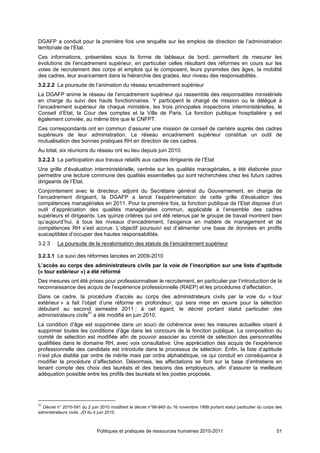 DGAFP a conduit pour la première fois une enquête sur les emplois de direction de l’administration
territoriale de l’Etat.
Ces informations, présentées sous la forme de tableaux de bord, permettent de mesurer les
évolutions de l’encadrement supérieur, en particulier celles résultant des réformes en cours sur les
voies de recrutement des corps et emplois qui le composent, leurs pyramides des âges, la mobilité
des cadres, leur avancement dans la hiérarchie des grades, leur niveau des responsabilités.
3.2.2.2 La poursuite de l’animation du réseau encadrement supérieur
La DGAFP anime le réseau de l’encadrement supérieur qui rassemble des responsables ministériels
en charge du suivi des hauts fonctionnaires. Y participent le chargé de mission ou le délégué à
l’encadrement supérieur de chaque ministère, les trois principales inspections interministérielles, le
Conseil d’Etat, la Cour des comptes et la Ville de Paris. La fonction publique hospitalière y est
également conviée, au même titre que le CNFPT.
Ces correspondants ont en commun d’assurer une mission de conseil de carrière auprès des cadres
supérieurs de leur administration. Le réseau encadrement supérieur constitue un outil de
mutualisation des bonnes pratiques RH en direction de ces cadres.
Au total, six réunions du réseau ont eu lieu depuis juin 2010.
3.2.2.3 La participation aux travaux relatifs aux cadres dirigeants de l’Etat
Une grille d’évaluation interministérielle, centrée sur les qualités managériales, a été élaborée pour
permettre une lecture commune des qualités essentielles qui sont recherchées chez les futurs cadres
dirigeants de l’Etat.
Conjointement avec le directeur, adjoint du Secrétaire général du Gouvernement, en charge de
l’encadrement dirigeant, la DGAFP a lancé l’expérimentation de cette grille d’évaluation des
compétences managériales en 2011. Pour la première fois, la fonction publique de l’Etat dispose d’un
outil d’appréciation des qualités managériales commun, applicable à l’ensemble des cadres
supérieurs et dirigeants. Les quinze critères qui ont été retenus par le groupe de travail montrent bien
qu’aujourd’hui, à tous les niveaux d’encadrement, l’exigence en matière de management et de
compétences RH s’est accrue. L’objectif poursuivi est d’alimenter une base de données en profils
susceptibles d’occuper des hautes responsabilités.
3.2.3    La poursuite de la revalorisation des statuts de l’encadrement supérieur

3.2.3.1 Le suivi des réformes lancées en 2009-2010
L’accès au corps des administrateurs civils par la voie de l’inscription sur une liste d’aptitude
(« tour extérieur ») a été réformé
Des mesures ont été prises pour professionnaliser le recrutement, en particulier par l’introduction de la
reconnaissance des acquis de l’expérience professionnelle (RAEP) et les procédures d’affectation.
Dans ce cadre, la procédure d’accès au corps des administrateurs civils par la voie du « tour
extérieur » a fait l’objet d’une réforme en profondeur, qui sera mise en œuvre pour la sélection
débutant au second semestre 2011 ; à cet égard, le décret portant statut particulier des
administrateurs civils41 a été modifié en juin 2010.
La condition d’âge est supprimée dans un souci de cohérence avec les mesures actuelles visant à
supprimer toutes les conditions d’âge dans les concours de la fonction publique. La composition du
comité de sélection est modifiée afin de pouvoir associer au comité de sélection des personnalités
qualifiées dans le domaine RH, avec voix consultative. Une appréciation des acquis de l’expérience
professionnelle des candidats est introduite dans le processus de sélection. Enfin, la liste d’aptitude
n’est plus établie par ordre de mérite mais par ordre alphabétique, ce qui conduit en conséquence à
modifier la procédure d’affectation. Désormais, les affectations se font sur la base d’entretiens en
tenant compte des choix des lauréats et des besoins des employeurs, afin d’assurer la meilleure
adéquation possible entre les profils des lauréats et les postes proposés.




41
  Décret n° 2010-591 du 2 juin 2010 modifiant le décret n°99-945 du 16 novembre 1999 portant statut particulier du corps des
administrateurs civils, JO du 4 juin 2010.



                             Politiques et pratiques de ressources humaines 2010-2011                                    51
 