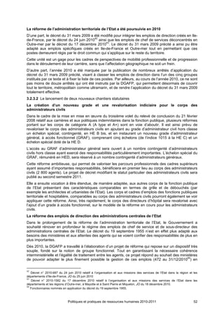 La réforme de l’administration territoriale de l’Etat a été poursuivie en 2010
D’une part, le décret du 31 mars 2009 a été modifié pour intégrer les emplois de direction créés en Ile-
de-France, par le décret du 24 juin 201042 ainsi que les emplois de chef de services déconcentrés en
Outre-mer par le décret du 17 décembre 201043. Le décret du 31 mars 2009 précité a ainsi pu être
adapté aux emplois spécifiques créés en Ile-de-France et Outre-mer tout en permettant que ces
postes demeurent régis par le droit commun qui s’applique sur le reste du territoire.
Cette unité est un gage pour les cadres de perspectives de mobilité professionnelle et de progression
dans le déroulement de leur carrière, sans que l’affectation géographique ne soit un frein.
D’autre part, l’année 2010 a été marquée par la publication de nombreux arrêtés d’application du
décret du 31 mars 2009 précité, visant à classer les emplois de direction dans l’un des cinq groupes
institués par ce texte et à fixer la liste de ces postes. Par ailleurs, au cours de l’année 2010, ce ne sont
pas moins de douze arrêtés qui ont été instruits par la DGAFP, qui permettent désormais de couvrir
tout le territoire, métropolitain comme ultramarin, et de rendre l’application du décret du 31 mars 2009
totalement effective.
3.2.3.2 Le lancement de deux nouveaux chantiers statutaires
La création d’un nouveau grade et une revalorisation indiciaire pour le corps des
administrateurs civils
Dans le cadre de la mise en mise en œuvre du troisième volet du relevé de conclusion du 21 février
2008 relatif aux carrières et aux politiques indemnitaires dans la fonction publique, plusieurs réformes
portant sur les corps de catégorie A (A type et A+) sont en voie d’aboutir. Il est ainsi prévu de
revaloriser le corps des administrateurs civils en ajoutant au grade d’administrateur civil hors classe
un échelon spécial, contingenté, en HE B bis, et en instaurant un nouveau grade d’administrateur
général, à accès fonctionnel (GRAF), comprenant cinq échelons (de l’indice 1015 à la HE C) et un
échelon spécial doté de la HE D.
L’accès au GRAF d’administrateur général sera ouvert à un nombre contingenté d’administrateurs
civils hors classe ayant exercé des responsabilités particulièrement importantes. L’échelon spécial du
GRAF, rémunéré en HED, sera réservé à un nombre contingenté d’administrateurs généraux.
Cette réforme ambitieuse, qui permet de valoriser les parcours professionnels des cadres supérieurs
ayant assumé d’importantes responsabilités, bénéficiera en premier lieu au corps des administrateurs
civils (2 800 agents). Le projet de décret modifiant le statut particulier des administrateurs civils sera
publié au second semestre 2011.
Elle a ensuite vocation à être étendue, de manière adaptée, aux autres corps de la fonction publique
de l’Etat présentant des caractéristiques comparables en termes de grille et de débouchés (par
exemple les architectes et urbanistes de l’Etat). Les corps et cadres d’emplois des fonctions publiques
territoriale et hospitalière, comparables au corps des administrateurs civils pourront également se voir
appliquer cette réforme. Ainsi, très rapidement, le corps des directeurs d’hôpital sera revalorisé avec
l’ajout d’un grade à accès fonctionnel, sur le modèle de la réforme en cours pour les administrateurs
civils.
La réforme des emplois de direction des administrations centrales de l’Etat
Dans le prolongement de la réforme de l’administration territoriale de l’Etat, le Gouvernement a
souhaité rénover en profondeur le régime des emplois de chef de service et de sous-directeur des
administrations centrales de l’Etat. Le décret du 19 septembre 1955 n’est en effet plus adapté aux
besoins des ministères et aux attentes des agents qui se voient confier des responsabilités de plus en
plus importantes.
Dès 2010, la DGAFP a travaillé à l’élaboration d’un projet de réforme qui repose sur un dispositif très
souple, fondé sur la notion de groupe fonctionnel. Tout en garantissant la nécessaire cohérence
interministérielle et l’égalité de traitement entre les agents, ce projet répond au souhait des ministères
de pouvoir adapter le plus finement possible la gestion de ces emplois (472 au 31/12/201044) en


42
   Décret n° 2010-687 du 24 juin 2010 relatif à l’organisation et aux missions des services de l’Etat dans la région et les
départements d’Ile-de-France, JO du 25 juin 2010
43
   Décret n° 2010-1582 du 17 décembre 2010 relatif à l’organisation et aux missions des services de l’Etat dans les
départements et les régions d’Outre-mer, à Mayotte et à Saint Pierre et Miquelon, JO du 18 décembre 2010.
44
   Fonctionnaires nommés en application du décret du 19 septembre 1955.



                             Politiques et pratiques de ressources humaines 2010-2011                                   52
 