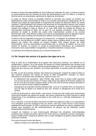 fonction du niveau des responsabilités qui sont confiées aux intéressés. En outre, il continue à assurer
un accès préservé pour les membres du corps des administrateurs civils. Par ailleurs, ce projet de
réforme prévoit une revalorisation significative du régime de rémunération.
Le projet de réforme prévoit la possibilité d’étendre le périmètre des emplois de direction aux
établissements publics administratifs de l’Etat et aux autorités administratives indépendantes afin de
valoriser leurs postes de responsabilité et d’augmenter les emplois de débouché offerts aux cadres
supérieurs. Cette fluidification des carrières des personnels de l'encadrement supérieur sera d’autant
plus importante que le projet de décret en cours d’examen se présente, dans sa conception, d'une
manière très analogue à celle du décret du 31 mars 2009 relatif aux emplois de direction de
l'administration territoriale de l'Etat, tant du point de vue statutaire qu'indiciaire. Cette similitude
permettra de faciliter la mobilité des cadres entre l’administration centrale et les services
déconcentrés. Enfin, cette réforme constitue une mesure de rééquilibrage devenue nécessaire dans le
paysage des corps et emplois de l'encadrement supérieur de la fonction publique de l'Etat.
Il renforce aussi les dispositifs concourant à la transparence : à l’obligation de publication des avis de
vacance, au Journal officiel et à la BIEP, déjà en vigueur dans le système actuel, le nouveau régime
ajoutera une cotation des emplois de chaque ministère, dans chaque groupe, par arrêté
interministériel ; ainsi les administrations devront-elles faire un exercice de cotation de tous leurs
emplois de direction, en prenant en compte le positionnement hiérarchique, les compétences
nécessaires et les responsabilités managériales et d’expertise attachées à chaque emploi.
La publication de ce texte est attendue pour le second semestre 2011.


3.3 De l’emploi des seniors à la gestion des âges de la vie


Dans le cadre de la modernisation de la gestion des ressources humaines, une réflexion sur la
problématique « seniors » et sur les actions RH prenant en compte l’allongement des carrières a été
lancée par la DGAFP. Ce chantier, priorité gouvernementale pour 2011, a pour principal objectif de
déterminer des mesures pour améliorer, de manière significative, la dernière partie de carrière des
agents.
En effet, au sein de la fonction publique, deux facteurs se conjuguent, exigeant de mettre en place un
plan d’actions anticipant des risques en termes de GRH (management, motivation au travail,
valorisation et transmission des compétences, santé au travail, etc.) :
- le vieillissement des populations : selon l’OCDE, l’âge moyen dans le secteur public augmente
    d’un an tous les deux ans et demi. En France, l’âge moyen des agents de la fonction publique est
    de 43,7 ans dans la fonction publique d’Etat, de 43,9 ans dans la fonction publique territoriale et
    de 42 ans dans la fonction publique hospitalière.
- l’allongement de la période d’activité professionnelle : la loi du 9 novembre 2010, en prévoyant le
    recul de l’âge de départ à la retraite de deux ans, entraîne un allongement de la durée de la
    carrière.
Le défi est de favoriser le « plein emploi » des seniors, à la fois pour des motifs macro économiques
(notamment l'équilibre des régimes de retraite), des raisons d'efficacité de la GRH (valoriser le capital
d'expériences et de compétences accumulées) et des motifs liés au « bien-être professionnel » de
chaque agent.
Pour y répondre, il convient de définir des leviers de GRH mais également d’agir sur le comportement
et la perception qu’ont les employeurs face aux seniors, sans pour autant recourir à des mesures
explicitement discriminantes. En effet, la plupart des mesures spécifiques aux seniors adoptées dans
d’autres pays européens ont été contre-productives car perçues, par les intéressés, comme
dévalorisantes et discriminatoires.
L’objectif est d’élaborer un plan d’actions-cadre définissant les orientations interministérielles
prioritaires pour l’emploi des seniors dans la FPE et les actions ou dispositifs concrets à développer,
chaque ministère étant chargé de le décliner dans son plan stratégique de gestion prévisionnelle des
ressources humaines.
Cinq axes de travail ont ainsi été retenus :
- politique d’emploi et de valorisation des compétences ;



                         Politiques et pratiques de ressources humaines 2010-2011                      53
 