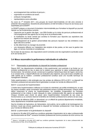 -    accompagnement des carrières et parcours ;
-    organisation et conditions de travail ;
-    pratiques managériales ;
-    représentations socio-culturelles.
Au cours du 1er trimestre 2011, cinq groupes de travail interministériels ont été ainsi amenés à
présenter des propositions. Soixante-dix préconisations ont été formulées à l’issue de ces travaux puis
expertisées par la DGAFP.
La DGAFP prépare un document d’orientation interministérielle pour formaliser le dispositif qui pourrait
reposer sur les fondamentaux suivants :
- l’approche par la gestion des âges : une GRH fondée sur la notion de parcours professionnels et
    l’accompagnement des agents tout au long de la vie professionnelle ;
- la mobilisation du levier central que constitue la formation pour répondre aux aspirations des
    agents et aux besoins des services ;
- le développement de la gestion personnalisée des parcours reposant sur des entretiens à des
    âges-clés de la carrière
- le rôle déterminant du manager de proximité ;
- une nécessaire réflexion sur l’adaptation des emplois et des postes, en lien avec la gestion des
    âges, en termes d’activités et compétences.
Sur la base de ces travaux, des négociations seront conduites avec les organisations syndicales avant
la fin de l’année 2011.


3.4 Mieux reconnaître la performance individuelle et collective


3.4.1    Pérennisation et généralisation du dispositif de l’entretien professionnel
Depuis 2007, les départements ministériels, à titre expérimental, sont autorisés à se fonder sur un
entretien professionnel en lieu et place de la notation pour apprécier la valeur professionnelle des
fonctionnaires. Cet entretien annuel, conduit par le supérieur hiérarchique direct de l’agent, donne lieu
à un compte rendu. L’objectif affiché est une évaluation plus objective, plus juste et plus complète que
celle opérée par la notation. L’entretien professionnel constitue aussi une nouvelle technique de
management individuel.
Cette expérimentation a été prolongée pour les années de référence 2010 et 2011. Le dispositif de
l’entretien professionnel sera pérennisé et généralisé à compter de l’année de référence 2012.
3.4.1.1 La poursuite de l’expérimentation
L’entrée dans l’expérimentation s’effectue sur la base du volontariat, par arrêté ministériel pris, au sein
de chaque ministère, après concertation des partenaires sociaux (comités techniques). Chaque arrêté
définit notamment le champ de l’expérimentation, les modalités d’organisation de l’entretien
professionnel et les critères à partir desquels la valeur professionnelle des agents est appréciée.
Chaque ministère peut choisir de placer dans l’expérimentation l’ensemble de ses corps de
fonctionnaires ou au contraire réserver le bénéfice de l’entretien professionnel à certains de ses corps.
Pour l’année de référence 2009, on dénombrait, sur un effectif de quatorze départements ministériels,
treize départements ministériels expérimentateurs.
Seul le ministère de l’agriculture, de l’alimentation, de la pêche, de la ruralité et de l’aménagement du
territoire n’avait pas encore expérimenté le dispositif de l’entretien professionnel. C’est chose faite
pour l’année de référence 2010.
3.4.1.2 La pérennisation et la généralisation du dispositif
Le décret du 28 juillet 2010 relatif aux conditions générales d’appréciation de la valeur professionnelle
des fonctionnaires de l’Etat45 consacre l’entretien professionnel comme procédure de droit commun de

45
   Décret n° 2010-888 du 28 juillet 2010 relatif aux conditions générales d’appréciation de la valeur professionnelle des
fonctionnaires de l’Etat, JO du 30 juillet 2010.



                             Politiques et pratiques de ressources humaines 2010-2011                                 54
 