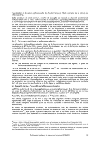 l’appréciation de la valeur professionnelle des fonctionnaires de l’Etat à compter de la période de
référence 2012.
Cette procédure de droit commun, enrichie et assouplie par rapport au dispositif expérimental,
renforce le lien entre la valeur professionnelle du fonctionnaire, appréciée par l’entretien professionnel
et exprimée par son compte rendu dans toutes ses composantes, et son déroulement de carrière.
En effet, l’évaluation individuelle ainsi pratiquée sert de fondement à l’administration pour faire ses
choix en matière d’avancement, de promotion et de modulation indemnitaire. Le compte rendu est
utilisé tant pour l’attribution de réductions ou de majorations d’ancienneté d’échelon pour
l’établissement des tableaux d’avancement de grade. Il est également pris en compte, en matière de
modulation du régime indemnitaire, lorsque celui-ci comprend une part variable établie en fonction des
résultats individuels et de la manière de servir du fonctionnaire. S’agissant plus particulièrement de la
prime de fonctions et de résultats (PFR), l’évaluation annuelle par le biais de l’entretien professionnel
doit permettre la fixation du montant de la part liée aux résultats individuels et à la manière de servir.
3.4.2     Performance individuelle et performance collective
La refondation de la politique salariale, initiée par le Gouvernement dans le cadre des relevés de
conclusions du 21 février 2008, a pour objectif de développer, au sein de la fonction publique, la
rémunération à la performance individuelle et collective.
Par le biais de la valorisation des fonctions exercées au quotidien, l’objectif est de faire de l’instrument
indemnitaire un outil efficace de la reconnaissance de l’investissement professionnel des agents et
s’inscrivant dans le cadre de parcours professionnels cohérents. Par ailleurs, le renforcement, dans
l’évolution de la rémunération, de la place d’une part variable qui soit fonction des résultats obtenus -
que ceux-ci soient individuels ou collectifs - constitue un axe majeur de cette nouvelle politique
salariale.
3.4.2.1 Une meilleure prise en compte de la performance individuelle des agents : la prime de
        fonctions et de résultats (PFR)
La PFR, instaurée par le décret du 22 décembre 200846, est l’instrument de développement de la
nouvelle politique indemnitaire du Gouvernement.
Cette prime, qui a vocation à se substituer à l’ensemble des régimes indemnitaires antérieurs, se
décompose en deux parts, l’une tenant compte des responsabilités, du niveau d’expertise et des
sujétions spéciales liées aux fonctions exercées par l’agent, l’autre tenant compte des résultats de la
procédure d’évaluation individuelle et de la manière de servir. L'attribution individuelle est déterminée
par application, au montant de référence, d'un coefficient multiplicateur compris dans une fourchette
de 1 à 6, pour la part liée aux fonctions, et de 0 à 6 pour la part liée au résultat.
Un dispositif étendu à l’ensemble de la filière administrative
La PFR a, tout d’abord, été rendue applicable aux corps et emplois relevant de la filière administrative.
Le corps des attachés d’administration est le premier corps à pouvoir bénéficier de ce nouveau
dispositif, chaque département ministériel devant y adhérer au plus tard le 1er janvier 2012.
Aujourd’hui dix administrations ont mis en place la PFR pour les attachés.
Par ailleurs, l’application de la PFR a déjà été très largement étendue puisqu’en bénéficient
également d’autres corps de catégorie A comme les secrétaires des affaires étrangères47 ainsi que
des statuts d’emplois ministériels (chef de mission, conseiller d’administration, chef de service
administratif).
Au niveau de l’encadrement supérieur, les administrateurs civils, les conseillers des affaires
étrangères, les membres de l’inspection générale des affaires sociales et de l’inspection générale de
l’administration48, ainsi que les ingénieurs des ponts, des eaux et des forêts se sont vus appliquer ce
nouveau dispositif. Sont également concernés les emplois de direction : chefs de service, directeurs



46
   Décret n° 2008-1533 du 22 décembre 2008 relatif à la prime de fonctions et de résultats, JO du 31 décembre 2008.
47
   Arrêté du 27 janvier 2010 fixant les corps du ministère des affaires étrangères et européennes bénéficiaires de la prime de
fonctions et de résultats, JO du 4 février 2010.
48
   Décret n° 2010-1206 du 12 octobre 2010 relatif à la prime de fonctions et de résultats des membres de l'inspection générale
des affaires sociales et des membres de l'inspection générale de l'administration, JO du 14 octobre 2010.



                              Politiques et pratiques de ressources humaines 2010-2011                                     55
 