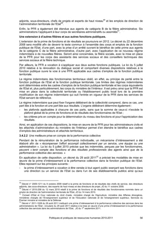 adjoints, sous-directeurs, chefs de projets et experts de haut niveau49 et les emplois de direction de
l’administration territoriale de l’Etat50.
Enfin, la PFR a également été étendue aux agents de catégorie B de la filière administrative. Six
administrations l’appliquent à leur corps de secrétaires administratifs ou assimilés51.
Une extension à d’autres filières et aux autres fonctions publiques.
L’extension de la prime de fonctions et de résultats se poursuivra en 2012. Le décret du 22 décembre
2008 sera modifié afin de devenir le texte commun à l’ensemble des corps et emplois de la fonction
publique de l'Etat, d’une part, avec la prise d’un arrêté ouvrant le bénéfice de cette prime aux agents
de la catégorie C de la filière administrative, d’autre part, avec l’application de ce nouveau régime
indemnitaire à de nouvelles filières. Seront ainsi concernées, la filière sociale, avec la mise en place
de la PFR pour les corps des assistants des services sociaux et des conseillers techniques des
services sociaux et la filière technique.
Par ailleurs, la PFR a vocation à s’appliquer aux deux autres fonctions publiques. La loi du 5 juillet
2010 relative à la rénovation du dialogue social et comportant diverses dispositions relatives à la
fonction publique ouvre la voie à une PFR applicable aux cadres d’emplois de la fonction publique
territoriale.
Le régime indemnitaire des fonctionnaires territoriaux obéit, en effet, au principe de parité entre la
fonction publique de l’Etat et la fonction publique territoriale. Les limites des régimes indemnitaires
sont déterminées entre les cadres d’emplois de la fonction publique territoriale et les corps équivalents
de l'Etat et, plus particulièrement, les corps du ministère de l’Intérieur. Il est prévu ainsi que la PFR est
mise en place dans la collectivité territoriale ou l'établissement public local lors de la première
modification de son régime indemnitaire qui suit l'entrée en vigueur de la PFR dans les services de
l'Etat servant de référence.
Le régime indemnitaire que peut fixer l'organe délibérant de la collectivité comprend, dans ce cas, une
part liée à la fonction et une part liée aux résultats. L'organe délibérant détermine également :
- les plafonds applicables à chacune de ces parts, sans que la somme de ceux-ci n'excède le
    plafond global de la prime de fonctions et de résultats des fonctionnaires de l'Etat ;
- les critères pris en compte pour la détermination du niveau des fonctions et pour l'appréciation des
    résultats.
Ainsi, en application de ces dispositions, la mise en œuvre de la PFR pour les administrateurs civils et
les attachés d’administration du ministère de l’Intérieur permet d’en étendre le bénéfice aux cadres
d’emplois des administrateurs et attachés territoriaux.
3.4.2.2 Une meilleure prise en compte de la performance collective
Pendant de la rémunération de la performance individuelle, un mécanisme d’intéressement a été
élaboré afin de « récompenser l’effort accompli collectivement par un service, une équipe ou une
administration ». La loi du 5 juillet 2010 précise que les indemnités, perçues par les fonctionnaires,
peuvent « tenir compte des fonctions et des résultats professionnels des agents ainsi que de la
performance collective des services. »
En application de cette disposition, un décret du 29 août 201152 a précisé les modalités de mise en
œuvre de la prime d’intéressement à la performance collective dans la fonction publique de l’Etat.
Elles reposent sur les principes suivants :
- la prime d’intéressement a vocation à être versée à tout agent public exerçant ses fonctions dans
    une direction ou un service de l’Etat ou dans l’un de ses établissements publics ainsi qu’aux



49
   Décret n° 2009-1211 du 9 octobre 2009 relatif à la prime de fonctions et de résultats des chefs de service, des directeurs
adjoints, des sous-directeurs, des experts de haut niveau et des directeurs de projet, JO du 11 octobre 2009.
50
   Décret n° 2010-258 du 12 mars 2010 relatif à la prime de fonctions et de résultats des fonctionnaires nommés dans un
emploi de direction de l'administration territoriale de l'Etat, JO du 14 mars 2010.
51
    Conseil d’Etat et Cour nationale du droit d’asile, ministère chargé de l’Agriculture, ministère des Affaires étrangères,
ministères chargés de l’Enseignement supérieur et de l’Education nationale et de l’enseignement supérieur, Services du
Premier ministre et ministère de la Défense
52
   Décret n° 2011-1028 du 29 août 2011 instituant une prime d’intéressement à la performance collective des services dans les
administrations de l’Etat ; circulaire du 29 août 2011 relative à la mise en œuvre d’une prime d’intéressement à la performance
                                                                       er
collective des services dans les administrations de l’Etat, JO du 1 septembre 2011.



                              Politiques et pratiques de ressources humaines 2010-2011                                      56
 