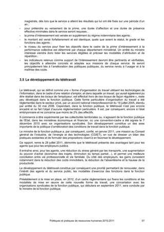 magistrats, dès lors que le service a atteint les résultats qui lui ont été fixés sur une période d’un
    an ;
-   pour prétendre au versement de la prime, une durée d’affection et une durée de présence
    effective minimales dans le service seront requises ;
-   la prime d’intéressement est versée en supplément du régime indemnitaire des agents ;
-   le montant est versé forfaitairement et est identique, quels que soient le statut, le grade et les
    fonctions des agents ;
-   le niveau du service pour fixer les objectifs dans le cadre de la prime d’intéressement à la
    performance collective est déterminé par chaque département ministériel. Un arrêté du ministre
    intéressé viendra donc lister les services éligibles et préciser les modalités d’attribution et de
    répartition ;
-   les indicateurs retenus comme support de l’intéressement devront être pertinents et vérifiables,
    les objectifs à atteindre concrets et adaptés aux missions de chaque service. Ils seront
    principalement liés à l’amélioration des politiques publiques, du service rendu à l’usager et à la
    maîtrise des coûts.


3.5 Le développement du télétravail


Le télétravail, qui se définit comme une « forme d’organisation du travail utilisant les technologies de
l’information, dans le cadre d’une relation d’emploi, et dans laquelle un travail, qui aurait également pu
être réalisé dans les locaux de l’employeur, est effectué hors de ces locaux de façon régulière », reste
peu développé dans la fonction publique. Cette forme particulière d’organisation du travail a été
réglementée dans le secteur privé, par un accord national interprofessionnel du 19 juillet 2005, étendu
par arrêté du 30 mai 2006. Cependant, dans la fonction publique, le télétravail n’est pas encore
encadré et ne fait l’objet d’aucune réglementation particulière. Il est, par conséquent, encore à l’état
embryonnaire et ne concerne que moins de 2% des effectifs.
Il commence à être expérimenté par les collectivités territoriales ou, s’agissant de la fonction publique
de l'Etat, dans les ministères économique et financier, où une convention-cadre a été signée le 7
décembre 2010 avec six organisations syndicales. Son développement constitue un des axes
importants de la politique d’amélioration des conditions de travail dans la fonction publique.
Le ministre de la fonction publique a, par conséquent, confié, en janvier 2011, une mission au Conseil
général de l’industrie, de l’énergie et des technologies (CGIET), en vue de dresser un bilan des
pratiques existantes et de formuler des propositions visant à en favoriser le développement.
Ce rapport, remis le 28 juillet 2011, démontre que le télétravail présente des avantages tant pour les
agents que pour les employeurs publics.
Il entraîne ainsi, pour les agents, une réduction du stress généré par les transports, une augmentation
du pouvoir d’achat (économie des trajets, diminution du temps partiel…), et permet une meilleure
conciliation entre vie professionnelle et vie familiale. Du côté des employeurs, les gains consistent
notamment dans la réduction des coûts immobiliers, la réduction de l’absentéisme et la hausse de la
productivité.
Le développement du télétravail constitue par conséquent une priorité permettant de renouveler, dans
l’intérêt des agents et du service public, les modalités d’exercice des fonctions dans la fonction
publique.
Préalablement à la mise en place, en 2012, d’un cadre réglementaire qui fixera les conditions et les
modalités de mise en œuvre de cette nouvelle forme de travail, une concertation avec les
organisations syndicales de la fonction publique, qui débutera en septembre 2011, sera conduite par
le ministre de la fonction publique.




                         Politiques et pratiques de ressources humaines 2010-2011                      57
 