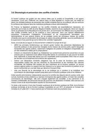 3.6 Déontologie et prévention des conflits d’intérêts


Si l’action publique est guidée par des valeurs telles que la probité et l’impartialité, il est apparu
nécessaire, d’une part, d’affirmer ces valeurs dans un texte législatif et, d’autre part, de mettre en
place une véritable politique de prévention des conflits d’intérêts dans la vie publique, afin de renforcer
la confiance des citoyens dans les institutions publiques et leurs administrations.
En France, la législation existante sur les conflits d’intérêts est essentiellement répressive, en
particulier par le biais du délit de prise illégale d’intérêts, ancienne et peu appliquée. Dans son rapport
remis au président de la République le 26 janvier 2011, la Commission de réflexion pour la prévention
des conflits d’intérêts dans la vie publique a donc préconisé, dans une optique délibérément
préventive, l’instauration d’obligations d’information et de comportement permettant aux
administrations et aux acteurs publics de se protéger contre les principaux risques de conflits
d’intérêts ainsi que la consécration de principes et valeurs de portée générale, sous la coordination et
la supervision d’une autorité qui soit à même d’en contrôler l’application.
Aussi, à la suite de ce rapport, le Gouvernement a élaboré un projet de loi qui :
- définit les principes fondamentaux qui doivent guider l’action des personnes dépositaires de
   l’autorité publique et des personnes chargées d’une mission de service public (parmi lesquelles
   l’ensemble des agents publics), notamment l’obligation de probité et l’obligation d’impartialité, qui
   ont été initialement créées par la jurisprudence ;
- instaure un mécanisme de déport ou d’abstention qui conduit toute personne concernée à ne pas
   prendre part au traitement d’une affaire lorsqu’elle estime en conscience ne pas pouvoir la traiter
   avec objectivité ou lorsqu’elle estime que son impartialité serait susceptible d’être mise en cause
   par les tiers sur le fondement de la théorie des apparences ;
- institue une déclaration d’intérêts obligatoire lors de la prise de fonctions pour certains
   responsables publics tels que les membres du Gouvernement et les membres des cabinets
   ministériels, les titulaires des emplois les plus importants de la fonction publique, ou encore
   certains agents publics ou experts dont les missions ou la nature des fonctions le justifient et qui
   seront mentionnés sur une liste fixée par décret en Conseil d’Etat ;
- crée une Autorité de la déontologie de la vie publique qui a vocation à se substituer aux
   commissions de déontologie existant jusqu’alors pour la fonction publique civile et les militaires.
Cette autorité administrative indépendante assurera le contrôle des départs dans le secteur privé, des
cumuls d’activités et des créations ou reprises d’entreprise des agents publics, à l’instar des actuelles
commissions de déontologie ; elle sera chargée également de conseiller, à leur demande et de
manière confidentielle, les personnes tenues de souscrire une déclaration d’intérêts. Elle exercera une
mission d’avis et de recommandation auprès du Gouvernement.
Ce texte a été soumis à l’avis des Conseils supérieurs de la fonction publique de l’Etat, de la fonction
publique territoriale et de la fonction publique hospitalière en juin 2011 et présenté en Conseil des
ministres le 27 juillet 2011. Il sera examiné par le Parlement dans les prochains mois.




                         Politiques et pratiques de ressources humaines 2010-2011                       58
 