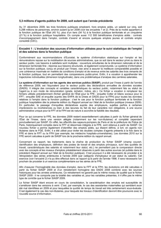 5,3 millions d’agents publics fin 2009, soit autant que l’année précédente

Au 31 décembre 2009, les trois fonctions publiques emploient, hors emplois aidés, un salarié sur cinq, soit
5,298 millions de personnes, environ autant qu’en 2008 (voir les encadrés 1 et 2). Près de la moitié appartient à
la fonction publique de l’État (45 %), plus d’un tiers (34 %) à la fonction publique territoriale et un cinquième
(21 %) à la fonction publique hospitalière. On compte aussi 112 500 bénéficiaires d’emplois aidés : contrats
d’accompagnement dans l’emploi, contrats d’avenir et encore quelques emplois jeunes et contrats emploi
consolidé (CEC).


Encadré 1 : L’évolution des sources d’information utilisées pour le suivi statistique de l’emploi
et des salaires dans la fonction publique

Conformément aux recommandations d’Eurostat, le système d’information statistique sur l’emploi et les
rémunérations repose sur la mobilisation de sources administratives, que ce soit dans le secteur privé ou dans le
secteur public. Les besoins à satisfaire sont multiples : couverture simultanée de la dimension nationale et de la
dimension territoriale fine ; réponse aux besoins structurels, et également conjoncturels. Le système d’information
sur la fonction publique, conçu et produit par l’Insee, vise ainsi à assurer la meilleure comparabilité possible et
une cohérence maximale en matière de conditions d’emploi et de revenus entre les salariés des trois versants de
la fonction publique, tout en permettant des comparaisons public-privé. Enfin, il a vocation à appréhender les
trajectoires individuelles (dimension longitudinale), dans une problématique d’analyse des carrières salariales.

Le système d’information sur les agents des services publics (SIASP), produit par l’Insee à partir de l’année
de référence 2009, est l’équivalent pour le secteur public des déclarations annuelles de données sociales
(DADS). Il intègre des concepts et variables caractéristiques du secteur public, notamment liés au statut de
l’agent ou à son mode de rémunération (grade, échelon, indice, etc.). Ce fichier a vocation à remplacer les
fichiers utilisés précédemment (fichier général de l’État pour la FPE ; enquête Colter et bilans sociaux pour la
FPT ; enquête SAE et enquête auprès des EHPA de la Drees et DADS pour la FPH) pour toutes les données
relatives à l’emploi dans la fonction publique : c’est le cas pour la fonction publique territoriale et la fonction
publique hospitalière dès la présente édition du Rapport annuel sur l’état de la fonction publique (niveaux 2009).
En particulier, le passage d’enquêtes déclaratives auprès des employeurs, sujettes parfois à certaines
imprécisions ou incohérences ou bien à des lacunes du fait de leur caractère non obligatoire, à une source
administrative unique pour la FPT et la FPH est de nature à accroître la fiabilité des résultats.

Pour ce qui concerne la FPE, les données 2009 restent essentiellement calculées à partir du fichier général de
l’État de l’Insee, dans une version allégée (notamment sur les non-titulaires) et complété cependant
ponctuellement par SIASP. En effet, les effectifs des sapeurs-pompiers de Paris et de la préfecture de Police de
Paris, historiquement comptés dans la FPT et désormais intégrés à la FPE, sont obtenus à partir de SIASP. Ce
nouveau fichier a permis également d’identifier des emplois aidés, qui étaient définis, à tort, en agents non
titulaires dans le FGE. Enfin, il a été utilisé pour éviter les doubles comptes d’agents présents à la fois dans la
FPE et dans la FPT ou la FPH (par exemple, les médecins hospitalo-universitaires). Les données 2010 sur la
FPE seront calculées à partir de SIASP lors de la prochaine édition du rapport annuel.

Concernant ce rapport, les traitements dans la chaîne de production du fichier SIASP (champ couvert,
identification des employeurs, définition des postes de travail et des emplois principaux, suivi des quotités de
travail, caractéristiques des salariés et notamment leur statut, etc.) ne permettent pas la comparaison directe
avec les concepts et les niveaux d'emplois préalablement observés à partir des autres sources (et publiés dans le
précédent Rapport annuel sur l’état de la fonction publique). C'est pourquoi il a été nécessaire de procéder à la
rétropolation des séries antérieures à l'année 2009 (par catégorie d'employeur et par statut du salarié). Cet
exercice (voir l’encadré 2) n'a pu être effectué dans ce rapport qu'à partir de l'année 1996. Il sera nécessaire l’an
prochain de procéder à un exercice complémentaire sur les séries de la FPE.

Afin d’assurer l’homogénéité des données d’emploi, dans la FPT et la FPH, les évolutions ont été calculées à
partir du fichier SIASP 2009 et d’un retraitement homogène des DADS 2008 combiné avec les sources
historiques pour les années antérieures. Ce retraitement ne garantit pas le même niveau de qualité que le fichier
SIASP 2009 : il ne comporte pas la totalité des variables et, pour les variables présentes, il n’offre pas le même
type de contrôle que le fichier SIASP 2009.
Le fichier SIASP étant encore en cours de consolidation, la caractérisation des emplois est susceptible de
s’améliorer dans les versions à venir. C’est, par exemple, le cas des assistantes maternelles qui semblent avoir
été mal identifiées en 2009 et pour lesquelles la quotité de temps de travail est très certainement sous-évaluée.
C’est également le cas des non-titulaires, pour lesquels les travaux d’identification devront être poursuivis avec la
nouvelle source d’information.




                                          Faits et chiffres 2010-2011                                             66
 