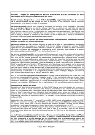 Encadré 2 : Impact du changement de sources d’information sur les périmètres des trois
versants de la fonction publique et révision des séries

Dans le cadre du changement de sources d’information (SIASP), les périmètres de chacun des versants
de la fonction publique ont été révisés. En effet, la délimitation de ces périmètres s’appuie désormais
essentiellement sur la catégorie juridique de l’employeur.

La catégorie juridique décrit le statut juridique de l'entreprise. Les différentes formes juridiques ont été créées
par la loi, soit pour réglementer une activité, soit pour répondre à un vide juridique, mais le but est toujours
d'adapter le droit aux réalités et aux besoins économiques. La nomenclature des catégories juridiques retenue
dans SIRENE®, répertoire officiel d'immatriculation des entreprises et des établissements, a été élaborée sous
l'égide du comité interministériel SIRENE®. C'est une nomenclature à vocation interadministrative, utilisée aussi
dans la gestion du Registre du commerce et des sociétés. Elle sert de référence aux Centres de formalités des
entreprises (CFE) pour recueillir les déclarations des entreprises.

Cette nouvelle approche conduit à des modifications dans les contours des trois versants de la fonction
publique par rapport aux éditions précédentes :

La fonction publique de l’État comprend désormais la préfecture de police de Paris et les sapeurs pompiers de
Paris, historiquement décomptés parmi les effectifs de la fonction publique territoriale. Ce sont ainsi 14 790
agents en 2008 qui viennent s’ajouter aux effectifs du ministère de l’Intérieur, de l’Outre-mer et des Collectivités
territoriales. Par ailleurs, les modifications de périmètres de la FPE s’inscrivant dans le cadre de la révision
générale des politiques publiques (RGPP) sont décrites dans l’encadré 5.

La fonction publique hospitalière se compose des hôpitaux publics y compris les syndicats inter-hospitaliers
(3 255 en 2008) qui sont désormais intégrés dans le champ de la fonction publique hospitalière (et non plus dans
celui de la fonction publique territoriale), des établissements d’hébergement pour personnes âgées à budget
autonome, qui sont des établissements publics sous la tutelle des collectivités territoriales ainsi que des
établissements publics locaux sociaux et médico-sociaux (23 222 en 2008) qui sont également intégrés dans le
champ de la fonction publique hospitalière à partir de cette édition du rapport. L’introduction de la nouvelle source
SIASP a, de plus, permis d’identifier 8 872 personnes qui n’étaient pas repérés jusqu’ici via les anciennes
sources d’information, aux confins de la fonction publique territoriale et de la fonction publique hospitalière. En
particulier, il était malaisé de repérer les personnels qui appartenaient à la fonction publique hospitalière, mais qui
travaillaient dans des structures relevant des collectivités territoriales (établissements sociaux ou médico-sociaux
non autonomes). Au total, l’écart lié au changement de périmètre, entre le chiffre pour 2008 paru l’an dernier et
celui qui figure dans ce rapport est de +35 349 agents pour la FPH.

Pour ce qui concerne la fonction publique territoriale, le nouveau tracé de ses frontières avec la FPE et la FPH
entraîne une baisse des effectifs recensés : intégration dans la FPE des effectifs de la préfecture de police et des
sapeurs pompiers de Paris (14 790 imputés à la FPE à partir de l’estimation DADS, mais 14 132 estimés à partir
des sources antérieures) ; intégration dans la FPH des établissements médico-sociaux (23 222 agents) et des
syndicats inter-hospitaliers (3 255 agents). Soit un écart total de -40 609 agents lié au changement de périmètre.

Rétropolation et révision des séries
Les traitements dans la chaîne de production du fichier SIASP (champ couvert, identification des employeurs,
définition des postes de travail, suivi des quotités de travail, caractéristiques des salariés et notamment leur
statut, etc.) ne permettent pas la comparaison directe avec les concepts et les niveaux d'emplois préalablement
observés à partir des autres sources (et publiés dans le précédent rapport annuel sur l’état de la fonction
publique). C’est pourquoi il a été nécessaire de procéder à la rétropolation des séries antérieures à l'année 2009
(par catégorie d'employeur et par statut du salarié). Cet exercice n'a pu être effectué dans ce rapport qu'à partir
de l'année 1996.

Les évolutions des effectifs de la FPT et de la FPH entre 2008 et 2009 ont été calculées à partir du fichier SIASP
2009 et d’un retraitement homogène des DADS 2008. Les données antérieures à 2008 sont reconstituées à partir
du nouveau niveau estimé pour 2008 et en respectant les évolutions annuelles calculées pour les années
précédentes à partir des anciennes sources et selon les nouveaux périmètres délimitant les 3 FP.
Dans la FPE, les effectifs de la préfecture de police et des sapeurs-pompiers de Paris issus du nouveau système
d’information des agents des services publics pour 2008 et 2009 et de l’enquête Colter pour les années
antérieures ont été ajoutés aux effectifs du ministère de l’Intérieur, de l’Outre-mer et des Collectivités territoriales
depuis 1988.

Au final, le changement de sources d’information influence peu le niveau total d’emploi dans les 3FP par
rapport à l'édition précédente (écart de 850 agents en 2008). Ce sont essentiellement les frontières entre
les trois versants de la fonction publique qui ont été précisées suite au changement de sources de
données et qui ont donc fait varier les effectifs par fonction publique. Le tableau suivant fait état des écarts
pour 2008, entre les chiffres parus l'an dernier et ceux qui figurent dans ce rapport.


                                           Faits et chiffres 2010-2011                                               68
 