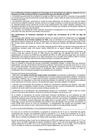 Les modifications d’origine budgétaire de l’imputation de la rémunération de certaines catégories de non-
titulaires de la FPE accroissent aussi le poids des ÉPA dans les effectifs de la FPE :
- le transfert des personnels de surveillance du budget de l’État vers celui des EPLE, auxquels la responsabilité
du recrutement de ce type de personnels incombe depuis 2003, a créé un effet de vases communicants entre les
ministères et les ÉPA ;
- les assistants d’éducation, personnels en contrat de durée déterminée, ont remplacé, d’une part les maîtres
d’internat et surveillants d’externat, autrefois inscrits sur le budget ministériel, et d’autre part les aides éducateurs
du dispositif emplois jeunes (personnes de droit privé antérieurement hors emploi statutaire classique). Ces
assistants d’éducation ne sont pas compris dans le plafond d’emplois des ministères de l’Éducation nationale et
de l’Agriculture, mais dans celui des EPLE ;
- le processus de transfert des ATER (attachés temporaires d’enseignement et de recherche) du budget de
l’Éducation vers celui des ÉPA (Universités) s’est poursuivi.

Des améliorations du traitement statistique de l’emploi des non-titulaires de la FPE ont déjà été
réalisées :
Les avancées déjà réalisées dans les précédentes éditions du rapport portent sur l’élaboration d’une typologie
des non-titulaires de la fonction publique de l’État, avec en particulier, la prise en compte de catégories
spécifiques d’agents (adjoints de sécurité, enseignants et chercheurs temporaires, assistants d’éducation et MI-
SE, recrutés locaux, personnels de service, etc.). Elles ont néanmoins introduit des difficultés d’analyse des
séries :
- les adjoints de sécurité « classiques » de la Police nationale (8 055 fin 2009), qui figuraient auparavant parmi les
bénéficiaires d’emplois aidés, sont depuis l’édition 2008-2009 de ce rapport intégrés aux effectifs de non
titulaires ;
- l’amélioration de la collecte dans les sources et du traitement statistique dans les systèmes d’information de
l’Insee a créé des ruptures de série en 1996 (recours aux DADS pour les effectifs des EPLE), en 2001
(généralisation du recours aux DADS pour les effectifs des ÉPA), en 2004 (première étape dans une meilleure
identification des emplois principaux) et en 2006 (introduction de la nouvelle norme DADS-U allant à nouveau
dans le sens d’une distinction plus fine entre emplois principaux et emplois secondaires).

Une nouvelle étape dans l’amélioration de la connaissance statistique des non-titulaires :
Dans un contexte où l’éventail des sources d’information mobilisables s’élargit, y compris dans leur dimension
longitudinale, et où les nomenclatures inter-fonctions publiques s’harmonisent, le protocole d'accord du 31 mars
2011 portant sécurisation des parcours professionnels des agents contractuels dans les trois versants de la
fonction publique (accès à l’emploi titulaire et amélioration des conditions d’emploi) comporte un volet sur
l’amélioration de la connaissance statistique des populations de non-titulaires.

Plusieurs dimensions seront explorées :
- élaboration d’un tableau de bord de l’emploi public non-titulaire et actualisation systématique : consolidation
de la typologie en vigueur dans la FPE et élargissement à d’autres catégories spécifiques (militaires, assistantes
maternelles, médecins, etc.). Il s’agira ainsi de resituer clairement les populations de non-titulaires au sein de
l’emploi public, en progressant sur les unités de décompte utilisées. En particulier, la notion de durée de présence
et par suite de flux sur l’année, voire sur une période plus longue, devra être intégrée à la réflexion ;
- extension aux non-titulaires des avancées en matière de connaissance statistique des titulaires : sexe, âge,
niveau de diplôme, localisation, entrées et sorties, conditions d’emploi, parcours professionnels, rémunérations,
conditions de travail, santé et sécurité au travail, politiques sociales, etc. ;
- amélioration de la connaissance des caractéristiques propres aux non-titulaires : durée et type de contrat,
devenir et récurrence des situations, motifs de recrutement et de départ, cas de recours, etc.
En la matière, le changement de sources d’information favorisera l’amélioration du suivi statistique de cette
population au sein des trois versants de la fonction publique, même si les contours de la catégorie non-titulaires
devront être précisés dans le nouveau fichier. Les médecins de la FPT, par exemple, comptabilisés auparavant
parmi les non-titulaires, peuvent désormais être isolés dans la nouvelle source. A l’inverse, les assistantes
maternelles, peuvent avoir été mal identifiées dans SIASP et avoir été classées à tort parmi les non-titulaires. Le
fichier SIASP étant encore en cours de consolidation, la caractérisation des emplois est susceptible d’être
améliorée dans les versions à venir, notamment en termes de qualité du suivi des périodes d’activité.

(1) Voir à ce sujet la fiche thématique 1.4 sur les périmètres de décompte des effectifs.

En onze ans, le nombre de non-titulaires a augmenté en moyenne de 2,6 % par an, l’ensemble des agents
connaissant, pour sa part, une progression moyenne annuelle de 1,3 %. Après avoir progressé de +5,1 % en
2006, de +4,3 % en 2007 et de +3,2 % en 2008, le nombre de non-titulaires augmente de +1,6 % entre 2008 et
2009, dans un contexte de stabilisation de l’emploi public tous statuts confondus.

Sur les dix dernières années, la part de non-titulaires dans la FPH s’est nettement accrue, passant de 11,7 % en
1998 à 15,9 % en 2009. Cependant, la hausse constatée en 2009 (+1,2 %) est moins accentuée que celle des
années 2008 (+6,8 %) et 2007 (+6,7 %). En hausse continue depuis 1998 (+1,0 % en 2008, +4,9 % en 2007 et
+6,9 % en 2006), le nombre de non-titulaires de la FPT baisse légèrement, soit -0,6 % en 2009.

                                               Faits et chiffres 2010-2011                                            82
 