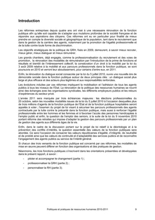 Introduction

Les réformes entreprises depuis quatre ans ont visé à une nécessaire rénovation de la fonction
publique afin qu’elle soit capable de s’adapter aux mutations profondes de la société française et de
répondre aux aspirations des citoyens. Ces réformes ont eu en particulier pour finalité de mieux
prendre en compte la diversité sociale et géographique de la population, tant dans le recrutement que
dans la gestion de la carrière des agents, notamment par la promotion de l’égalité professionnelle et
de la lutte contre toute forme de discrimination.
Les objectifs stratégiques de la politique de GRH, fixés en 2009, demeurent, à savoir mieux recruter,
mieux gérer, mieux dialoguer et mieux rémunérer.
Les grands chantiers, déjà engagés, comme la professionnalisation du recrutement et des voies de
promotion, la rénovation des modalités de rémunération par l’introduction de la prime de fonctions et
résultats et bientôt de l’intéressement collectif, la consécration d’un droit à la mobilité par la loi du
3 août 2009 relative à la mobilité et aux parcours professionnels dans la fonction publique, se sont
poursuivis en 2010 et verront leur aboutissement, pour certains d’entre eux, en 2011.
Enfin, la rénovation du dialogue social consacrée par la loi du 5 juillet 2010, ouvre une nouvelle ère de
démocratie sociale dans la fonction publique autour de deux principes clés : un dialogue social plus
large et plus efficace et des acteurs plus légitimes et aux responsabilités renforcées.
Les évolutions induites par ces réformes impliquent la mobilisation et l’adhésion de tous les agents
publics à tous les niveaux de l’Etat. La rénovation de la politique des ressources humaines se nourrit
ainsi des échanges avec les organisations syndicales, les différents employeurs publics et les retours
d’expériences du secteur privé.
L’année 2011 sera marquée par trois échéances majeures : les élections professionnelles du
20 octobre, selon les nouvelles modalités issues de la loi du 5 juillet 2010 à l’occasion desquelles plus
de trois millions d’agents de la fonction publique de l’Etat et de la fonction publique hospitalière seront
appelés à voter ; l’examen du projet de loi visant à sécuriser les parcours professionnels des agents
contractuels par la lutte contre la précarité dans la fonction publique, mais aussi à renforcer l’égalité
professionnelle entre les hommes et les femmes et à favoriser l’accès des personnes handicapées à
l’emploi public et enfin, la question de l’emploi des seniors, à la suite de la loi du 9 novembre 2010
portant réforme des retraites qui impose d’adapter la gestion des parcours professionnels par un plan
de gestion des agents aux différents âges de la vie.
Enfin, dans le cadre de la discussion portant sur le projet de loi relatif à la déontologie et à la
prévention des conflits d’intérêts, la question essentielle des valeurs de la fonction publiques sera
abordée. Ce sera l’occasion de consacrer les valeurs républicaines d’égalité, d’intégrité, de neutralité
et de probité ainsi que les valeurs de continuité et d’adaptabilité des services publics et de reconnaître
l’engagement des agents publics au service de l’intérêt général.
Si chacun des trois versants de la fonction publique est concerné par ces réformes, les modalités de
mise en œuvre peuvent différer en fonction des organisations et des pratiques de gestion.
Néanmoins, les trois fonctions publiques s’inscrivent dans les orientations présentées et développées
dans le présent rapport, à savoir :
    -   piloter et accompagner le changement (partie 1) ;
    -   professionnaliser la GRH (partie 2) ;
    -   personnaliser la RH (partie 3).




                         Politiques et pratiques de ressources humaines 2010-2011                        9
 