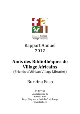 Rapport Annuel
           2012

Amis des Bibliothèques de
    Village Africains
(Friends of African Village Libraries)


          Burkina Faso
                   09 BP 938
                Ouagadougou 09
                 Burkina Faso
     Siège : Zogona, près de la Croix Rouge
                 www.favl.org
 