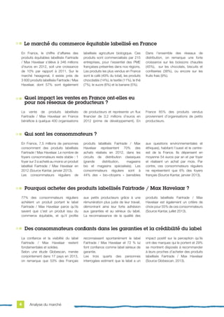 La vente de produits labellisés
Fairtrade / Max Havelaar en France
bénéficie à quelque 400 organisations
de producteurs et représente un flux
financier de 3,2 millions d’euros en
2012 (prime de développement). En
France 85% des produits vendus
proviennent d’organisations de petits
producteurs.
En France, 7,5 millions de personnes
consomment des produits labellisés
Fairtrade / Max Havelaar. Le nombre de
foyers consommateurs reste stable : 1
foyer sur 3 a acheté au moins un produit
labellisé Fairtrade / Max Havelaar en
2012 (Source Kantar, janvier 2013).
Les consommateurs réguliers de
produits labellisés Fairtrade / Max
Havelaar représentent 70% des
achats réalisés en 2012, dans les
circuits de distribution classiques
(grande distribution, magasins
bio et magasins spécialisés). Les
consommateurs réguliers sont à
44% des « bio-citoyens » (sensibles
aux questions environnementales et
éthiques), habitant l’ouest et le centre-
est de la France. Ils dépensent en
moyenne 54 euros par an et par foyer
et réalisent un achat par mois. Par
contre, ces consommateurs réguliers
ne représentent que 6% des foyers
français (Source Kantar, janvier 2013).
77% des consommateurs réguliers
achètent un produit portant le label
Fairtrade / Max Havelaar parce qu’ils
savent que c’est un produit issu du
commerce équitable, et qu’il profite
aux petits producteurs grâce à une
rémunération plus juste de leur travail,
démontrant ainsi leur forte adhésion
aux garanties et au sérieux du label.
La reconnaissance de la qualité des
produits labellisés Fairtrade / Max
Havelaar est également un critère de
choix pour 55% de ces consommateurs
(Source Kantar, juillet 2013).
La confiance et la visibilité du label
Fairtrade / Max Havelaar restent
fondamentales et solides.
Selon une étude Globescan, menée
conjointement dans 17 pays en 2013,
on remarque que 53% des Français
reconnaissent spontanément le label
Fairtrade / Max Havelaar et 72 % lui
font confiance comme label sérieux de
garantie.
Les trois quarts des personnes
interrogées estiment que le label a un
impact positif sur la perception qu’ils
ont des marques qui le portent et 29%
se montrent disposés à recommander
à leurs proches d’acheter des produits
labellisés Fairtrade / Max Havelaar
(Source Globescan, 2013).
En France, le chiffre d’affaires des
produits équitables labellisés Fairtrade
/ Max Havelaar s’élève à 346 millions
d’euros en 2012, soit une croissance
de 10% par rapport à 2011. Sur le
marché hexagonal, il existe près de
3 600 produits labellisés Fairtrade / Max
Havelaar, dont 57% sont également
labellisés agriculture biologique. Ces
produits sont commercialisés par 215
entreprises, pour l’essentiel des PME
françaises présentes dans nos régions.
Les produits les plus vendus en France
sont le café (49% du total), les produits
chocolatés (14%), le textile (11%), le thé
(7%), le sucre (6%) et la banane (5%).
Dans l’ensemble des réseaux de
distribution, on remarque une forte
croissance sur les boissons chaudes
(45%), sur les chocolats, biscuits et
confiseries (38%), ou encore sur les
fruits frais (9%).
Le marché du commerce équitable labellisé en France
Quel impact les ventes en France ont-elles eu
pour nos réseaux de producteurs ?
Qui sont les consommateurs ?
Pourquoi acheter des produits labellisés Fairtrade / Max Havelaar ?
Des consommateurs confiants dans les garanties et la crédibilité du label
Analyse du marché4
 